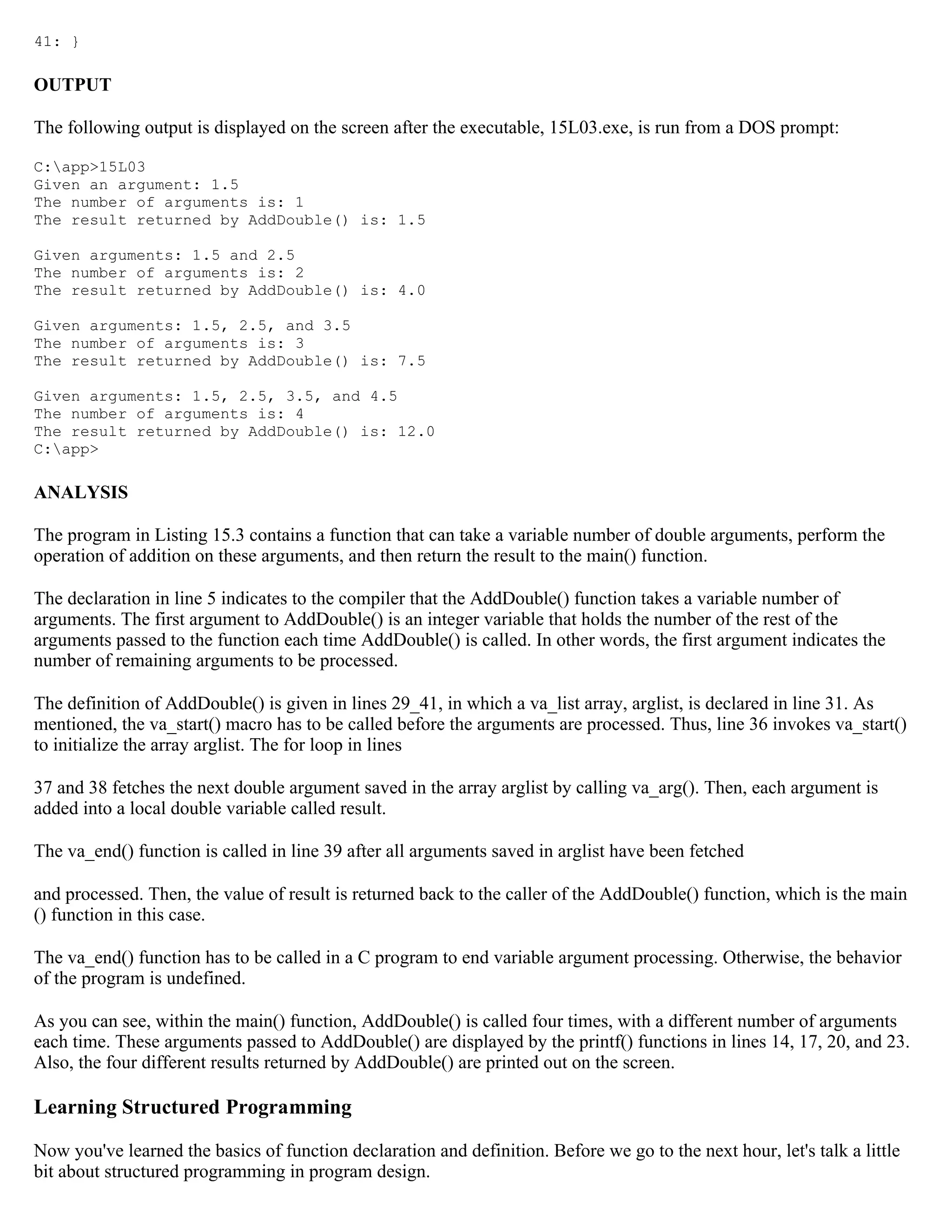 41: } OUTPUT The following output is displayed on the screen after the executable, 15L03.exe, is run from a DOS prompt: C:app>15L03 Given an argument: 1.5 The number of arguments is: 1 The result returned by AddDouble() is: 1.5 Given arguments: 1.5 and 2.5 The number of arguments is: 2 The result returned by AddDouble() is: 4.0 Given arguments: 1.5, 2.5, and 3.5 The number of arguments is: 3 The result returned by AddDouble() is: 7.5 Given arguments: 1.5, 2.5, 3.5, and 4.5 The number of arguments is: 4 The result returned by AddDouble() is: 12.0 C:app> ANALYSIS The program in Listing 15.3 contains a function that can take a variable number of double arguments, perform the operation of addition on these arguments, and then return the result to the main() function. The declaration in line 5 indicates to the compiler that the AddDouble() function takes a variable number of arguments. The first argument to AddDouble() is an integer variable that holds the number of the rest of the arguments passed to the function each time AddDouble() is called. In other words, the first argument indicates the number of remaining arguments to be processed. The definition of AddDouble() is given in lines 29_41, in which a va_list array, arglist, is declared in line 31. As mentioned, the va_start() macro has to be called before the arguments are processed. Thus, line 36 invokes va_start() to initialize the array arglist. The for loop in lines 37 and 38 fetches the next double argument saved in the array arglist by calling va_arg(). Then, each argument is added into a local double variable called result. The va_end() function is called in line 39 after all arguments saved in arglist have been fetched and processed. Then, the value of result is returned back to the caller of the AddDouble() function, which is the main () function in this case. The va_end() function has to be called in a C program to end variable argument processing. Otherwise, the behavior of the program is undefined. As you can see, within the main() function, AddDouble() is called four times, with a different number of arguments each time. These arguments passed to AddDouble() are displayed by the printf() functions in lines 14, 17, 20, and 23. Also, the four different results returned by AddDouble() are printed out on the screen. Learning Structured Programming Now you've learned the basics of function declaration and definition. Before we go to the next hour, let's talk a little bit about structured programming in program design. 