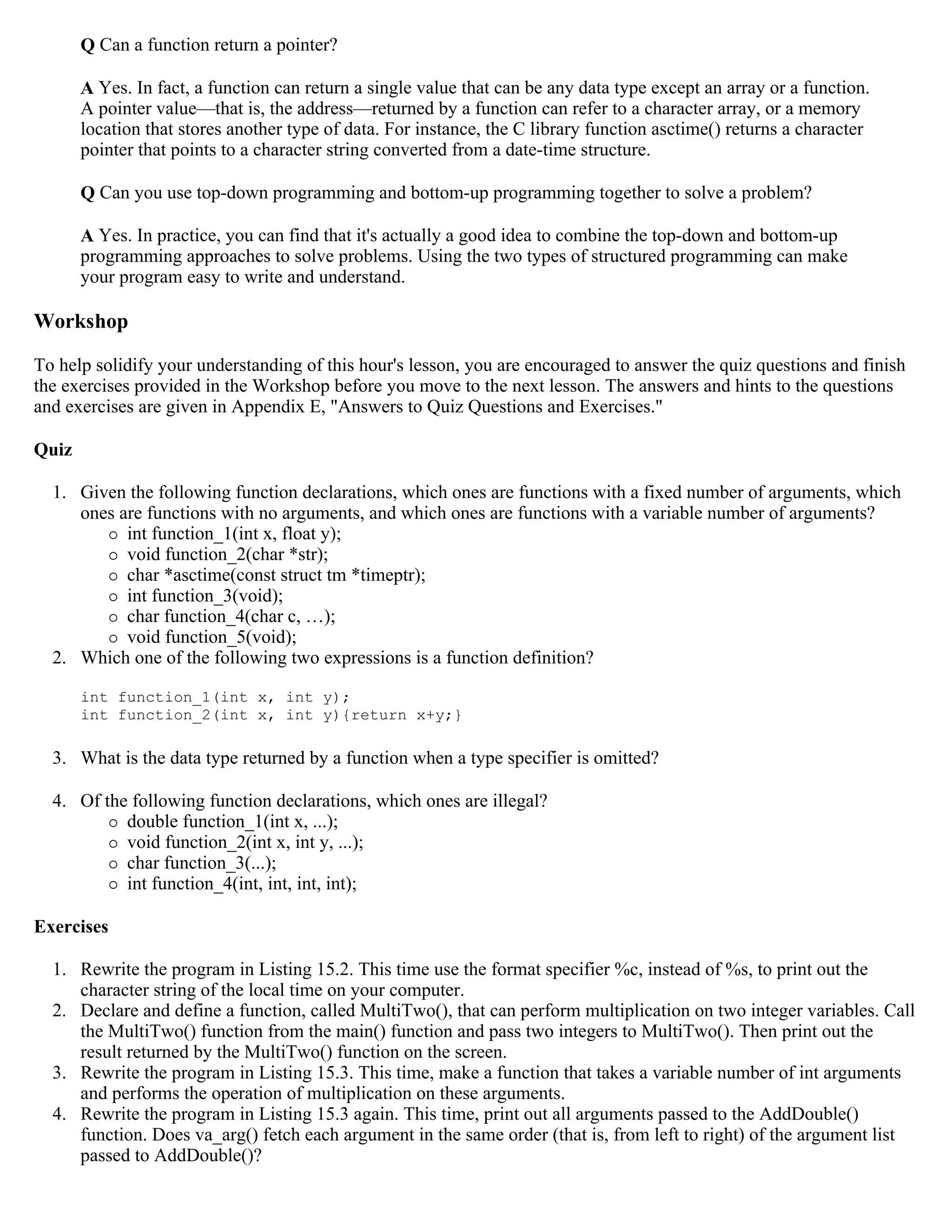 Q Can a function return a pointer? A Yes. In fact, a function can return a single value that can be any data type except an array or a function. A pointer value—that is, the address—returned by a function can refer to a character array, or a memory location that stores another type of data. For instance, the C library function asctime() returns a character pointer that points to a character string converted from a date-time structure. Q Can you use top-down programming and bottom-up programming together to solve a problem? A Yes. In practice, you can find that it's actually a good idea to combine the top-down and bottom-up programming approaches to solve problems. Using the two types of structured programming can make your program easy to write and understand. Workshop To help solidify your understanding of this hour's lesson, you are encouraged to answer the quiz questions and finish the exercises provided in the Workshop before you move to the next lesson. The answers and hints to the questions and exercises are given in Appendix E, "Answers to Quiz Questions and Exercises." Quiz 1. Given the following function declarations, which ones are functions with a fixed number of arguments, which ones are functions with no arguments, and which ones are functions with a variable number of arguments?  int function_1(int x, float y);  void function_2(char *str);  char *asctime(const struct tm *timeptr);  int function_3(void);  char function_4(char c, …);  void function_5(void); 2. Which one of the following two expressions is a function definition? int function_1(int x, int y); int function_2(int x, int y){return x+y;} 3. What is the data type returned by a function when a type specifier is omitted? 4. Of the following function declarations, which ones are illegal?  double function_1(int x, ...);  void function_2(int x, int y, ...);  char function_3(...);  int function_4(int, int, int, int); Exercises 1. Rewrite the program in Listing 15.2. This time use the format specifier %c, instead of %s, to print out the character string of the local time on your computer. 2. Declare and define a function, called MultiTwo(), that can perform multiplication on two integer variables. Call the MultiTwo() function from the main() function and pass two integers to MultiTwo(). Then print out the result returned by the MultiTwo() function on the screen. 3. Rewrite the program in Listing 15.3. This time, make a function that takes a variable number of int arguments and performs the operation of multiplication on these arguments. 4. Rewrite the program in Listing 15.3 again. This time, print out all arguments passed to the AddDouble() function. Does va_arg() fetch each argument in the same order (that is, from left to right) of the argument list passed to AddDouble()? 