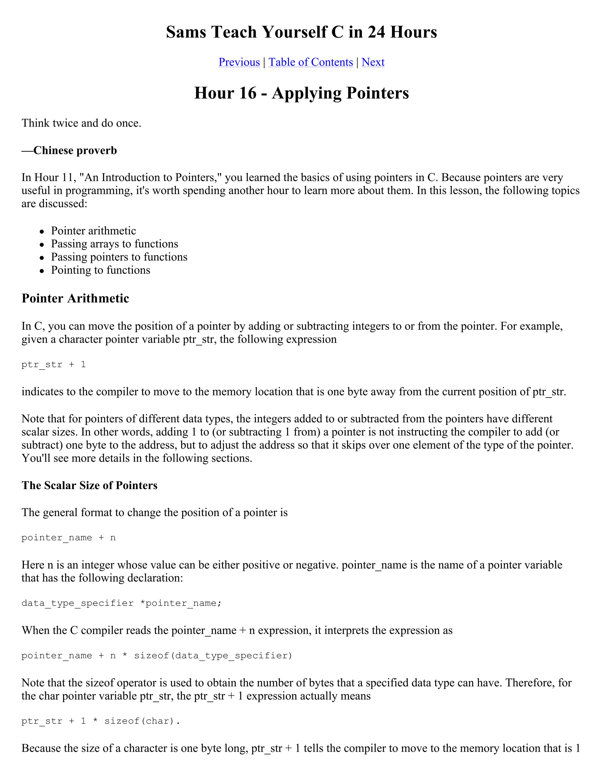 Sams Teach Yourself C in 24 Hours Previous | Table of Contents | Next Hour 16 - Applying Pointers Think twice and do once. —Chinese proverb In Hour 11, "An Introduction to Pointers," you learned the basics of using pointers in C. Because pointers are very useful in programming, it's worth spending another hour to learn more about them. In this lesson, the following topics are discussed:  Pointer arithmetic  Passing arrays to functions  Passing pointers to functions  Pointing to functions Pointer Arithmetic In C, you can move the position of a pointer by adding or subtracting integers to or from the pointer. For example, given a character pointer variable ptr_str, the following expression ptr_str + 1 indicates to the compiler to move to the memory location that is one byte away from the current position of ptr_str. Note that for pointers of different data types, the integers added to or subtracted from the pointers have different scalar sizes. In other words, adding 1 to (or subtracting 1 from) a pointer is not instructing the compiler to add (or subtract) one byte to the address, but to adjust the address so that it skips over one element of the type of the pointer. You'll see more details in the following sections. The Scalar Size of Pointers The general format to change the position of a pointer is pointer_name + n Here n is an integer whose value can be either positive or negative. pointer_name is the name of a pointer variable that has the following declaration: data_type_specifier *pointer_name; When the C compiler reads the pointer_name + n expression, it interprets the expression as pointer_name + n * sizeof(data_type_specifier) Note that the sizeof operator is used to obtain the number of bytes that a specified data type can have. Therefore, for the char pointer variable ptr_str, the ptr_str + 1 expression actually means ptr_str + 1 * sizeof(char). Because the size of a character is one byte long, ptr_str + 1 tells the compiler to move to the memory location that is 1 