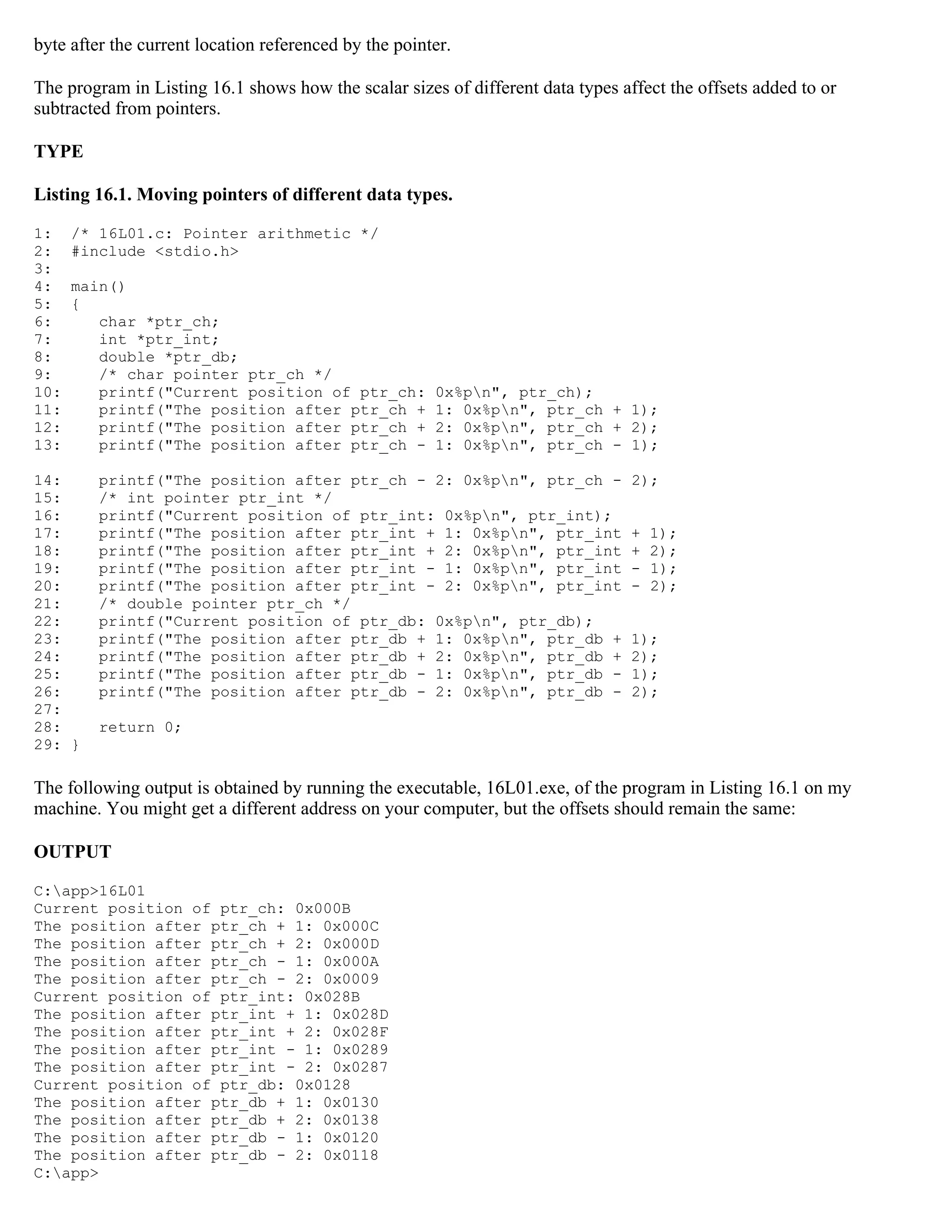 byte after the current location referenced by the pointer. The program in Listing 16.1 shows how the scalar sizes of different data types affect the offsets added to or subtracted from pointers. TYPE Listing 16.1. Moving pointers of different data types. 1: /* 16L01.c: Pointer arithmetic */ 2: #include <stdio.h> 3: 4: main() 5: { 6: char *ptr_ch; 7: int *ptr_int; 8: double *ptr_db; 9: /* char pointer ptr_ch */ 10: printf("Current position of ptr_ch: 0x%pn", ptr_ch); 11: printf("The position after ptr_ch + 1: 0x%pn", ptr_ch + 1); 12: printf("The position after ptr_ch + 2: 0x%pn", ptr_ch + 2); 13: printf("The position after ptr_ch - 1: 0x%pn", ptr_ch - 1); 14: printf("The position after ptr_ch - 2: 0x%pn", ptr_ch - 2); 15: /* int pointer ptr_int */ 16: printf("Current position of ptr_int: 0x%pn", ptr_int); 17: printf("The position after ptr_int + 1: 0x%pn", ptr_int + 1); 18: printf("The position after ptr_int + 2: 0x%pn", ptr_int + 2); 19: printf("The position after ptr_int - 1: 0x%pn", ptr_int - 1); 20: printf("The position after ptr_int - 2: 0x%pn", ptr_int - 2); 21: /* double pointer ptr_ch */ 22: printf("Current position of ptr_db: 0x%pn", ptr_db); 23: printf("The position after ptr_db + 1: 0x%pn", ptr_db + 1); 24: printf("The position after ptr_db + 2: 0x%pn", ptr_db + 2); 25: printf("The position after ptr_db - 1: 0x%pn", ptr_db - 1); 26: printf("The position after ptr_db - 2: 0x%pn", ptr_db - 2); 27: 28: return 0; 29: } The following output is obtained by running the executable, 16L01.exe, of the program in Listing 16.1 on my machine. You might get a different address on your computer, but the offsets should remain the same: OUTPUT C:app>16L01 Current position of ptr_ch: 0x000B The position after ptr_ch + 1: 0x000C The position after ptr_ch + 2: 0x000D The position after ptr_ch - 1: 0x000A The position after ptr_ch - 2: 0x0009 Current position of ptr_int: 0x028B The position after ptr_int + 1: 0x028D The position after ptr_int + 2: 0x028F The position after ptr_int - 1: 0x0289 The position after ptr_int - 2: 0x0287 Current position of ptr_db: 0x0128 The position after ptr_db + 1: 0x0130 The position after ptr_db + 2: 0x0138 The position after ptr_db - 1: 0x0120 The position after ptr_db - 2: 0x0118 C:app> 