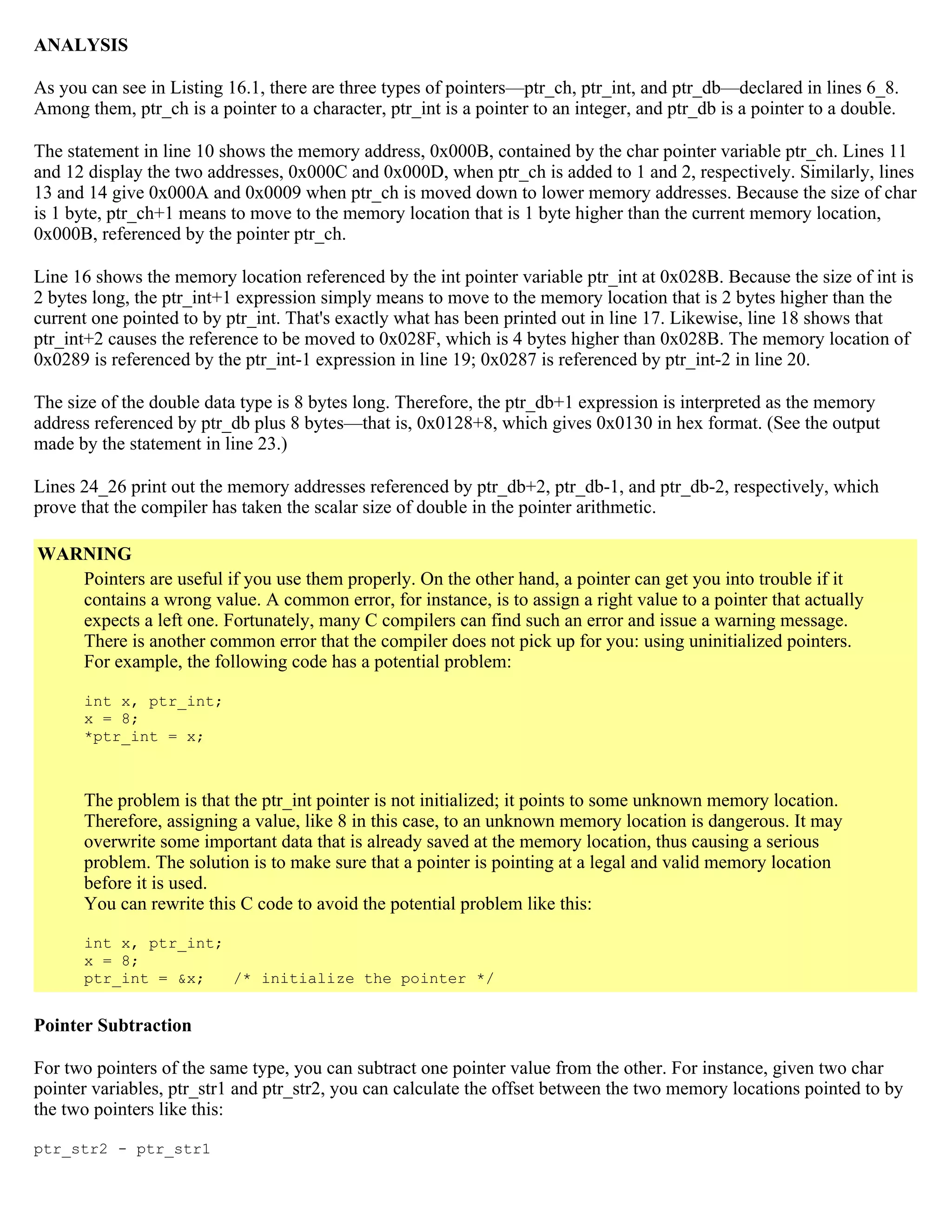 ANALYSIS As you can see in Listing 16.1, there are three types of pointers—ptr_ch, ptr_int, and ptr_db—declared in lines 6_8. Among them, ptr_ch is a pointer to a character, ptr_int is a pointer to an integer, and ptr_db is a pointer to a double. The statement in line 10 shows the memory address, 0x000B, contained by the char pointer variable ptr_ch. Lines 11 and 12 display the two addresses, 0x000C and 0x000D, when ptr_ch is added to 1 and 2, respectively. Similarly, lines 13 and 14 give 0x000A and 0x0009 when ptr_ch is moved down to lower memory addresses. Because the size of char is 1 byte, ptr_ch+1 means to move to the memory location that is 1 byte higher than the current memory location, 0x000B, referenced by the pointer ptr_ch. Line 16 shows the memory location referenced by the int pointer variable ptr_int at 0x028B. Because the size of int is 2 bytes long, the ptr_int+1 expression simply means to move to the memory location that is 2 bytes higher than the current one pointed to by ptr_int. That's exactly what has been printed out in line 17. Likewise, line 18 shows that ptr_int+2 causes the reference to be moved to 0x028F, which is 4 bytes higher than 0x028B. The memory location of 0x0289 is referenced by the ptr_int-1 expression in line 19; 0x0287 is referenced by ptr_int-2 in line 20. The size of the double data type is 8 bytes long. Therefore, the ptr_db+1 expression is interpreted as the memory address referenced by ptr_db plus 8 bytes—that is, 0x0128+8, which gives 0x0130 in hex format. (See the output made by the statement in line 23.) Lines 24_26 print out the memory addresses referenced by ptr_db+2, ptr_db-1, and ptr_db-2, respectively, which prove that the compiler has taken the scalar size of double in the pointer arithmetic. WARNING Pointers are useful if you use them properly. On the other hand, a pointer can get you into trouble if it contains a wrong value. A common error, for instance, is to assign a right value to a pointer that actually expects a left one. Fortunately, many C compilers can find such an error and issue a warning message. There is another common error that the compiler does not pick up for you: using uninitialized pointers. For example, the following code has a potential problem: int x, ptr_int; x = 8; *ptr_int = x; The problem is that the ptr_int pointer is not initialized; it points to some unknown memory location. Therefore, assigning a value, like 8 in this case, to an unknown memory location is dangerous. It may overwrite some important data that is already saved at the memory location, thus causing a serious problem. The solution is to make sure that a pointer is pointing at a legal and valid memory location before it is used. You can rewrite this C code to avoid the potential problem like this: int x, ptr_int; x = 8; ptr_int = &x; /* initialize the pointer */ Pointer Subtraction For two pointers of the same type, you can subtract one pointer value from the other. For instance, given two char pointer variables, ptr_str1 and ptr_str2, you can calculate the offset between the two memory locations pointed to by the two pointers like this: ptr_str2 - ptr_str1 
