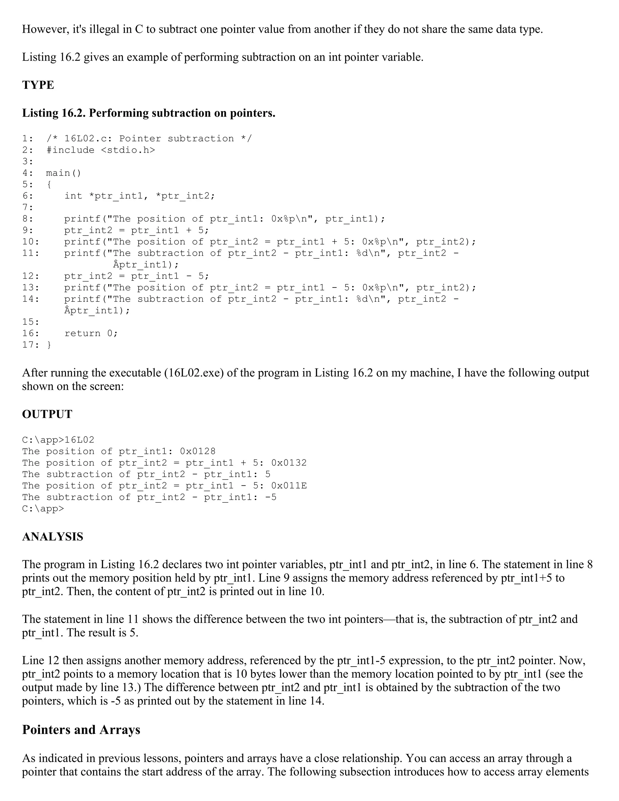 However, it's illegal in C to subtract one pointer value from another if they do not share the same data type. Listing 16.2 gives an example of performing subtraction on an int pointer variable. TYPE Listing 16.2. Performing subtraction on pointers. 1: /* 16L02.c: Pointer subtraction */ 2: #include <stdio.h> 3: 4: main() 5: { 6: int *ptr_int1, *ptr_int2; 7: 8: printf("The position of ptr_int1: 0x%pn", ptr_int1); 9: ptr_int2 = ptr_int1 + 5; 10: printf("The position of ptr_int2 = ptr_int1 + 5: 0x%pn", ptr_int2); 11: printf("The subtraction of ptr_int2 - ptr_int1: %dn", ptr_int2 - Âptr_int1); 12: ptr_int2 = ptr_int1 - 5; 13: printf("The position of ptr_int2 = ptr_int1 - 5: 0x%pn", ptr_int2); 14: printf("The subtraction of ptr_int2 - ptr_int1: %dn", ptr_int2 - Âptr_int1); 15: 16: return 0; 17: } After running the executable (16L02.exe) of the program in Listing 16.2 on my machine, I have the following output shown on the screen: OUTPUT C:app>16L02 The position of ptr_int1: 0x0128 The position of ptr_int2 = ptr_int1 + 5: 0x0132 The subtraction of ptr_int2 - ptr_int1: 5 The position of ptr_int2 = ptr_int1 - 5: 0x011E The subtraction of ptr_int2 - ptr_int1: -5 C:app> ANALYSIS The program in Listing 16.2 declares two int pointer variables, ptr_int1 and ptr_int2, in line 6. The statement in line 8 prints out the memory position held by ptr_int1. Line 9 assigns the memory address referenced by ptr_int1+5 to ptr_int2. Then, the content of ptr_int2 is printed out in line 10. The statement in line 11 shows the difference between the two int pointers—that is, the subtraction of ptr_int2 and ptr_int1. The result is 5. Line 12 then assigns another memory address, referenced by the ptr_int1-5 expression, to the ptr_int2 pointer. Now, ptr_int2 points to a memory location that is 10 bytes lower than the memory location pointed to by ptr_int1 (see the output made by line 13.) The difference between ptr_int2 and ptr_int1 is obtained by the subtraction of the two pointers, which is -5 as printed out by the statement in line 14. Pointers and Arrays As indicated in previous lessons, pointers and arrays have a close relationship. You can access an array through a pointer that contains the start address of the array. The following subsection introduces how to access array elements 