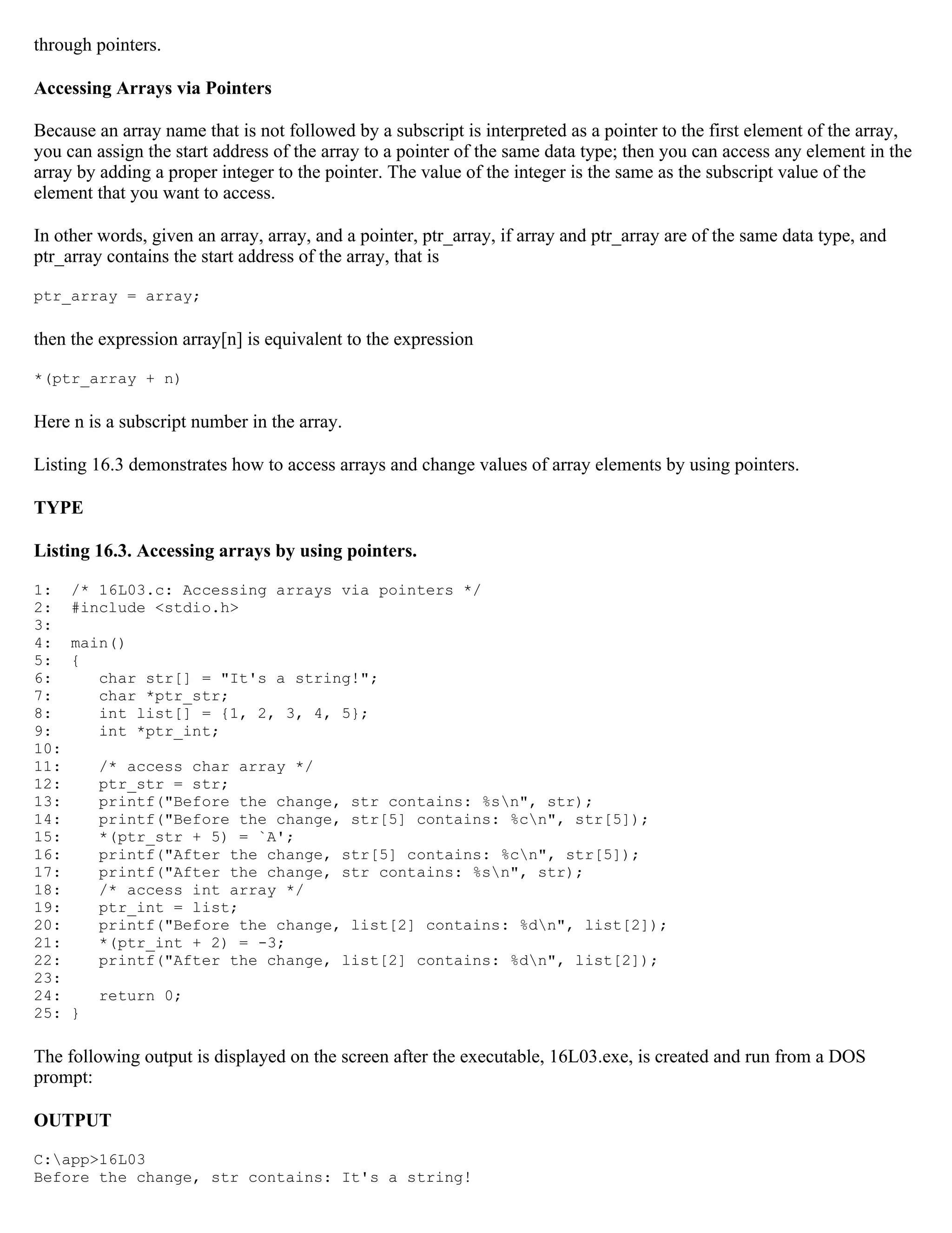 through pointers. Accessing Arrays via Pointers Because an array name that is not followed by a subscript is interpreted as a pointer to the first element of the array, you can assign the start address of the array to a pointer of the same data type; then you can access any element in the array by adding a proper integer to the pointer. The value of the integer is the same as the subscript value of the element that you want to access. In other words, given an array, array, and a pointer, ptr_array, if array and ptr_array are of the same data type, and ptr_array contains the start address of the array, that is ptr_array = array; then the expression array[n] is equivalent to the expression *(ptr_array + n) Here n is a subscript number in the array. Listing 16.3 demonstrates how to access arrays and change values of array elements by using pointers. TYPE Listing 16.3. Accessing arrays by using pointers. 1: /* 16L03.c: Accessing arrays via pointers */ 2: #include <stdio.h> 3: 4: main() 5: { 6: char str[] = "It's a string!"; 7: char *ptr_str; 8: int list[] = {1, 2, 3, 4, 5}; 9: int *ptr_int; 10: 11: /* access char array */ 12: ptr_str = str; 13: printf("Before the change, str contains: %sn", str); 14: printf("Before the change, str[5] contains: %cn", str[5]); 15: *(ptr_str + 5) = `A'; 16: printf("After the change, str[5] contains: %cn", str[5]); 17: printf("After the change, str contains: %sn", str); 18: /* access int array */ 19: ptr_int = list; 20: printf("Before the change, list[2] contains: %dn", list[2]); 21: *(ptr_int + 2) = -3; 22: printf("After the change, list[2] contains: %dn", list[2]); 23: 24: return 0; 25: } The following output is displayed on the screen after the executable, 16L03.exe, is created and run from a DOS prompt: OUTPUT C:app>16L03 Before the change, str contains: It's a string! 