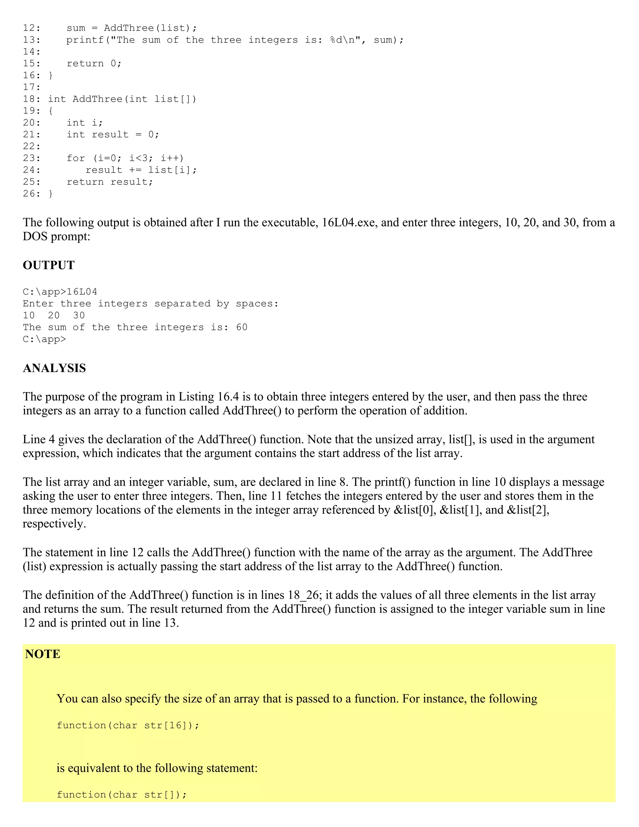 12: sum = AddThree(list); 13: printf("The sum of the three integers is: %dn", sum); 14: 15: return 0; 16: } 17: 18: int AddThree(int list[]) 19: { 20: int i; 21: int result = 0; 22: 23: for (i=0; i<3; i++) 24: result += list[i]; 25: return result; 26: } The following output is obtained after I run the executable, 16L04.exe, and enter three integers, 10, 20, and 30, from a DOS prompt: OUTPUT C:app>16L04 Enter three integers separated by spaces: 10 20 30 The sum of the three integers is: 60 C:app> ANALYSIS The purpose of the program in Listing 16.4 is to obtain three integers entered by the user, and then pass the three integers as an array to a function called AddThree() to perform the operation of addition. Line 4 gives the declaration of the AddThree() function. Note that the unsized array, list[], is used in the argument expression, which indicates that the argument contains the start address of the list array. The list array and an integer variable, sum, are declared in line 8. The printf() function in line 10 displays a message asking the user to enter three integers. Then, line 11 fetches the integers entered by the user and stores them in the three memory locations of the elements in the integer array referenced by &list[0], &list[1], and &list[2], respectively. The statement in line 12 calls the AddThree() function with the name of the array as the argument. The AddThree (list) expression is actually passing the start address of the list array to the AddThree() function. The definition of the AddThree() function is in lines 18_26; it adds the values of all three elements in the list array and returns the sum. The result returned from the AddThree() function is assigned to the integer variable sum in line 12 and is printed out in line 13. NOTE You can also specify the size of an array that is passed to a function. For instance, the following function(char str[16]); is equivalent to the following statement: function(char str[]); 