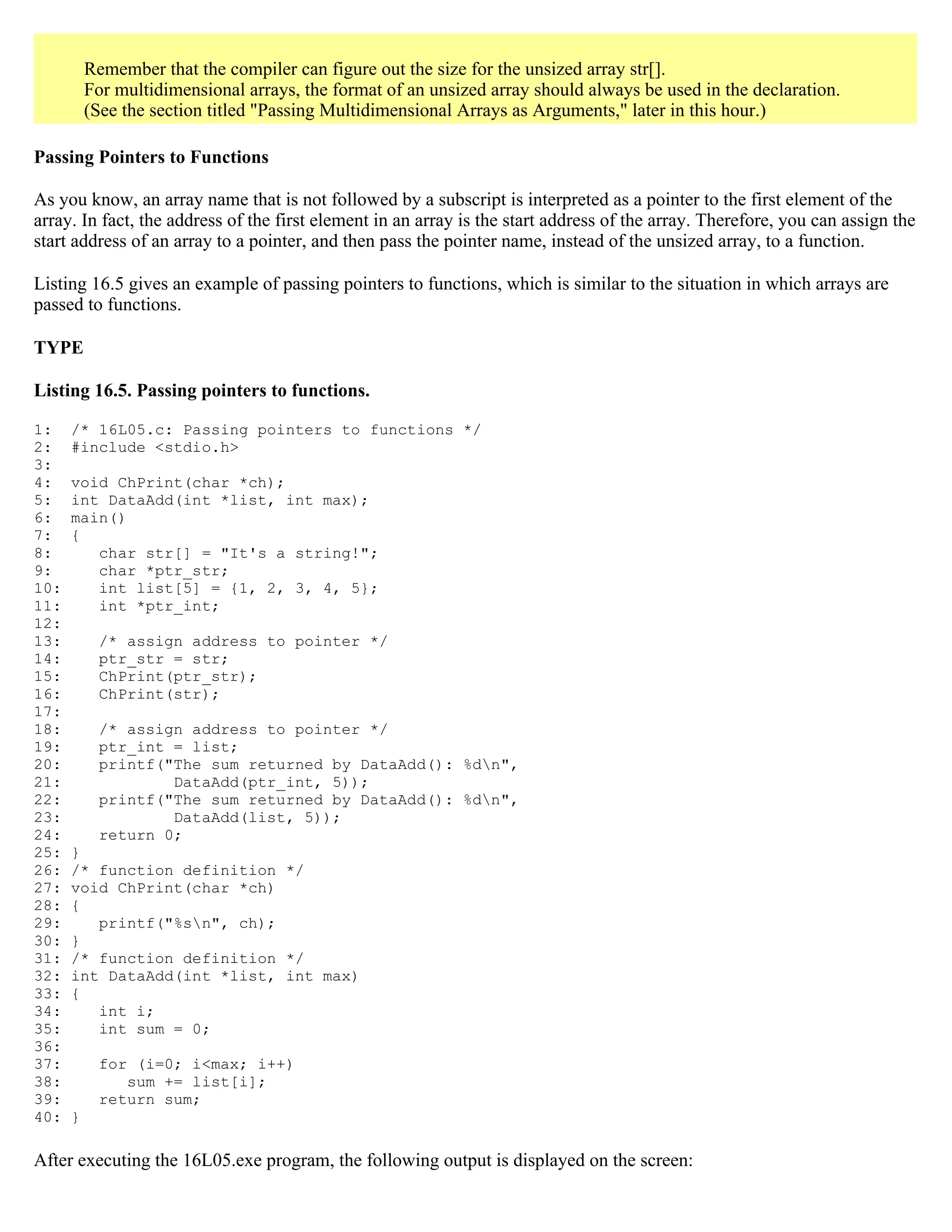 Remember that the compiler can figure out the size for the unsized array str[]. For multidimensional arrays, the format of an unsized array should always be used in the declaration. (See the section titled "Passing Multidimensional Arrays as Arguments," later in this hour.) Passing Pointers to Functions As you know, an array name that is not followed by a subscript is interpreted as a pointer to the first element of the array. In fact, the address of the first element in an array is the start address of the array. Therefore, you can assign the start address of an array to a pointer, and then pass the pointer name, instead of the unsized array, to a function. Listing 16.5 gives an example of passing pointers to functions, which is similar to the situation in which arrays are passed to functions. TYPE Listing 16.5. Passing pointers to functions. 1: /* 16L05.c: Passing pointers to functions */ 2: #include <stdio.h> 3: 4: void ChPrint(char *ch); 5: int DataAdd(int *list, int max); 6: main() 7: { 8: char str[] = "It's a string!"; 9: char *ptr_str; 10: int list[5] = {1, 2, 3, 4, 5}; 11: int *ptr_int; 12: 13: /* assign address to pointer */ 14: ptr_str = str; 15: ChPrint(ptr_str); 16: ChPrint(str); 17: 18: /* assign address to pointer */ 19: ptr_int = list; 20: printf("The sum returned by DataAdd(): %dn", 21: DataAdd(ptr_int, 5)); 22: printf("The sum returned by DataAdd(): %dn", 23: DataAdd(list, 5)); 24: return 0; 25: } 26: /* function definition */ 27: void ChPrint(char *ch) 28: { 29: printf("%sn", ch); 30: } 31: /* function definition */ 32: int DataAdd(int *list, int max) 33: { 34: int i; 35: int sum = 0; 36: 37: for (i=0; i<max; i++) 38: sum += list[i]; 39: return sum; 40: } After executing the 16L05.exe program, the following output is displayed on the screen: 
