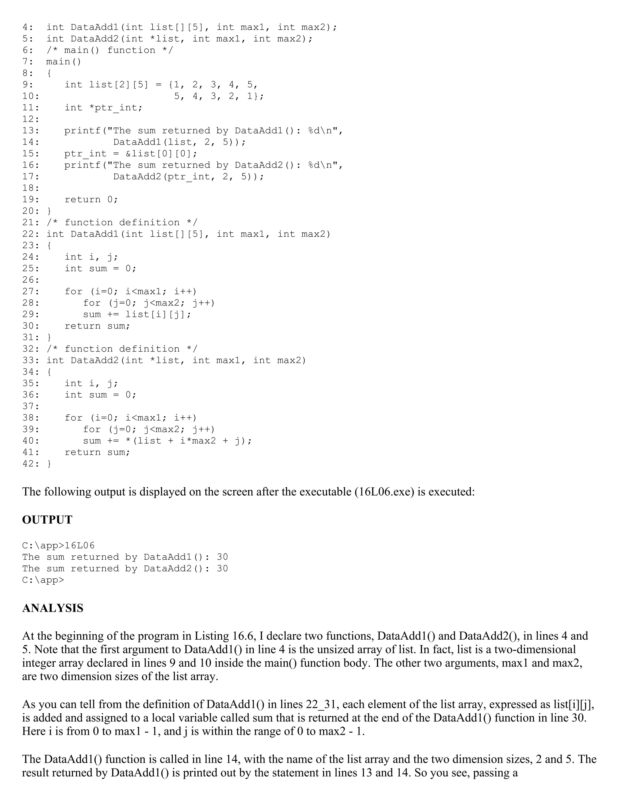 4: int DataAdd1(int list[][5], int max1, int max2); 5: int DataAdd2(int *list, int max1, int max2); 6: /* main() function */ 7: main() 8: { 9: int list[2][5] = {1, 2, 3, 4, 5, 10: 5, 4, 3, 2, 1}; 11: int *ptr_int; 12: 13: printf("The sum returned by DataAdd1(): %dn", 14: DataAdd1(list, 2, 5)); 15: ptr_int = &list[0][0]; 16: printf("The sum returned by DataAdd2(): %dn", 17: DataAdd2(ptr_int, 2, 5)); 18: 19: return 0; 20: } 21: /* function definition */ 22: int DataAdd1(int list[][5], int max1, int max2) 23: { 24: int i, j; 25: int sum = 0; 26: 27: for (i=0; i<max1; i++) 28: for (j=0; j<max2; j++) 29: sum += list[i][j]; 30: return sum; 31: } 32: /* function definition */ 33: int DataAdd2(int *list, int max1, int max2) 34: { 35: int i, j; 36: int sum = 0; 37: 38: for (i=0; i<max1; i++) 39: for (j=0; j<max2; j++) 40: sum += *(list + i*max2 + j); 41: return sum; 42: } The following output is displayed on the screen after the executable (16L06.exe) is executed: OUTPUT C:app>16L06 The sum returned by DataAdd1(): 30 The sum returned by DataAdd2(): 30 C:app> ANALYSIS At the beginning of the program in Listing 16.6, I declare two functions, DataAdd1() and DataAdd2(), in lines 4 and 5. Note that the first argument to DataAdd1() in line 4 is the unsized array of list. In fact, list is a two-dimensional integer array declared in lines 9 and 10 inside the main() function body. The other two arguments, max1 and max2, are two dimension sizes of the list array. As you can tell from the definition of DataAdd1() in lines 22_31, each element of the list array, expressed as list[i][j], is added and assigned to a local variable called sum that is returned at the end of the DataAdd1() function in line 30. Here i is from 0 to max1 - 1, and j is within the range of 0 to max2 - 1. The DataAdd1() function is called in line 14, with the name of the list array and the two dimension sizes, 2 and 5. The result returned by DataAdd1() is printed out by the statement in lines 13 and 14. So you see, passing a 