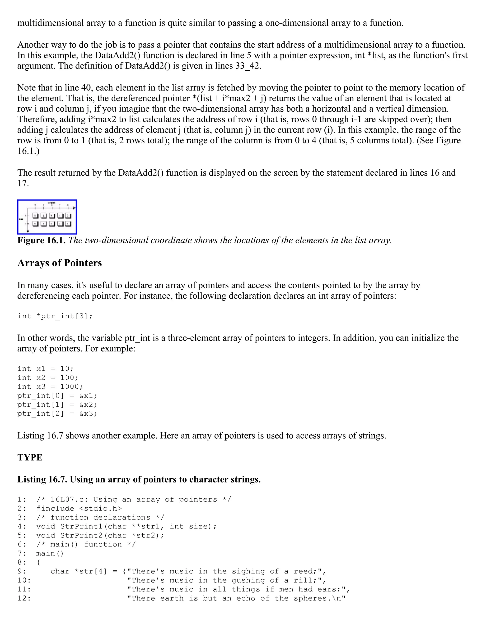 multidimensional array to a function is quite similar to passing a one-dimensional array to a function. Another way to do the job is to pass a pointer that contains the start address of a multidimensional array to a function. In this example, the DataAdd2() function is declared in line 5 with a pointer expression, int *list, as the function's first argument. The definition of DataAdd2() is given in lines 33_42. Note that in line 40, each element in the list array is fetched by moving the pointer to point to the memory location of the element. That is, the dereferenced pointer *(list + i*max2 + j) returns the value of an element that is located at row i and column j, if you imagine that the two-dimensional array has both a horizontal and a vertical dimension. Therefore, adding i*max2 to list calculates the address of row i (that is, rows 0 through i-1 are skipped over); then adding j calculates the address of element j (that is, column j) in the current row (i). In this example, the range of the row is from 0 to 1 (that is, 2 rows total); the range of the column is from 0 to 4 (that is, 5 columns total). (See Figure 16.1.) The result returned by the DataAdd2() function is displayed on the screen by the statement declared in lines 16 and 17. Figure 16.1. The two-dimensional coordinate shows the locations of the elements in the list array. Arrays of Pointers In many cases, it's useful to declare an array of pointers and access the contents pointed to by the array by dereferencing each pointer. For instance, the following declaration declares an int array of pointers: int *ptr_int[3]; In other words, the variable ptr_int is a three-element array of pointers to integers. In addition, you can initialize the array of pointers. For example: int x1 = 10; int x2 = 100; int x3 = 1000; ptr_int[0] = &x1; ptr_int[1] = &x2; ptr_int[2] = &x3; Listing 16.7 shows another example. Here an array of pointers is used to access arrays of strings. TYPE Listing 16.7. Using an array of pointers to character strings. 1: /* 16L07.c: Using an array of pointers */ 2: #include <stdio.h> 3: /* function declarations */ 4: void StrPrint1(char **str1, int size); 5: void StrPrint2(char *str2); 6: /* main() function */ 7: main() 8: { 9: char *str[4] = {"There's music in the sighing of a reed;", 10: "There's music in the gushing of a rill;", 11: "There's music in all things if men had ears;", 12: "There earth is but an echo of the spheres.n" 