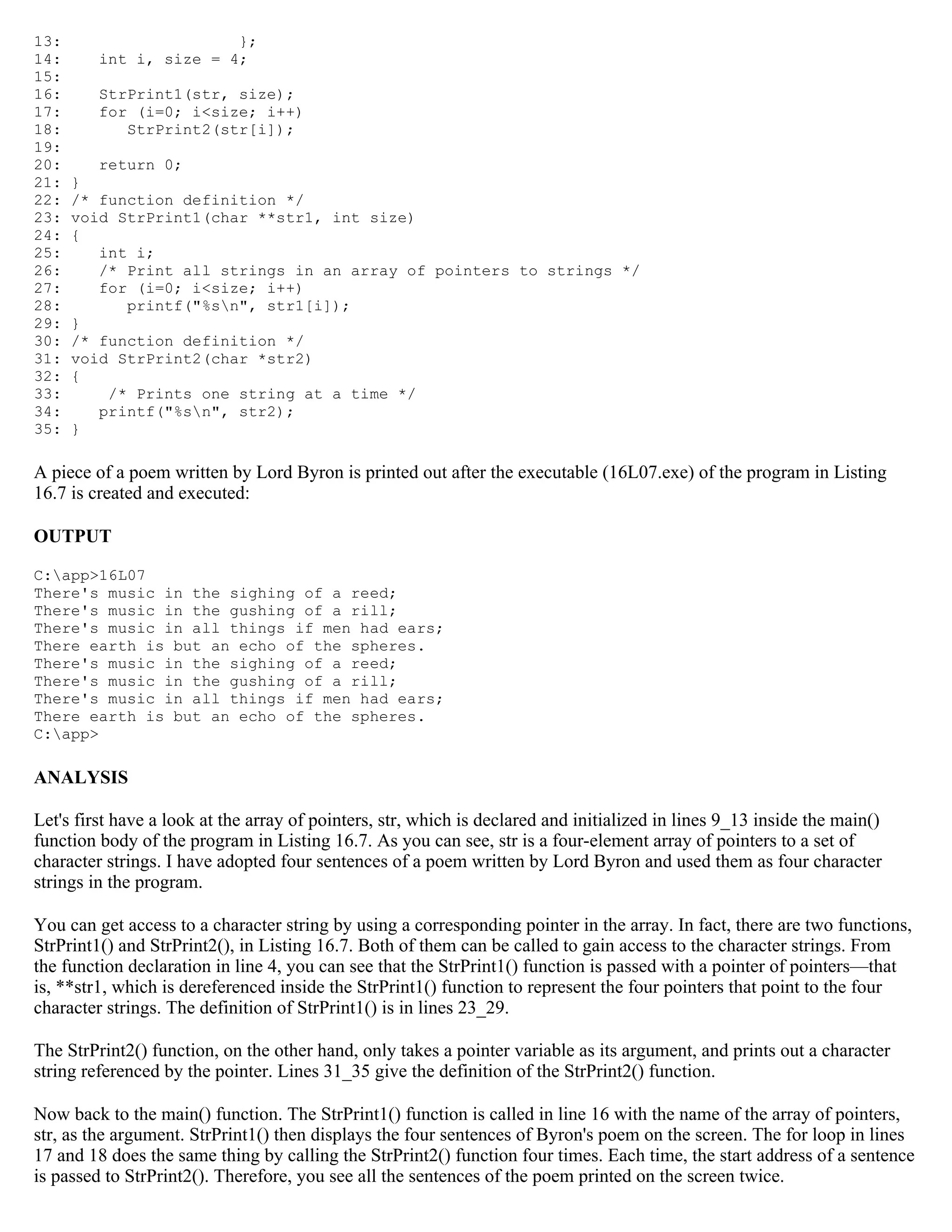 13: }; 14: int i, size = 4; 15: 16: StrPrint1(str, size); 17: for (i=0; i<size; i++) 18: StrPrint2(str[i]); 19: 20: return 0; 21: } 22: /* function definition */ 23: void StrPrint1(char **str1, int size) 24: { 25: int i; 26: /* Print all strings in an array of pointers to strings */ 27: for (i=0; i<size; i++) 28: printf("%sn", str1[i]); 29: } 30: /* function definition */ 31: void StrPrint2(char *str2) 32: { 33: /* Prints one string at a time */ 34: printf("%sn", str2); 35: } A piece of a poem written by Lord Byron is printed out after the executable (16L07.exe) of the program in Listing 16.7 is created and executed: OUTPUT C:app>16L07 There's music in the sighing of a reed; There's music in the gushing of a rill; There's music in all things if men had ears; There earth is but an echo of the spheres. There's music in the sighing of a reed; There's music in the gushing of a rill; There's music in all things if men had ears; There earth is but an echo of the spheres. C:app> ANALYSIS Let's first have a look at the array of pointers, str, which is declared and initialized in lines 9_13 inside the main() function body of the program in Listing 16.7. As you can see, str is a four-element array of pointers to a set of character strings. I have adopted four sentences of a poem written by Lord Byron and used them as four character strings in the program. You can get access to a character string by using a corresponding pointer in the array. In fact, there are two functions, StrPrint1() and StrPrint2(), in Listing 16.7. Both of them can be called to gain access to the character strings. From the function declaration in line 4, you can see that the StrPrint1() function is passed with a pointer of pointers—that is, **str1, which is dereferenced inside the StrPrint1() function to represent the four pointers that point to the four character strings. The definition of StrPrint1() is in lines 23_29. The StrPrint2() function, on the other hand, only takes a pointer variable as its argument, and prints out a character string referenced by the pointer. Lines 31_35 give the definition of the StrPrint2() function. Now back to the main() function. The StrPrint1() function is called in line 16 with the name of the array of pointers, str, as the argument. StrPrint1() then displays the four sentences of Byron's poem on the screen. The for loop in lines 17 and 18 does the same thing by calling the StrPrint2() function four times. Each time, the start address of a sentence is passed to StrPrint2(). Therefore, you see all the sentences of the poem printed on the screen twice. 