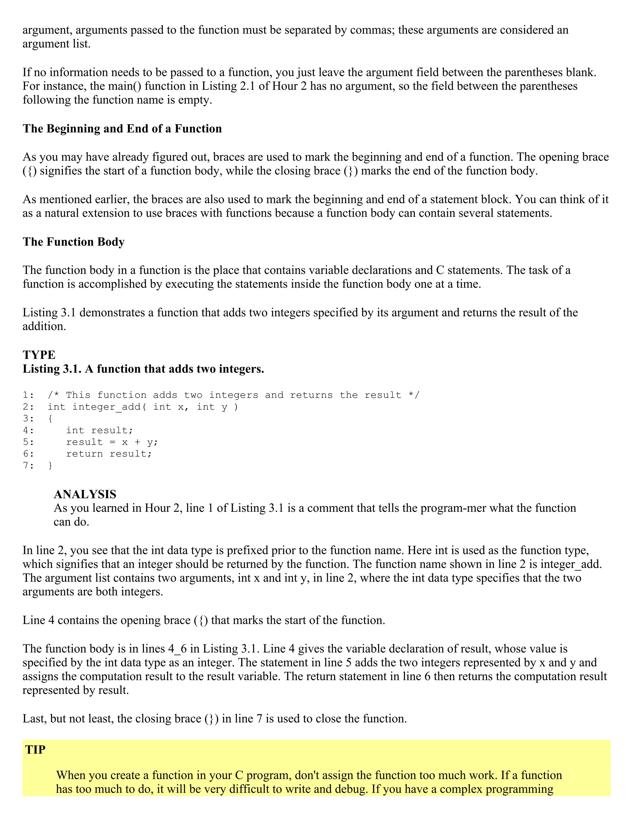 argument, arguments passed to the function must be separated by commas; these arguments are considered an argument list. If no information needs to be passed to a function, you just leave the argument field between the parentheses blank. For instance, the main() function in Listing 2.1 of Hour 2 has no argument, so the field between the parentheses following the function name is empty. The Beginning and End of a Function As you may have already figured out, braces are used to mark the beginning and end of a function. The opening brace ({) signifies the start of a function body, while the closing brace (}) marks the end of the function body. As mentioned earlier, the braces are also used to mark the beginning and end of a statement block. You can think of it as a natural extension to use braces with functions because a function body can contain several statements. The Function Body The function body in a function is the place that contains variable declarations and C statements. The task of a function is accomplished by executing the statements inside the function body one at a time. Listing 3.1 demonstrates a function that adds two integers specified by its argument and returns the result of the addition. TYPE Listing 3.1. A function that adds two integers. 1: /* This function adds two integers and returns the result */ 2: int integer_add( int x, int y ) 3: { 4: int result; 5: result = x + y; 6: return result; 7: } ANALYSIS As you learned in Hour 2, line 1 of Listing 3.1 is a comment that tells the program-mer what the function can do. In line 2, you see that the int data type is prefixed prior to the function name. Here int is used as the function type, which signifies that an integer should be returned by the function. The function name shown in line 2 is integer_add. The argument list contains two arguments, int x and int y, in line 2, where the int data type specifies that the two arguments are both integers. Line 4 contains the opening brace ({) that marks the start of the function. The function body is in lines 4_6 in Listing 3.1. Line 4 gives the variable declaration of result, whose value is specified by the int data type as an integer. The statement in line 5 adds the two integers represented by x and y and assigns the computation result to the result variable. The return statement in line 6 then returns the computation result represented by result. Last, but not least, the closing brace (}) in line 7 is used to close the function. TIP When you create a function in your C program, don't assign the function too much work. If a function has too much to do, it will be very difficult to write and debug. If you have a complex programming 