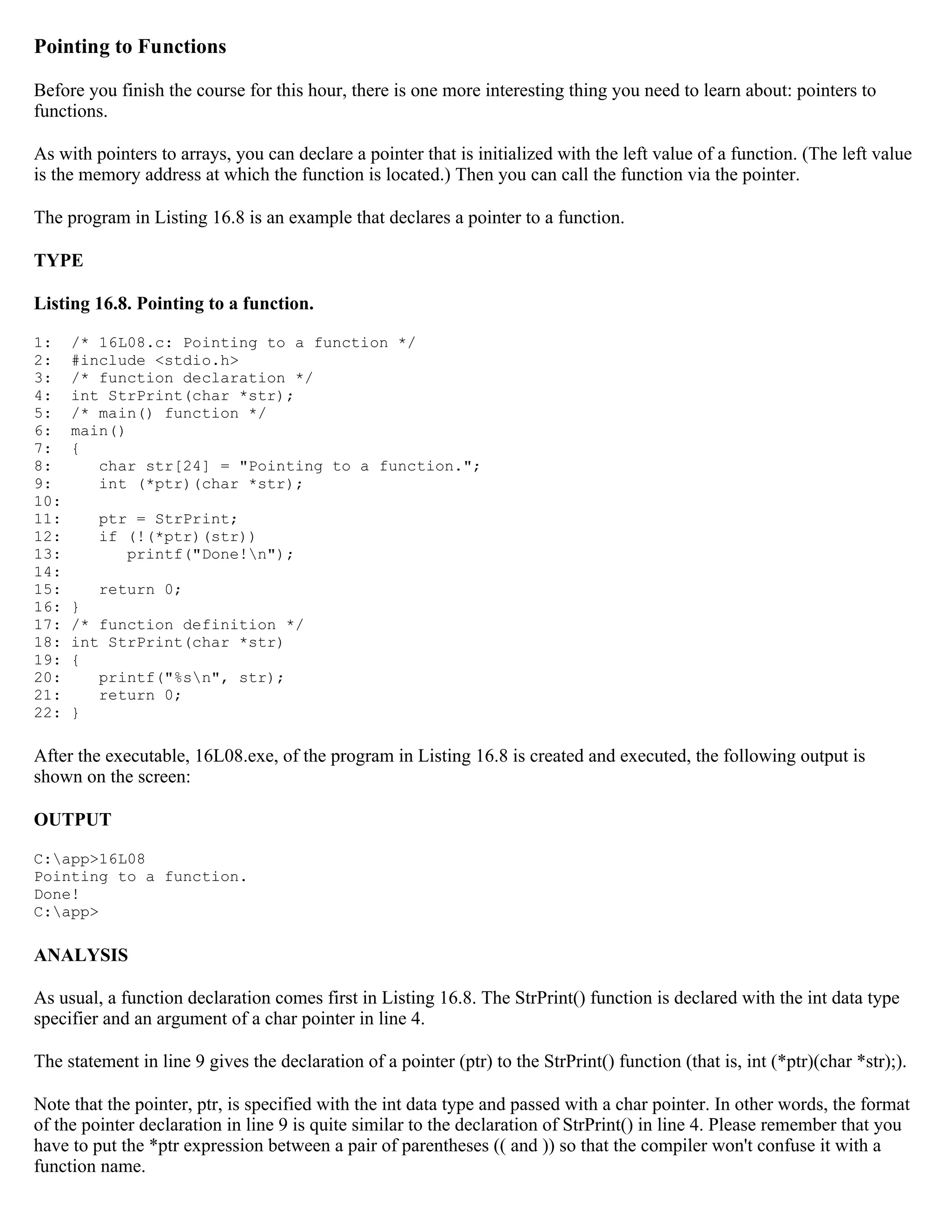 Pointing to Functions Before you finish the course for this hour, there is one more interesting thing you need to learn about: pointers to functions. As with pointers to arrays, you can declare a pointer that is initialized with the left value of a function. (The left value is the memory address at which the function is located.) Then you can call the function via the pointer. The program in Listing 16.8 is an example that declares a pointer to a function. TYPE Listing 16.8. Pointing to a function. 1: /* 16L08.c: Pointing to a function */ 2: #include <stdio.h> 3: /* function declaration */ 4: int StrPrint(char *str); 5: /* main() function */ 6: main() 7: { 8: char str[24] = "Pointing to a function."; 9: int (*ptr)(char *str); 10: 11: ptr = StrPrint; 12: if (!(*ptr)(str)) 13: printf("Done!n"); 14: 15: return 0; 16: } 17: /* function definition */ 18: int StrPrint(char *str) 19: { 20: printf("%sn", str); 21: return 0; 22: } After the executable, 16L08.exe, of the program in Listing 16.8 is created and executed, the following output is shown on the screen: OUTPUT C:app>16L08 Pointing to a function. Done! C:app> ANALYSIS As usual, a function declaration comes first in Listing 16.8. The StrPrint() function is declared with the int data type specifier and an argument of a char pointer in line 4. The statement in line 9 gives the declaration of a pointer (ptr) to the StrPrint() function (that is, int (*ptr)(char *str);). Note that the pointer, ptr, is specified with the int data type and passed with a char pointer. In other words, the format of the pointer declaration in line 9 is quite similar to the declaration of StrPrint() in line 4. Please remember that you have to put the *ptr expression between a pair of parentheses (( and )) so that the compiler won't confuse it with a function name. 