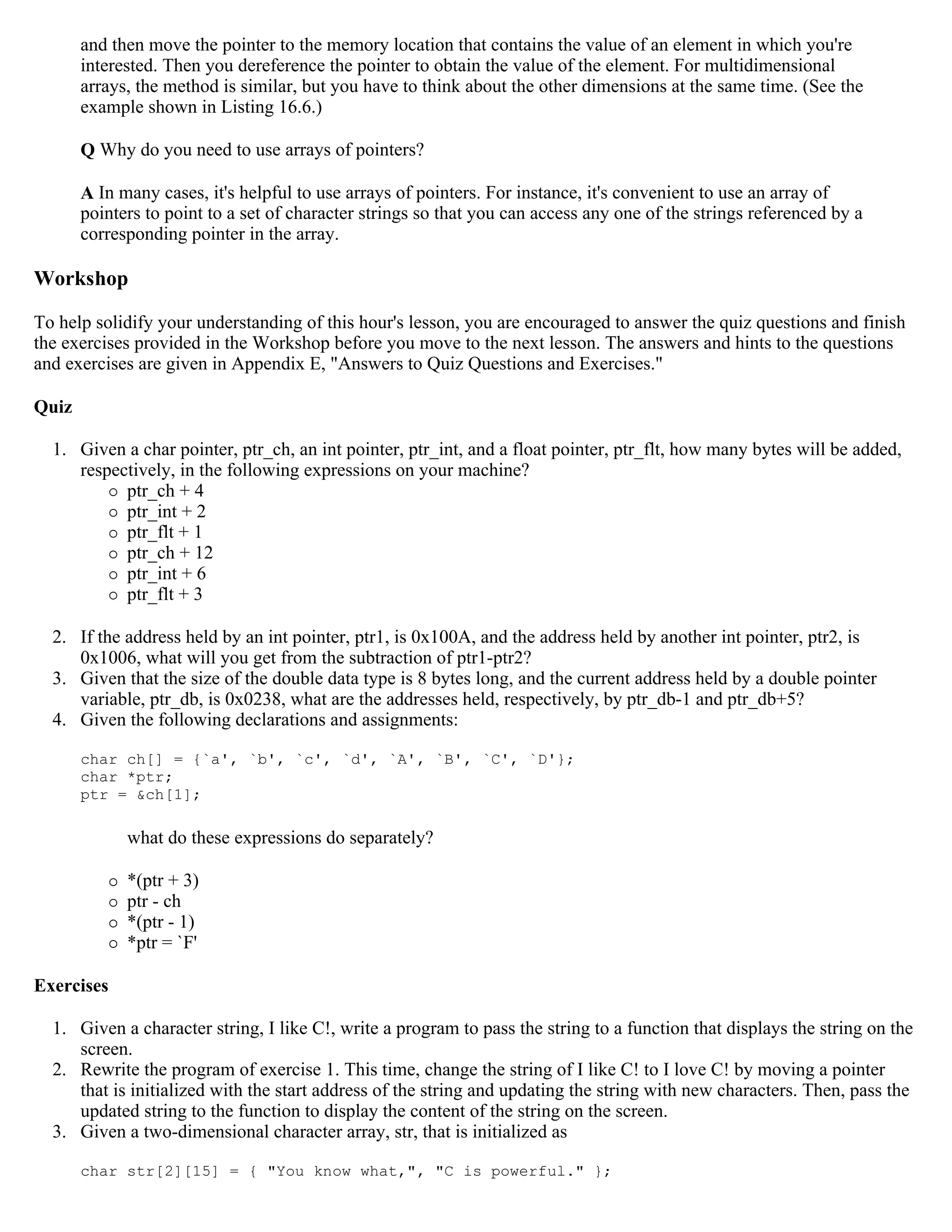 and then move the pointer to the memory location that contains the value of an element in which you're interested. Then you dereference the pointer to obtain the value of the element. For multidimensional arrays, the method is similar, but you have to think about the other dimensions at the same time. (See the example shown in Listing 16.6.) Q Why do you need to use arrays of pointers? A In many cases, it's helpful to use arrays of pointers. For instance, it's convenient to use an array of pointers to point to a set of character strings so that you can access any one of the strings referenced by a corresponding pointer in the array. Workshop To help solidify your understanding of this hour's lesson, you are encouraged to answer the quiz questions and finish the exercises provided in the Workshop before you move to the next lesson. The answers and hints to the questions and exercises are given in Appendix E, "Answers to Quiz Questions and Exercises." Quiz 1. Given a char pointer, ptr_ch, an int pointer, ptr_int, and a float pointer, ptr_flt, how many bytes will be added, respectively, in the following expressions on your machine?  ptr_ch + 4  ptr_int + 2  ptr_flt + 1  ptr_ch + 12  ptr_int + 6  ptr_flt + 3 2. If the address held by an int pointer, ptr1, is 0x100A, and the address held by another int pointer, ptr2, is 0x1006, what will you get from the subtraction of ptr1-ptr2? 3. Given that the size of the double data type is 8 bytes long, and the current address held by a double pointer variable, ptr_db, is 0x0238, what are the addresses held, respectively, by ptr_db-1 and ptr_db+5? 4. Given the following declarations and assignments: char ch[] = {`a', `b', `c', `d', `A', `B', `C', `D'}; char *ptr; ptr = &ch[1]; what do these expressions do separately?  *(ptr + 3)  ptr - ch  *(ptr - 1)  *ptr = `F' Exercises 1. Given a character string, I like C!, write a program to pass the string to a function that displays the string on the screen. 2. Rewrite the program of exercise 1. This time, change the string of I like C! to I love C! by moving a pointer that is initialized with the start address of the string and updating the string with new characters. Then, pass the updated string to the function to display the content of the string on the screen. 3. Given a two-dimensional character array, str, that is initialized as char str[2][15] = { "You know what,", "C is powerful." }; 