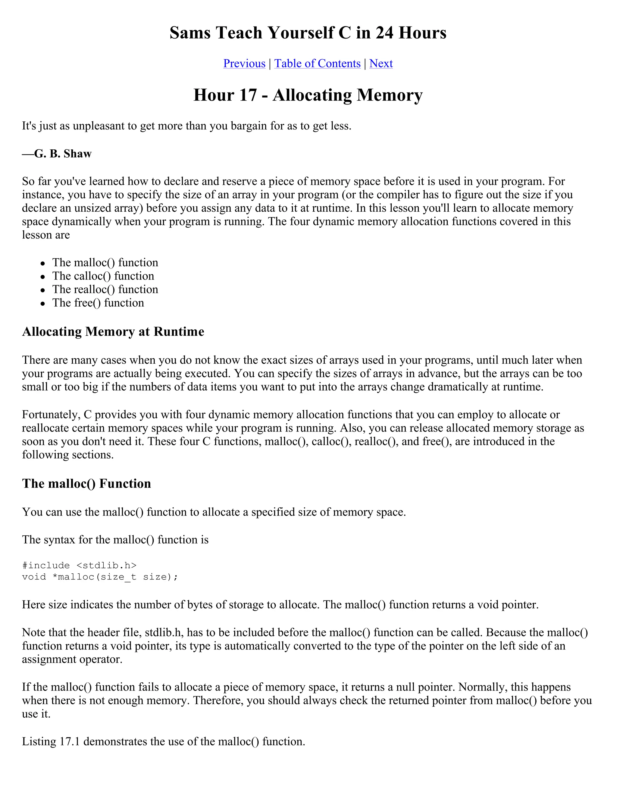 Sams Teach Yourself C in 24 Hours Previous | Table of Contents | Next Hour 17 - Allocating Memory It's just as unpleasant to get more than you bargain for as to get less. —G. B. Shaw So far you've learned how to declare and reserve a piece of memory space before it is used in your program. For instance, you have to specify the size of an array in your program (or the compiler has to figure out the size if you declare an unsized array) before you assign any data to it at runtime. In this lesson you'll learn to allocate memory space dynamically when your program is running. The four dynamic memory allocation functions covered in this lesson are  The malloc() function  The calloc() function  The realloc() function  The free() function Allocating Memory at Runtime There are many cases when you do not know the exact sizes of arrays used in your programs, until much later when your programs are actually being executed. You can specify the sizes of arrays in advance, but the arrays can be too small or too big if the numbers of data items you want to put into the arrays change dramatically at runtime. Fortunately, C provides you with four dynamic memory allocation functions that you can employ to allocate or reallocate certain memory spaces while your program is running. Also, you can release allocated memory storage as soon as you don't need it. These four C functions, malloc(), calloc(), realloc(), and free(), are introduced in the following sections. The malloc() Function You can use the malloc() function to allocate a specified size of memory space. The syntax for the malloc() function is #include <stdlib.h> void *malloc(size_t size); Here size indicates the number of bytes of storage to allocate. The malloc() function returns a void pointer. Note that the header file, stdlib.h, has to be included before the malloc() function can be called. Because the malloc() function returns a void pointer, its type is automatically converted to the type of the pointer on the left side of an assignment operator. If the malloc() function fails to allocate a piece of memory space, it returns a null pointer. Normally, this happens when there is not enough memory. Therefore, you should always check the returned pointer from malloc() before you use it. Listing 17.1 demonstrates the use of the malloc() function. 
