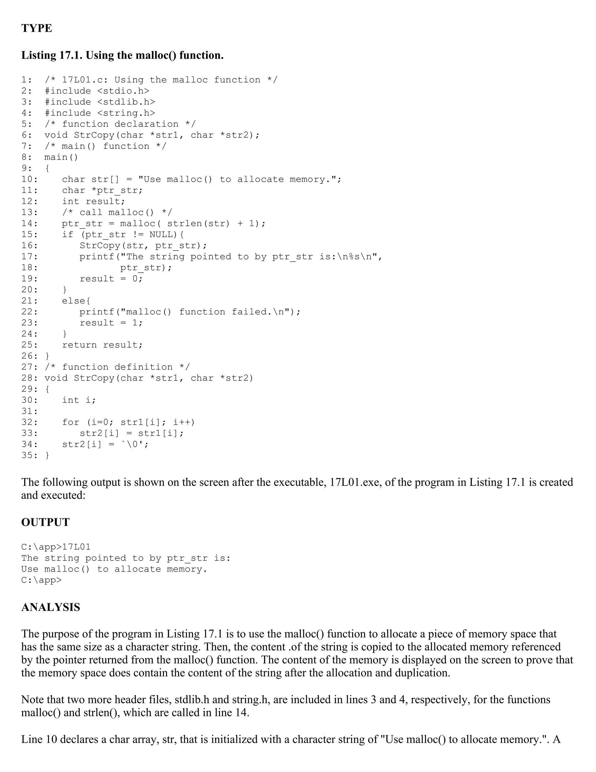 TYPE Listing 17.1. Using the malloc() function. 1: /* 17L01.c: Using the malloc function */ 2: #include <stdio.h> 3: #include <stdlib.h> 4: #include <string.h> 5: /* function declaration */ 6: void StrCopy(char *str1, char *str2); 7: /* main() function */ 8: main() 9: { 10: char str[] = "Use malloc() to allocate memory."; 11: char *ptr_str; 12: int result; 13: /* call malloc() */ 14: ptr_str = malloc( strlen(str) + 1); 15: if (ptr_str != NULL){ 16: StrCopy(str, ptr_str); 17: printf("The string pointed to by ptr_str is:n%sn", 18: ptr_str); 19: result = 0; 20: } 21: else{ 22: printf("malloc() function failed.n"); 23: result = 1; 24: } 25: return result; 26: } 27: /* function definition */ 28: void StrCopy(char *str1, char *str2) 29: { 30: int i; 31: 32: for (i=0; str1[i]; i++) 33: str2[i] = str1[i]; 34: str2[i] = `0'; 35: } The following output is shown on the screen after the executable, 17L01.exe, of the program in Listing 17.1 is created and executed: OUTPUT C:app>17L01 The string pointed to by ptr_str is: Use malloc() to allocate memory. C:app> ANALYSIS The purpose of the program in Listing 17.1 is to use the malloc() function to allocate a piece of memory space that has the same size as a character string. Then, the content .of the string is copied to the allocated memory referenced by the pointer returned from the malloc() function. The content of the memory is displayed on the screen to prove that the memory space does contain the content of the string after the allocation and duplication. Note that two more header files, stdlib.h and string.h, are included in lines 3 and 4, respectively, for the functions malloc() and strlen(), which are called in line 14. Line 10 declares a char array, str, that is initialized with a character string of "Use malloc() to allocate memory.". A 