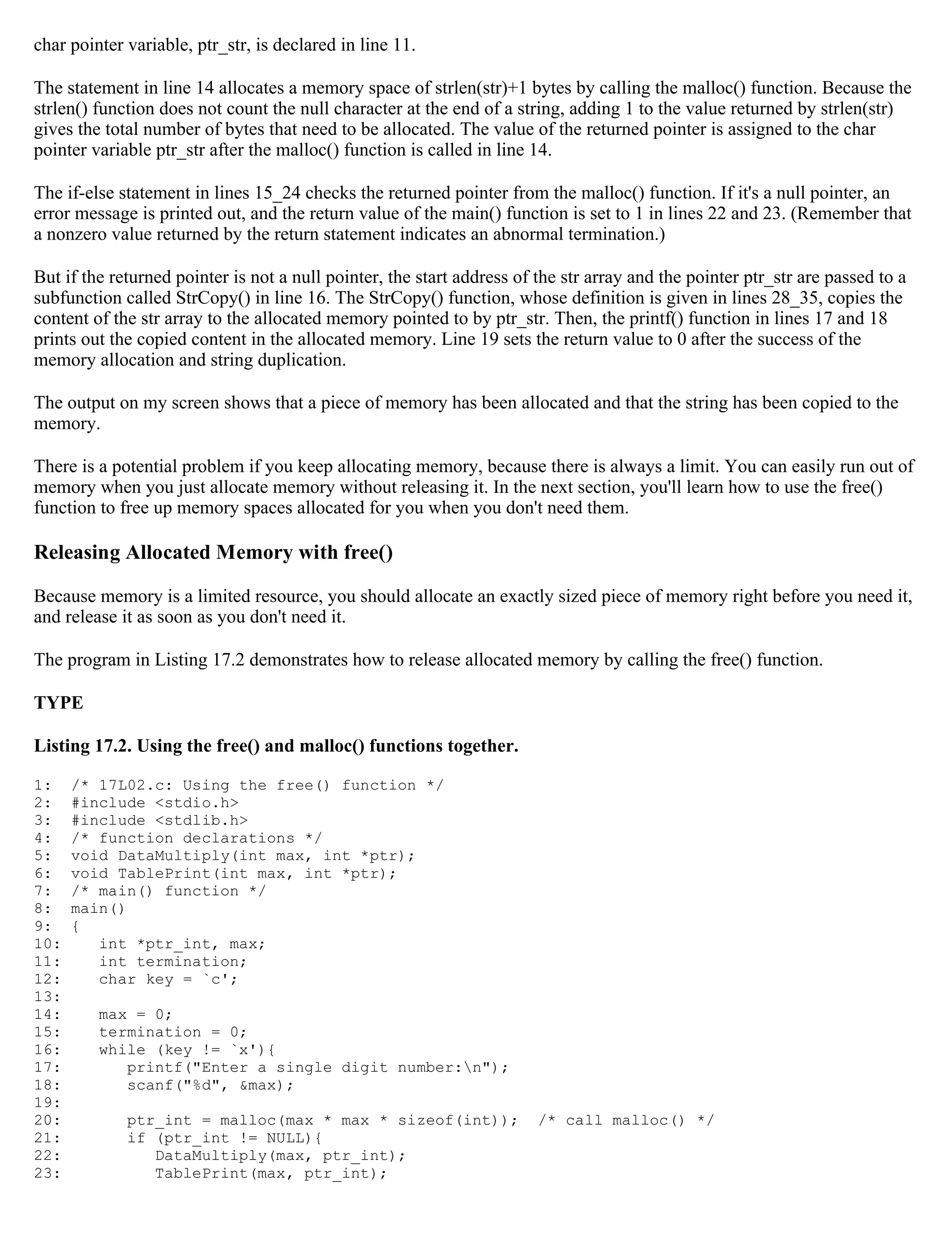 char pointer variable, ptr_str, is declared in line 11. The statement in line 14 allocates a memory space of strlen(str)+1 bytes by calling the malloc() function. Because the strlen() function does not count the null character at the end of a string, adding 1 to the value returned by strlen(str) gives the total number of bytes that need to be allocated. The value of the returned pointer is assigned to the char pointer variable ptr_str after the malloc() function is called in line 14. The if-else statement in lines 15_24 checks the returned pointer from the malloc() function. If it's a null pointer, an error message is printed out, and the return value of the main() function is set to 1 in lines 22 and 23. (Remember that a nonzero value returned by the return statement indicates an abnormal termination.) But if the returned pointer is not a null pointer, the start address of the str array and the pointer ptr_str are passed to a subfunction called StrCopy() in line 16. The StrCopy() function, whose definition is given in lines 28_35, copies the content of the str array to the allocated memory pointed to by ptr_str. Then, the printf() function in lines 17 and 18 prints out the copied content in the allocated memory. Line 19 sets the return value to 0 after the success of the memory allocation and string duplication. The output on my screen shows that a piece of memory has been allocated and that the string has been copied to the memory. There is a potential problem if you keep allocating memory, because there is always a limit. You can easily run out of memory when you just allocate memory without releasing it. In the next section, you'll learn how to use the free() function to free up memory spaces allocated for you when you don't need them. Releasing Allocated Memory with free() Because memory is a limited resource, you should allocate an exactly sized piece of memory right before you need it, and release it as soon as you don't need it. The program in Listing 17.2 demonstrates how to release allocated memory by calling the free() function. TYPE Listing 17.2. Using the free() and malloc() functions together. 1: /* 17L02.c: Using the free() function */ 2: #include <stdio.h> 3: #include <stdlib.h> 4: /* function declarations */ 5: void DataMultiply(int max, int *ptr); 6: void TablePrint(int max, int *ptr); 7: /* main() function */ 8: main() 9: { 10: int *ptr_int, max; 11: int termination; 12: char key = `c'; 13: 14: max = 0; 15: termination = 0; 16: while (key != `x'){ 17: printf("Enter a single digit number:n"); 18: scanf("%d", &max); 19: 20: ptr_int = malloc(max * max * sizeof(int)); /* call malloc() */ 21: if (ptr_int != NULL){ 22: DataMultiply(max, ptr_int); 23: TablePrint(max, ptr_int); 
