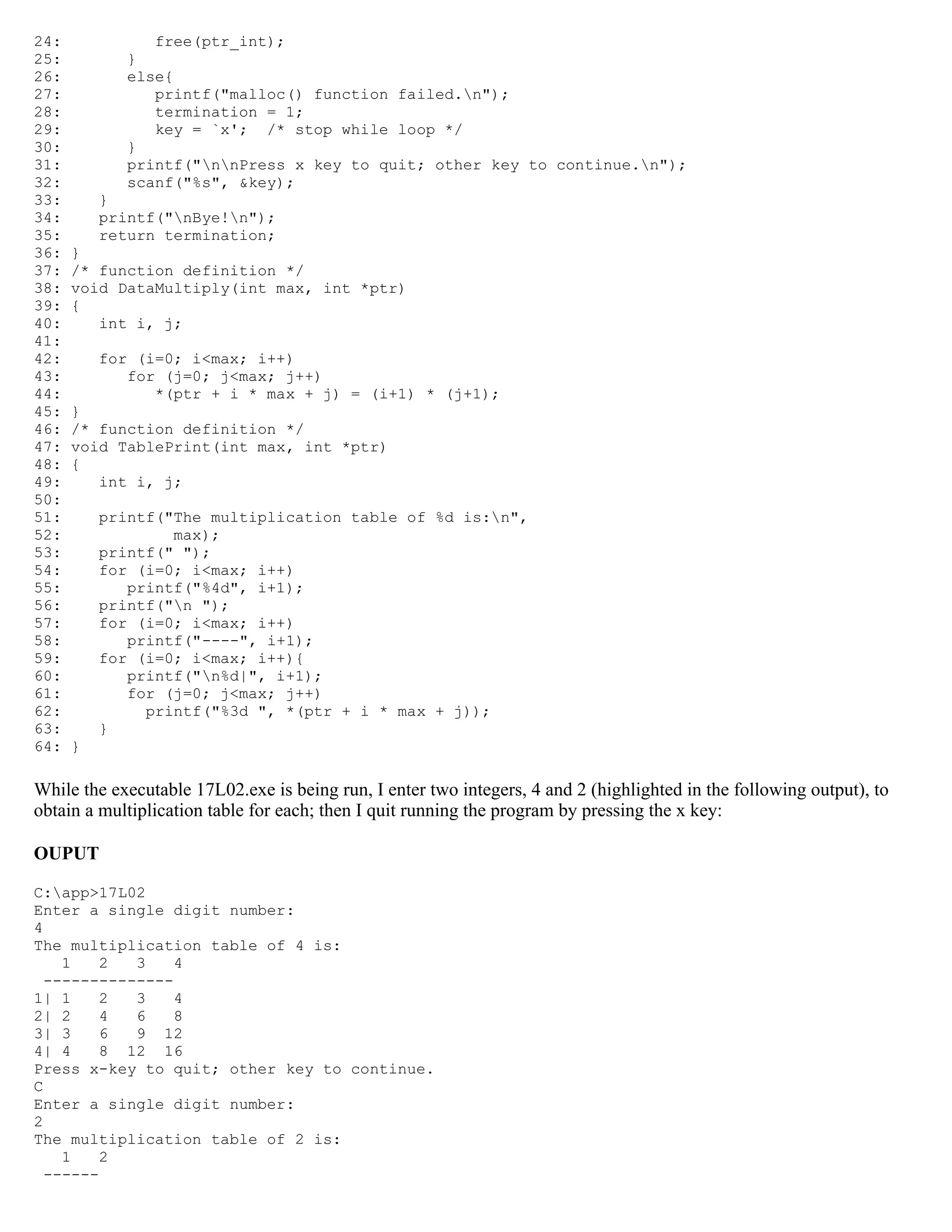24: free(ptr_int); 25: } 26: else{ 27: printf("malloc() function failed.n"); 28: termination = 1; 29: key = `x'; /* stop while loop */ 30: } 31: printf("nnPress x key to quit; other key to continue.n"); 32: scanf("%s", &key); 33: } 34: printf("nBye!n"); 35: return termination; 36: } 37: /* function definition */ 38: void DataMultiply(int max, int *ptr) 39: { 40: int i, j; 41: 42: for (i=0; i<max; i++) 43: for (j=0; j<max; j++) 44: *(ptr + i * max + j) = (i+1) * (j+1); 45: } 46: /* function definition */ 47: void TablePrint(int max, int *ptr) 48: { 49: int i, j; 50: 51: printf("The multiplication table of %d is:n", 52: max); 53: printf(" "); 54: for (i=0; i<max; i++) 55: printf("%4d", i+1); 56: printf("n "); 57: for (i=0; i<max; i++) 58: printf("----", i+1); 59: for (i=0; i<max; i++){ 60: printf("n%d|", i+1); 61: for (j=0; j<max; j++) 62: printf("%3d ", *(ptr + i * max + j)); 63: } 64: } While the executable 17L02.exe is being run, I enter two integers, 4 and 2 (highlighted in the following output), to obtain a multiplication table for each; then I quit running the program by pressing the x key: OUPUT C:app>17L02 Enter a single digit number: 4 The multiplication table of 4 is: 1 2 3 4 -------------- 1| 1 2 3 4 2| 2 4 6 8 3| 3 6 9 12 4| 4 8 12 16 Press x-key to quit; other key to continue. C Enter a single digit number: 2 The multiplication table of 2 is: 1 2 ------ 