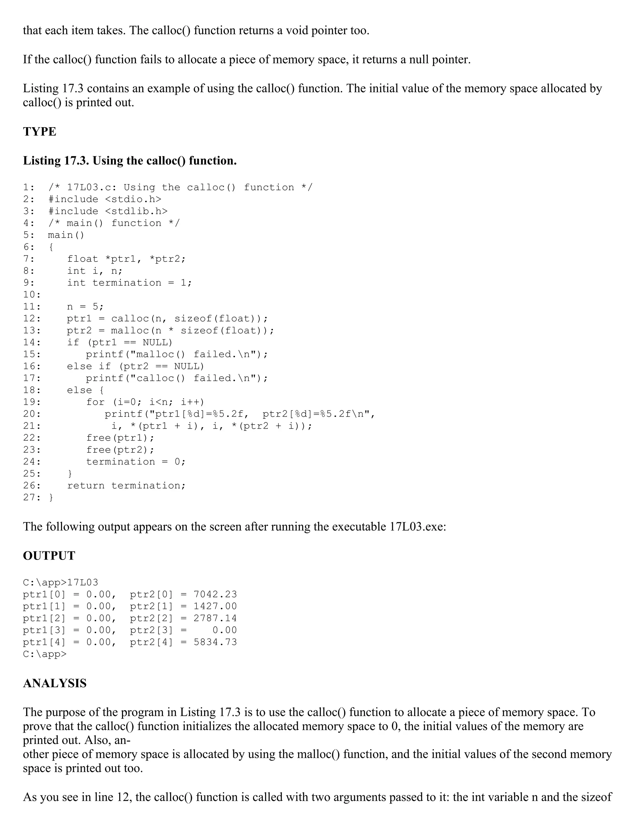 that each item takes. The calloc() function returns a void pointer too. If the calloc() function fails to allocate a piece of memory space, it returns a null pointer. Listing 17.3 contains an example of using the calloc() function. The initial value of the memory space allocated by calloc() is printed out. TYPE Listing 17.3. Using the calloc() function. 1: /* 17L03.c: Using the calloc() function */ 2: #include <stdio.h> 3: #include <stdlib.h> 4: /* main() function */ 5: main() 6: { 7: float *ptr1, *ptr2; 8: int i, n; 9: int termination = 1; 10: 11: n = 5; 12: ptr1 = calloc(n, sizeof(float)); 13: ptr2 = malloc(n * sizeof(float)); 14: if (ptr1 == NULL) 15: printf("malloc() failed.n"); 16: else if (ptr2 == NULL) 17: printf("calloc() failed.n"); 18: else { 19: for (i=0; i<n; i++) 20: printf("ptr1[%d]=%5.2f, ptr2[%d]=%5.2fn", 21: i, *(ptr1 + i), i, *(ptr2 + i)); 22: free(ptr1); 23: free(ptr2); 24: termination = 0; 25: } 26: return termination; 27: } The following output appears on the screen after running the executable 17L03.exe: OUTPUT C:app>17L03 ptr1[0] = 0.00, ptr2[0] = 7042.23 ptr1[1] = 0.00, ptr2[1] = 1427.00 ptr1[2] = 0.00, ptr2[2] = 2787.14 ptr1[3] = 0.00, ptr2[3] = 0.00 ptr1[4] = 0.00, ptr2[4] = 5834.73 C:app> ANALYSIS The purpose of the program in Listing 17.3 is to use the calloc() function to allocate a piece of memory space. To prove that the calloc() function initializes the allocated memory space to 0, the initial values of the memory are printed out. Also, an- other piece of memory space is allocated by using the malloc() function, and the initial values of the second memory space is printed out too. As you see in line 12, the calloc() function is called with two arguments passed to it: the int variable n and the sizeof 
