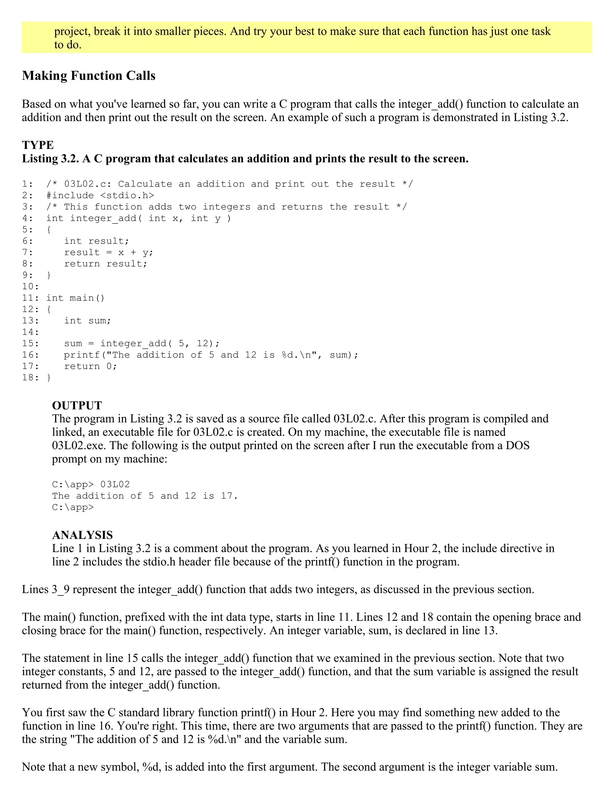 project, break it into smaller pieces. And try your best to make sure that each function has just one task to do. Making Function Calls Based on what you've learned so far, you can write a C program that calls the integer_add() function to calculate an addition and then print out the result on the screen. An example of such a program is demonstrated in Listing 3.2. TYPE Listing 3.2. A C program that calculates an addition and prints the result to the screen. 1: /* 03L02.c: Calculate an addition and print out the result */ 2: #include <stdio.h> 3: /* This function adds two integers and returns the result */ 4: int integer_add( int x, int y ) 5: { 6: int result; 7: result = x + y; 8: return result; 9: } 10: 11: int main() 12: { 13: int sum; 14: 15: sum = integer_add( 5, 12); 16: printf("The addition of 5 and 12 is %d.n", sum); 17: return 0; 18: } OUTPUT The program in Listing 3.2 is saved as a source file called 03L02.c. After this program is compiled and linked, an executable file for 03L02.c is created. On my machine, the executable file is named 03L02.exe. The following is the output printed on the screen after I run the executable from a DOS prompt on my machine: C:app> 03L02 The addition of 5 and 12 is 17. C:app> ANALYSIS Line 1 in Listing 3.2 is a comment about the program. As you learned in Hour 2, the include directive in line 2 includes the stdio.h header file because of the printf() function in the program. Lines 3_9 represent the integer_add() function that adds two integers, as discussed in the previous section. The main() function, prefixed with the int data type, starts in line 11. Lines 12 and 18 contain the opening brace and closing brace for the main() function, respectively. An integer variable, sum, is declared in line 13. The statement in line 15 calls the integer_add() function that we examined in the previous section. Note that two integer constants, 5 and 12, are passed to the integer_add() function, and that the sum variable is assigned the result returned from the integer_add() function. You first saw the C standard library function printf() in Hour 2. Here you may find something new added to the function in line 16. You're right. This time, there are two arguments that are passed to the printf() function. They are the string "The addition of 5 and 12 is %d.n" and the variable sum. Note that a new symbol, %d, is added into the first argument. The second argument is the integer variable sum. 