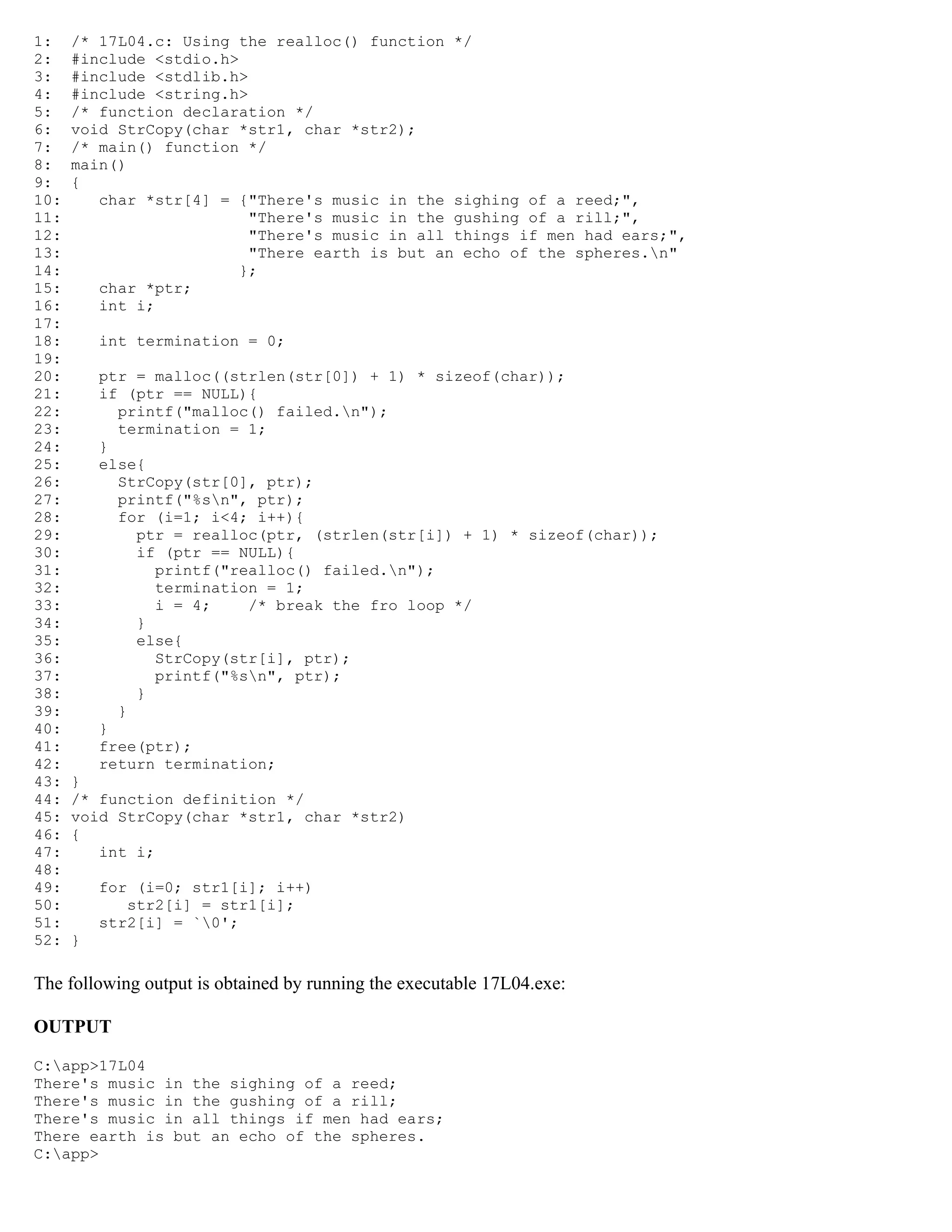 1: /* 17L04.c: Using the realloc() function */ 2: #include <stdio.h> 3: #include <stdlib.h> 4: #include <string.h> 5: /* function declaration */ 6: void StrCopy(char *str1, char *str2); 7: /* main() function */ 8: main() 9: { 10: char *str[4] = {"There's music in the sighing of a reed;", 11: "There's music in the gushing of a rill;", 12: "There's music in all things if men had ears;", 13: "There earth is but an echo of the spheres.n" 14: }; 15: char *ptr; 16: int i; 17: 18: int termination = 0; 19: 20: ptr = malloc((strlen(str[0]) + 1) * sizeof(char)); 21: if (ptr == NULL){ 22: printf("malloc() failed.n"); 23: termination = 1; 24: } 25: else{ 26: StrCopy(str[0], ptr); 27: printf("%sn", ptr); 28: for (i=1; i<4; i++){ 29: ptr = realloc(ptr, (strlen(str[i]) + 1) * sizeof(char)); 30: if (ptr == NULL){ 31: printf("realloc() failed.n"); 32: termination = 1; 33: i = 4; /* break the fro loop */ 34: } 35: else{ 36: StrCopy(str[i], ptr); 37: printf("%sn", ptr); 38: } 39: } 40: } 41: free(ptr); 42: return termination; 43: } 44: /* function definition */ 45: void StrCopy(char *str1, char *str2) 46: { 47: int i; 48: 49: for (i=0; str1[i]; i++) 50: str2[i] = str1[i]; 51: str2[i] = `0'; 52: } The following output is obtained by running the executable 17L04.exe: OUTPUT C:app>17L04 There's music in the sighing of a reed; There's music in the gushing of a rill; There's music in all things if men had ears; There earth is but an echo of the spheres. C:app> 