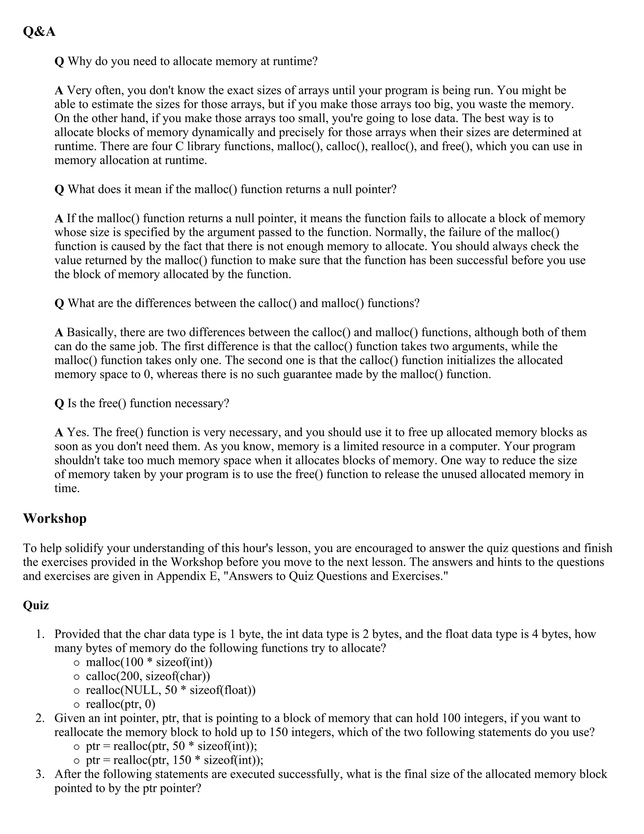 Q&A Q Why do you need to allocate memory at runtime? A Very often, you don't know the exact sizes of arrays until your program is being run. You might be able to estimate the sizes for those arrays, but if you make those arrays too big, you waste the memory. On the other hand, if you make those arrays too small, you're going to lose data. The best way is to allocate blocks of memory dynamically and precisely for those arrays when their sizes are determined at runtime. There are four C library functions, malloc(), calloc(), realloc(), and free(), which you can use in memory allocation at runtime. Q What does it mean if the malloc() function returns a null pointer? A If the malloc() function returns a null pointer, it means the function fails to allocate a block of memory whose size is specified by the argument passed to the function. Normally, the failure of the malloc() function is caused by the fact that there is not enough memory to allocate. You should always check the value returned by the malloc() function to make sure that the function has been successful before you use the block of memory allocated by the function. Q What are the differences between the calloc() and malloc() functions? A Basically, there are two differences between the calloc() and malloc() functions, although both of them can do the same job. The first difference is that the calloc() function takes two arguments, while the malloc() function takes only one. The second one is that the calloc() function initializes the allocated memory space to 0, whereas there is no such guarantee made by the malloc() function. Q Is the free() function necessary? A Yes. The free() function is very necessary, and you should use it to free up allocated memory blocks as soon as you don't need them. As you know, memory is a limited resource in a computer. Your program shouldn't take too much memory space when it allocates blocks of memory. One way to reduce the size of memory taken by your program is to use the free() function to release the unused allocated memory in time. Workshop To help solidify your understanding of this hour's lesson, you are encouraged to answer the quiz questions and finish the exercises provided in the Workshop before you move to the next lesson. The answers and hints to the questions and exercises are given in Appendix E, "Answers to Quiz Questions and Exercises." Quiz 1. Provided that the char data type is 1 byte, the int data type is 2 bytes, and the float data type is 4 bytes, how many bytes of memory do the following functions try to allocate?  malloc(100 * sizeof(int))  calloc(200, sizeof(char))  realloc(NULL, 50 * sizeof(float))  realloc(ptr, 0) 2. Given an int pointer, ptr, that is pointing to a block of memory that can hold 100 integers, if you want to reallocate the memory block to hold up to 150 integers, which of the two following statements do you use?  ptr = realloc(ptr, 50 * sizeof(int));  ptr = realloc(ptr, 150 * sizeof(int)); 3. After the following statements are executed successfully, what is the final size of the allocated memory block pointed to by the ptr pointer? 