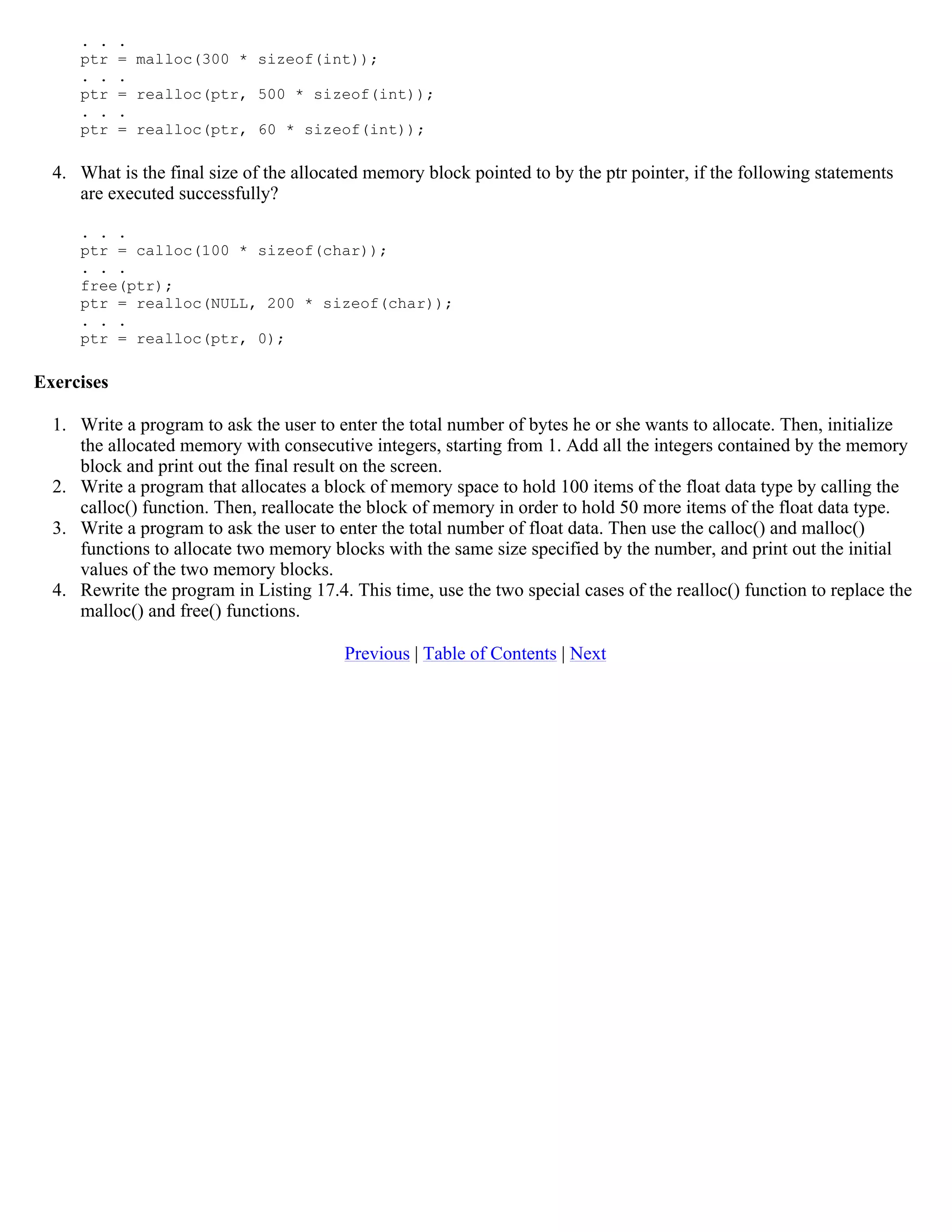 . . . ptr = malloc(300 * sizeof(int)); . . . ptr = realloc(ptr, 500 * sizeof(int)); . . . ptr = realloc(ptr, 60 * sizeof(int)); 4. What is the final size of the allocated memory block pointed to by the ptr pointer, if the following statements are executed successfully? . . . ptr = calloc(100 * sizeof(char)); . . . free(ptr); ptr = realloc(NULL, 200 * sizeof(char)); . . . ptr = realloc(ptr, 0); Exercises 1. Write a program to ask the user to enter the total number of bytes he or she wants to allocate. Then, initialize the allocated memory with consecutive integers, starting from 1. Add all the integers contained by the memory block and print out the final result on the screen. 2. Write a program that allocates a block of memory space to hold 100 items of the float data type by calling the calloc() function. Then, reallocate the block of memory in order to hold 50 more items of the float data type. 3. Write a program to ask the user to enter the total number of float data. Then use the calloc() and malloc() functions to allocate two memory blocks with the same size specified by the number, and print out the initial values of the two memory blocks. 4. Rewrite the program in Listing 17.4. This time, use the two special cases of the realloc() function to replace the malloc() and free() functions. Previous | Table of Contents | Next 