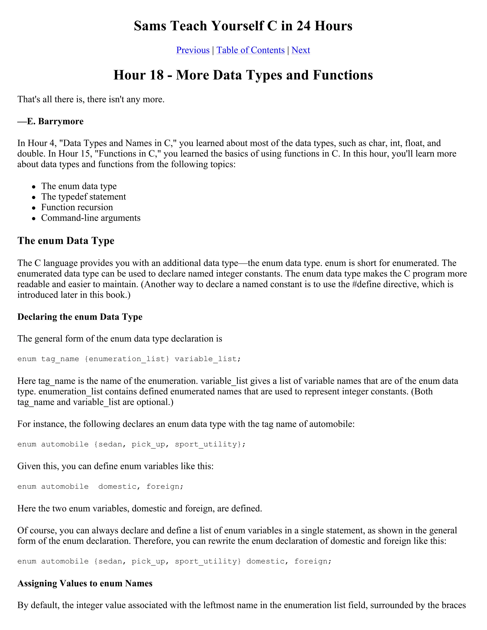 Sams Teach Yourself C in 24 Hours Previous | Table of Contents | Next Hour 18 - More Data Types and Functions That's all there is, there isn't any more. —E. Barrymore In Hour 4, "Data Types and Names in C," you learned about most of the data types, such as char, int, float, and double. In Hour 15, "Functions in C," you learned the basics of using functions in C. In this hour, you'll learn more about data types and functions from the following topics:  The enum data type  The typedef statement  Function recursion  Command-line arguments The enum Data Type The C language provides you with an additional data type—the enum data type. enum is short for enumerated. The enumerated data type can be used to declare named integer constants. The enum data type makes the C program more readable and easier to maintain. (Another way to declare a named constant is to use the #define directive, which is introduced later in this book.) Declaring the enum Data Type The general form of the enum data type declaration is enum tag_name {enumeration_list} variable_list; Here tag_name is the name of the enumeration. variable_list gives a list of variable names that are of the enum data type. enumeration_list contains defined enumerated names that are used to represent integer constants. (Both tag_name and variable_list are optional.) For instance, the following declares an enum data type with the tag name of automobile: enum automobile {sedan, pick_up, sport_utility}; Given this, you can define enum variables like this: enum automobile domestic, foreign; Here the two enum variables, domestic and foreign, are defined. Of course, you can always declare and define a list of enum variables in a single statement, as shown in the general form of the enum declaration. Therefore, you can rewrite the enum declaration of domestic and foreign like this: enum automobile {sedan, pick_up, sport_utility} domestic, foreign; Assigning Values to enum Names By default, the integer value associated with the leftmost name in the enumeration list field, surrounded by the braces 