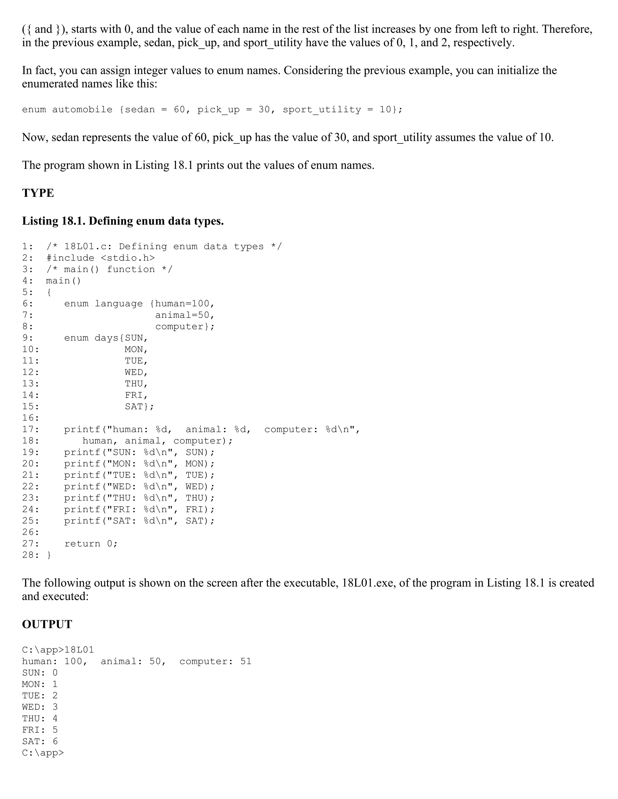 ({ and }), starts with 0, and the value of each name in the rest of the list increases by one from left to right. Therefore, in the previous example, sedan, pick_up, and sport_utility have the values of 0, 1, and 2, respectively. In fact, you can assign integer values to enum names. Considering the previous example, you can initialize the enumerated names like this: enum automobile {sedan = 60, pick_up = 30, sport_utility = 10}; Now, sedan represents the value of 60, pick_up has the value of 30, and sport_utility assumes the value of 10. The program shown in Listing 18.1 prints out the values of enum names. TYPE Listing 18.1. Defining enum data types. 1: /* 18L01.c: Defining enum data types */ 2: #include <stdio.h> 3: /* main() function */ 4: main() 5: { 6: enum language {human=100, 7: animal=50, 8: computer}; 9: enum days{SUN, 10: MON, 11: TUE, 12: WED, 13: THU, 14: FRI, 15: SAT}; 16: 17: printf("human: %d, animal: %d, computer: %dn", 18: human, animal, computer); 19: printf("SUN: %dn", SUN); 20: printf("MON: %dn", MON); 21: printf("TUE: %dn", TUE); 22: printf("WED: %dn", WED); 23: printf("THU: %dn", THU); 24: printf("FRI: %dn", FRI); 25: printf("SAT: %dn", SAT); 26: 27: return 0; 28: } The following output is shown on the screen after the executable, 18L01.exe, of the program in Listing 18.1 is created and executed: OUTPUT C:app>18L01 human: 100, animal: 50, computer: 51 SUN: 0 MON: 1 TUE: 2 WED: 3 THU: 4 FRI: 5 SAT: 6 C:app> 