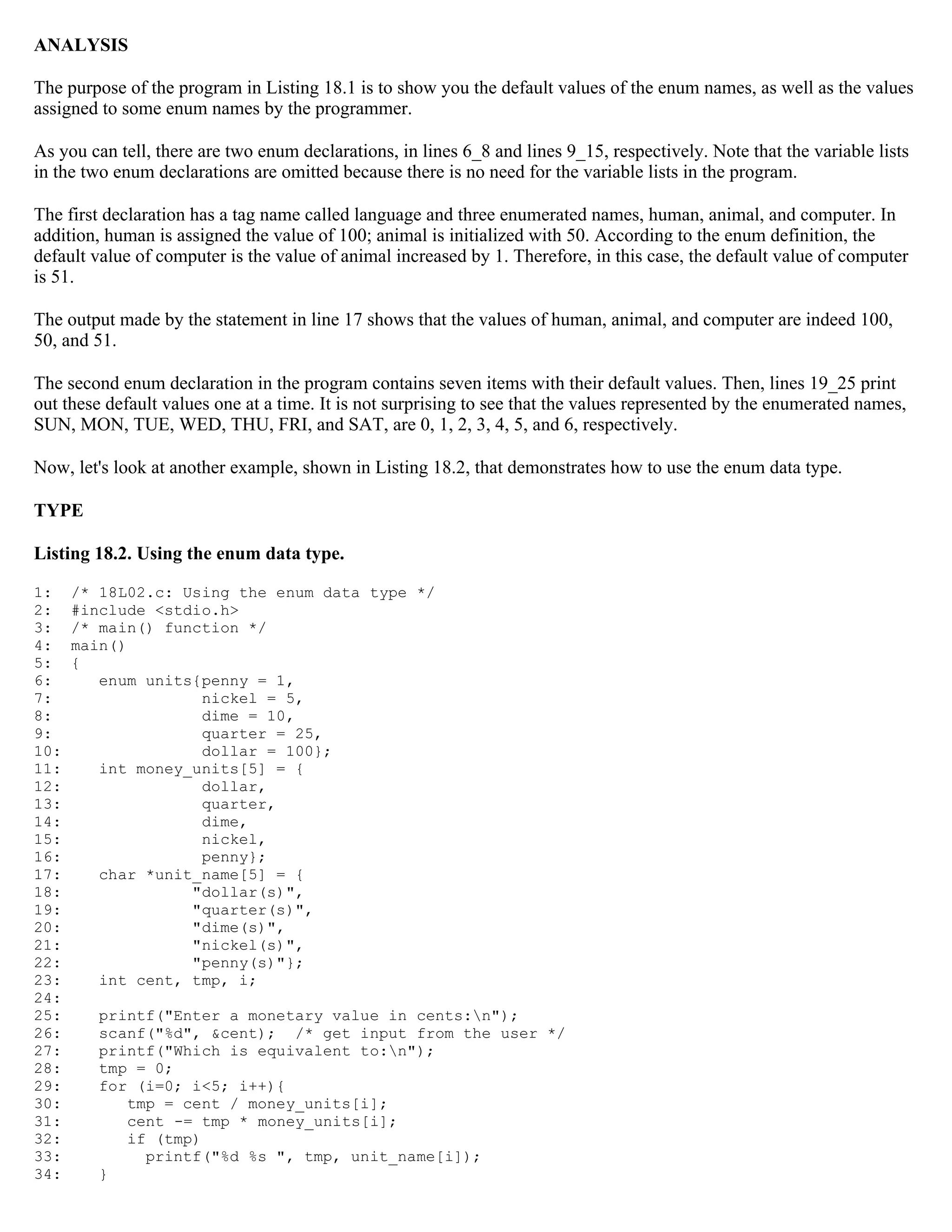ANALYSIS The purpose of the program in Listing 18.1 is to show you the default values of the enum names, as well as the values assigned to some enum names by the programmer. As you can tell, there are two enum declarations, in lines 6_8 and lines 9_15, respectively. Note that the variable lists in the two enum declarations are omitted because there is no need for the variable lists in the program. The first declaration has a tag name called language and three enumerated names, human, animal, and computer. In addition, human is assigned the value of 100; animal is initialized with 50. According to the enum definition, the default value of computer is the value of animal increased by 1. Therefore, in this case, the default value of computer is 51. The output made by the statement in line 17 shows that the values of human, animal, and computer are indeed 100, 50, and 51. The second enum declaration in the program contains seven items with their default values. Then, lines 19_25 print out these default values one at a time. It is not surprising to see that the values represented by the enumerated names, SUN, MON, TUE, WED, THU, FRI, and SAT, are 0, 1, 2, 3, 4, 5, and 6, respectively. Now, let's look at another example, shown in Listing 18.2, that demonstrates how to use the enum data type. TYPE Listing 18.2. Using the enum data type. 1: /* 18L02.c: Using the enum data type */ 2: #include <stdio.h> 3: /* main() function */ 4: main() 5: { 6: enum units{penny = 1, 7: nickel = 5, 8: dime = 10, 9: quarter = 25, 10: dollar = 100}; 11: int money_units[5] = { 12: dollar, 13: quarter, 14: dime, 15: nickel, 16: penny}; 17: char *unit_name[5] = { 18: "dollar(s)", 19: "quarter(s)", 20: "dime(s)", 21: "nickel(s)", 22: "penny(s)"}; 23: int cent, tmp, i; 24: 25: printf("Enter a monetary value in cents:n"); 26: scanf("%d", &cent); /* get input from the user */ 27: printf("Which is equivalent to:n"); 28: tmp = 0; 29: for (i=0; i<5; i++){ 30: tmp = cent / money_units[i]; 31: cent -= tmp * money_units[i]; 32: if (tmp) 33: printf("%d %s ", tmp, unit_name[i]); 34: } 