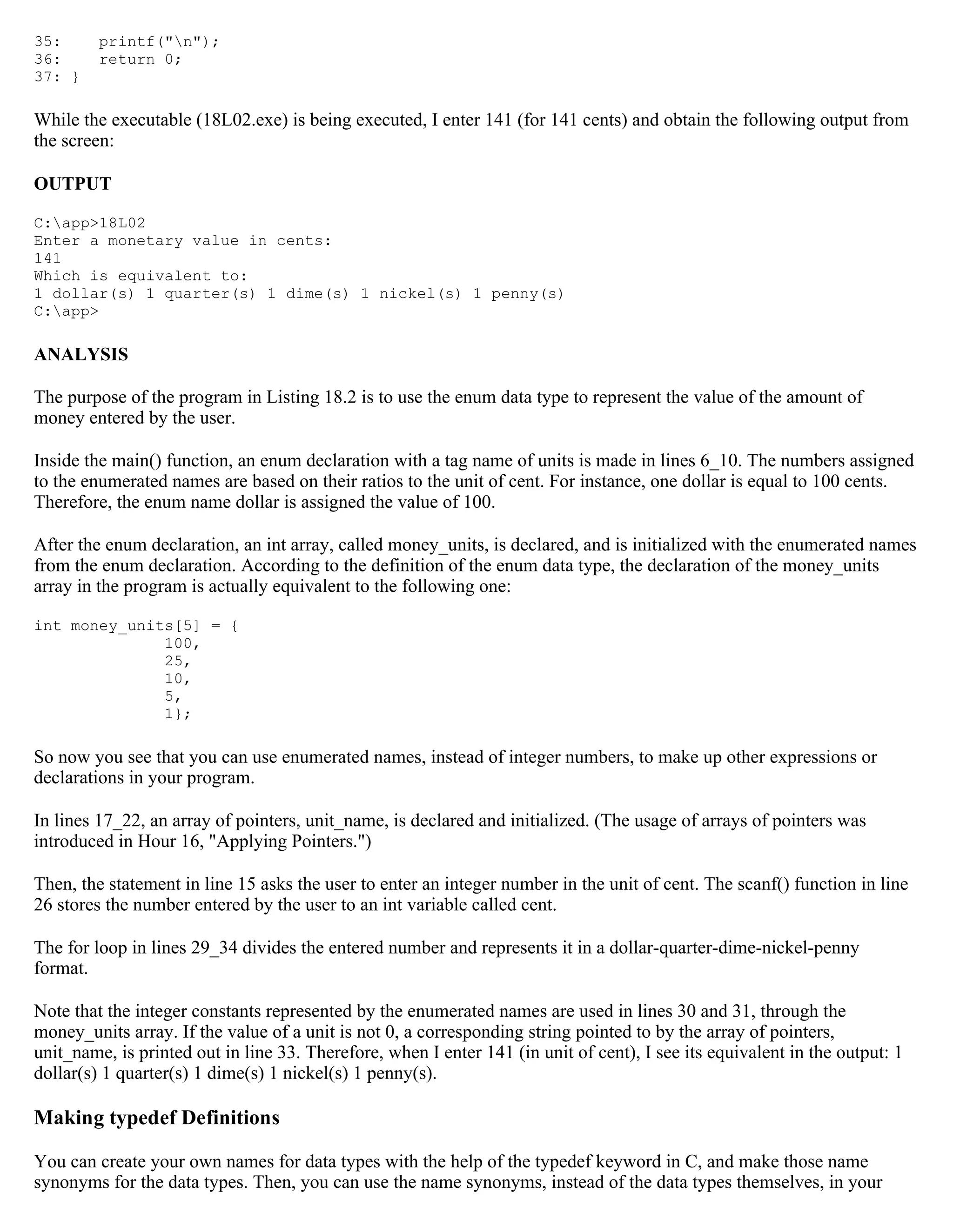 35: printf("n"); 36: return 0; 37: } While the executable (18L02.exe) is being executed, I enter 141 (for 141 cents) and obtain the following output from the screen: OUTPUT C:app>18L02 Enter a monetary value in cents: 141 Which is equivalent to: 1 dollar(s) 1 quarter(s) 1 dime(s) 1 nickel(s) 1 penny(s) C:app> ANALYSIS The purpose of the program in Listing 18.2 is to use the enum data type to represent the value of the amount of money entered by the user. Inside the main() function, an enum declaration with a tag name of units is made in lines 6_10. The numbers assigned to the enumerated names are based on their ratios to the unit of cent. For instance, one dollar is equal to 100 cents. Therefore, the enum name dollar is assigned the value of 100. After the enum declaration, an int array, called money_units, is declared, and is initialized with the enumerated names from the enum declaration. According to the definition of the enum data type, the declaration of the money_units array in the program is actually equivalent to the following one: int money_units[5] = { 100, 25, 10, 5, 1}; So now you see that you can use enumerated names, instead of integer numbers, to make up other expressions or declarations in your program. In lines 17_22, an array of pointers, unit_name, is declared and initialized. (The usage of arrays of pointers was introduced in Hour 16, "Applying Pointers.") Then, the statement in line 15 asks the user to enter an integer number in the unit of cent. The scanf() function in line 26 stores the number entered by the user to an int variable called cent. The for loop in lines 29_34 divides the entered number and represents it in a dollar-quarter-dime-nickel-penny format. Note that the integer constants represented by the enumerated names are used in lines 30 and 31, through the money_units array. If the value of a unit is not 0, a corresponding string pointed to by the array of pointers, unit_name, is printed out in line 33. Therefore, when I enter 141 (in unit of cent), I see its equivalent in the output: 1 dollar(s) 1 quarter(s) 1 dime(s) 1 nickel(s) 1 penny(s). Making typedef Definitions You can create your own names for data types with the help of the typedef keyword in C, and make those name synonyms for the data types. Then, you can use the name synonyms, instead of the data types themselves, in your 