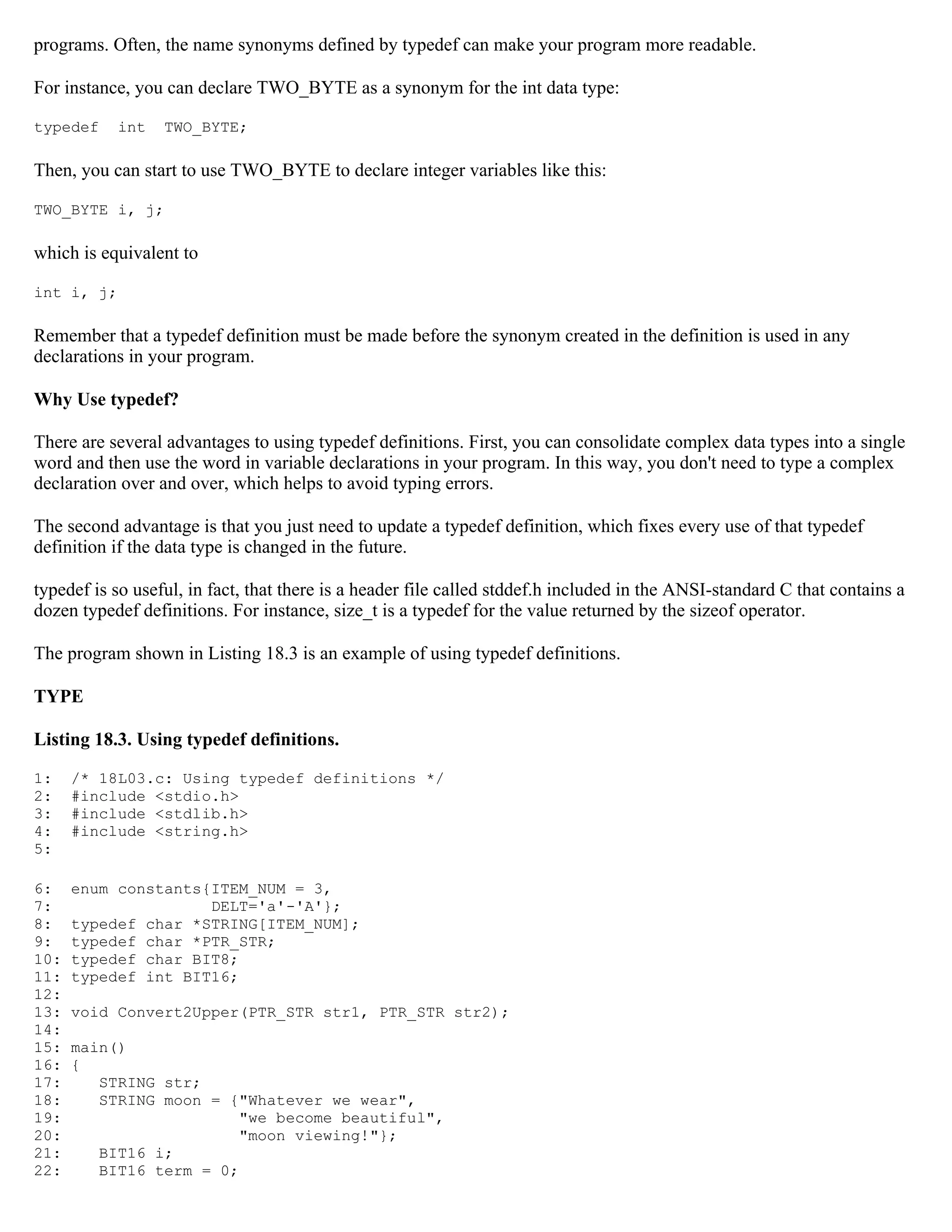 programs. Often, the name synonyms defined by typedef can make your program more readable. For instance, you can declare TWO_BYTE as a synonym for the int data type: typedef int TWO_BYTE; Then, you can start to use TWO_BYTE to declare integer variables like this: TWO_BYTE i, j; which is equivalent to int i, j; Remember that a typedef definition must be made before the synonym created in the definition is used in any declarations in your program. Why Use typedef? There are several advantages to using typedef definitions. First, you can consolidate complex data types into a single word and then use the word in variable declarations in your program. In this way, you don't need to type a complex declaration over and over, which helps to avoid typing errors. The second advantage is that you just need to update a typedef definition, which fixes every use of that typedef definition if the data type is changed in the future. typedef is so useful, in fact, that there is a header file called stddef.h included in the ANSI-standard C that contains a dozen typedef definitions. For instance, size_t is a typedef for the value returned by the sizeof operator. The program shown in Listing 18.3 is an example of using typedef definitions. TYPE Listing 18.3. Using typedef definitions. 1: /* 18L03.c: Using typedef definitions */ 2: #include <stdio.h> 3: #include <stdlib.h> 4: #include <string.h> 5: 6: enum constants{ITEM_NUM = 3, 7: DELT='a'-'A'}; 8: typedef char *STRING[ITEM_NUM]; 9: typedef char *PTR_STR; 10: typedef char BIT8; 11: typedef int BIT16; 12: 13: void Convert2Upper(PTR_STR str1, PTR_STR str2); 14: 15: main() 16: { 17: STRING str; 18: STRING moon = {"Whatever we wear", 19: "we become beautiful", 20: "moon viewing!"}; 21: BIT16 i; 22: BIT16 term = 0; 