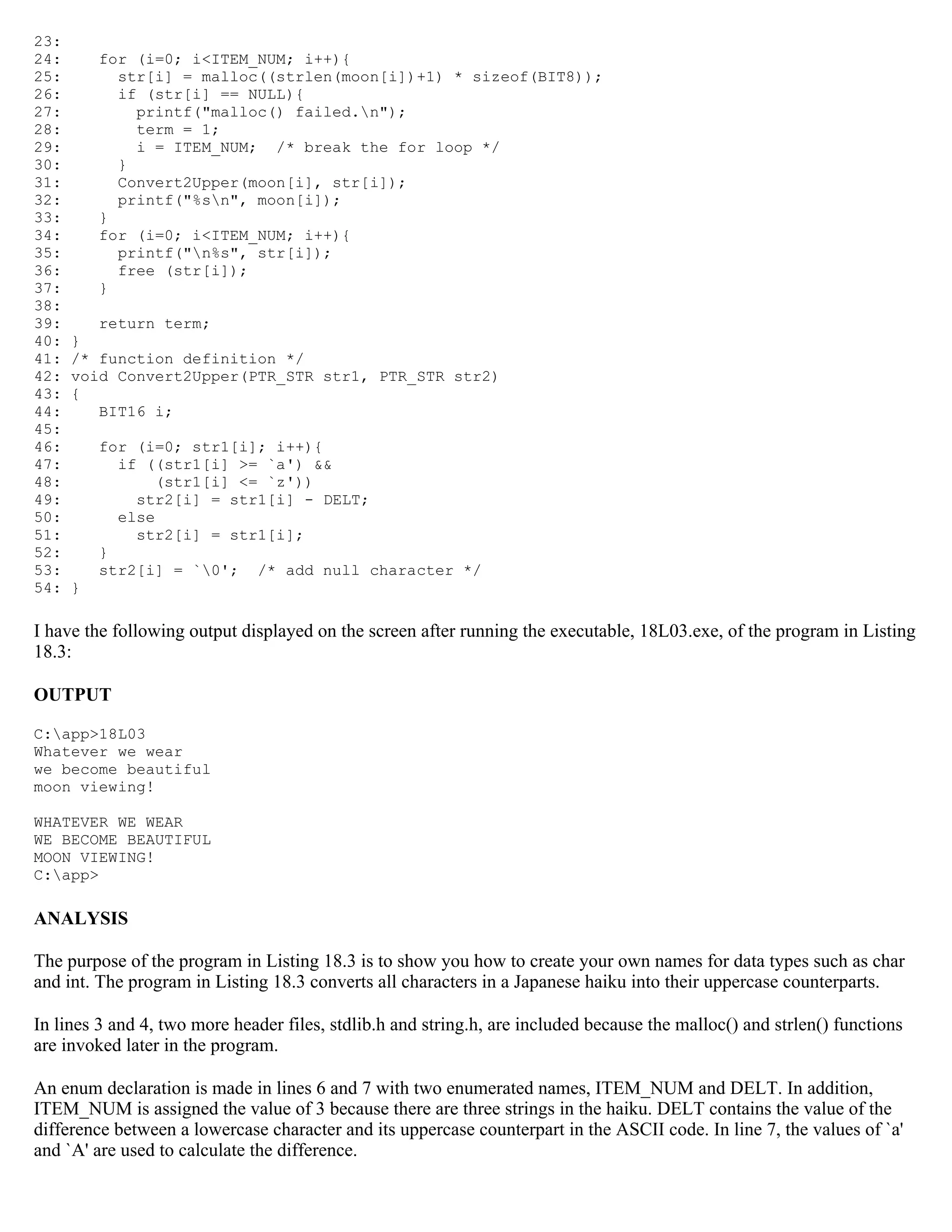 23: 24: for (i=0; i<ITEM_NUM; i++){ 25: str[i] = malloc((strlen(moon[i])+1) * sizeof(BIT8)); 26: if (str[i] == NULL){ 27: printf("malloc() failed.n"); 28: term = 1; 29: i = ITEM_NUM; /* break the for loop */ 30: } 31: Convert2Upper(moon[i], str[i]); 32: printf("%sn", moon[i]); 33: } 34: for (i=0; i<ITEM_NUM; i++){ 35: printf("n%s", str[i]); 36: free (str[i]); 37: } 38: 39: return term; 40: } 41: /* function definition */ 42: void Convert2Upper(PTR_STR str1, PTR_STR str2) 43: { 44: BIT16 i; 45: 46: for (i=0; str1[i]; i++){ 47: if ((str1[i] >= `a') && 48: (str1[i] <= `z')) 49: str2[i] = str1[i] - DELT; 50: else 51: str2[i] = str1[i]; 52: } 53: str2[i] = `0'; /* add null character */ 54: } I have the following output displayed on the screen after running the executable, 18L03.exe, of the program in Listing 18.3: OUTPUT C:app>18L03 Whatever we wear we become beautiful moon viewing! WHATEVER WE WEAR WE BECOME BEAUTIFUL MOON VIEWING! C:app> ANALYSIS The purpose of the program in Listing 18.3 is to show you how to create your own names for data types such as char and int. The program in Listing 18.3 converts all characters in a Japanese haiku into their uppercase counterparts. In lines 3 and 4, two more header files, stdlib.h and string.h, are included because the malloc() and strlen() functions are invoked later in the program. An enum declaration is made in lines 6 and 7 with two enumerated names, ITEM_NUM and DELT. In addition, ITEM_NUM is assigned the value of 3 because there are three strings in the haiku. DELT contains the value of the difference between a lowercase character and its uppercase counterpart in the ASCII code. In line 7, the values of `a' and `A' are used to calculate the difference. 