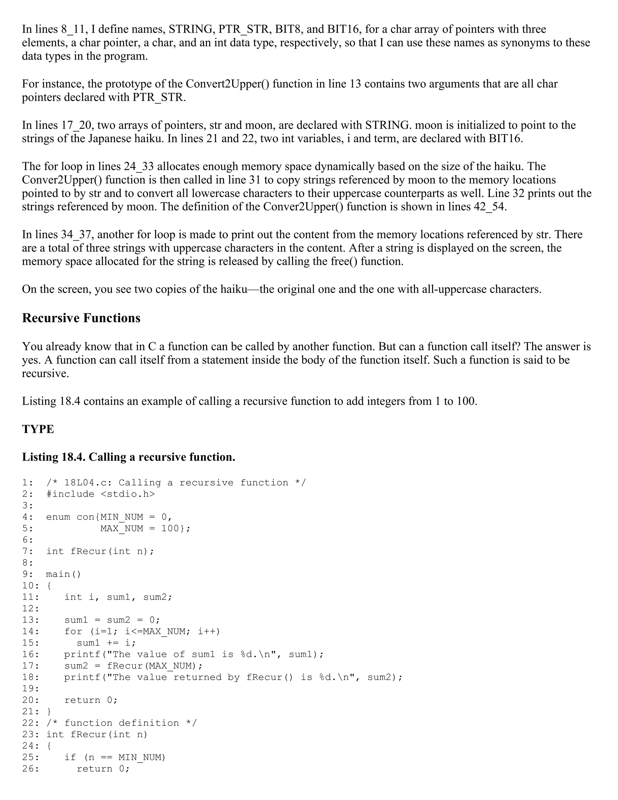 In lines 8_11, I define names, STRING, PTR_STR, BIT8, and BIT16, for a char array of pointers with three elements, a char pointer, a char, and an int data type, respectively, so that I can use these names as synonyms to these data types in the program. For instance, the prototype of the Convert2Upper() function in line 13 contains two arguments that are all char pointers declared with PTR_STR. In lines 17_20, two arrays of pointers, str and moon, are declared with STRING. moon is initialized to point to the strings of the Japanese haiku. In lines 21 and 22, two int variables, i and term, are declared with BIT16. The for loop in lines 24_33 allocates enough memory space dynamically based on the size of the haiku. The Conver2Upper() function is then called in line 31 to copy strings referenced by moon to the memory locations pointed to by str and to convert all lowercase characters to their uppercase counterparts as well. Line 32 prints out the strings referenced by moon. The definition of the Conver2Upper() function is shown in lines 42_54. In lines 34_37, another for loop is made to print out the content from the memory locations referenced by str. There are a total of three strings with uppercase characters in the content. After a string is displayed on the screen, the memory space allocated for the string is released by calling the free() function. On the screen, you see two copies of the haiku—the original one and the one with all-uppercase characters. Recursive Functions You already know that in C a function can be called by another function. But can a function call itself? The answer is yes. A function can call itself from a statement inside the body of the function itself. Such a function is said to be recursive. Listing 18.4 contains an example of calling a recursive function to add integers from 1 to 100. TYPE Listing 18.4. Calling a recursive function. 1: /* 18L04.c: Calling a recursive function */ 2: #include <stdio.h> 3: 4: enum con{MIN_NUM = 0, 5: MAX_NUM = 100}; 6: 7: int fRecur(int n); 8: 9: main() 10: { 11: int i, sum1, sum2; 12: 13: sum1 = sum2 = 0; 14: for (i=1; i<=MAX_NUM; i++) 15: sum1 += i; 16: printf("The value of sum1 is %d.n", sum1); 17: sum2 = fRecur(MAX_NUM); 18: printf("The value returned by fRecur() is %d.n", sum2); 19: 20: return 0; 21: } 22: /* function definition */ 23: int fRecur(int n) 24: { 25: if (n == MIN_NUM) 26: return 0; 