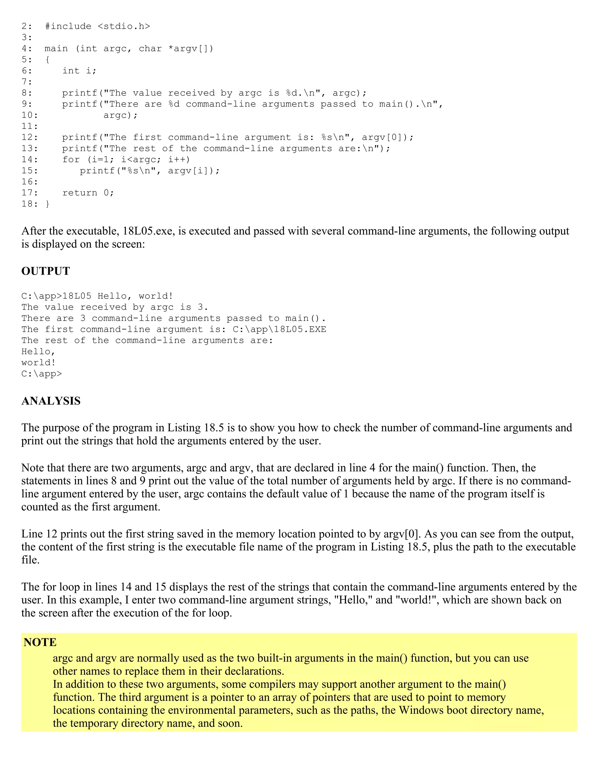 2: #include <stdio.h> 3: 4: main (int argc, char *argv[]) 5: { 6: int i; 7: 8: printf("The value received by argc is %d.n", argc); 9: printf("There are %d command-line arguments passed to main().n", 10: argc); 11: 12: printf("The first command-line argument is: %sn", argv[0]); 13: printf("The rest of the command-line arguments are:n"); 14: for (i=1; i<argc; i++) 15: printf("%sn", argv[i]); 16: 17: return 0; 18: } After the executable, 18L05.exe, is executed and passed with several command-line arguments, the following output is displayed on the screen: OUTPUT C:app>18L05 Hello, world! The value received by argc is 3. There are 3 command-line arguments passed to main(). The first command-line argument is: C:app18L05.EXE The rest of the command-line arguments are: Hello, world! C:app> ANALYSIS The purpose of the program in Listing 18.5 is to show you how to check the number of command-line arguments and print out the strings that hold the arguments entered by the user. Note that there are two arguments, argc and argv, that are declared in line 4 for the main() function. Then, the statements in lines 8 and 9 print out the value of the total number of arguments held by argc. If there is no command- line argument entered by the user, argc contains the default value of 1 because the name of the program itself is counted as the first argument. Line 12 prints out the first string saved in the memory location pointed to by argv[0]. As you can see from the output, the content of the first string is the executable file name of the program in Listing 18.5, plus the path to the executable file. The for loop in lines 14 and 15 displays the rest of the strings that contain the command-line arguments entered by the user. In this example, I enter two command-line argument strings, "Hello," and "world!", which are shown back on the screen after the execution of the for loop. NOTE argc and argv are normally used as the two built-in arguments in the main() function, but you can use other names to replace them in their declarations. In addition to these two arguments, some compilers may support another argument to the main() function. The third argument is a pointer to an array of pointers that are used to point to memory locations containing the environmental parameters, such as the paths, the Windows boot directory name, the temporary directory name, and soon. 