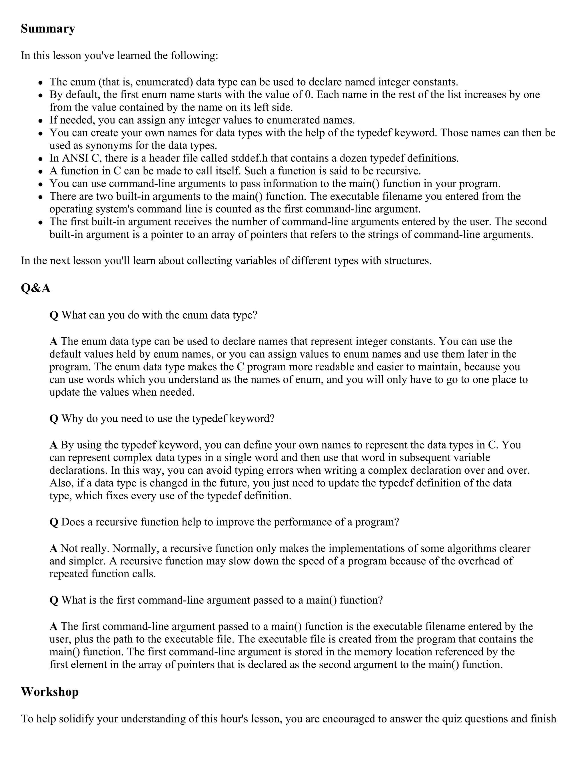 Summary In this lesson you've learned the following:  The enum (that is, enumerated) data type can be used to declare named integer constants.  By default, the first enum name starts with the value of 0. Each name in the rest of the list increases by one from the value contained by the name on its left side.  If needed, you can assign any integer values to enumerated names.  You can create your own names for data types with the help of the typedef keyword. Those names can then be used as synonyms for the data types.  In ANSI C, there is a header file called stddef.h that contains a dozen typedef definitions.  A function in C can be made to call itself. Such a function is said to be recursive.  You can use command-line arguments to pass information to the main() function in your program.  There are two built-in arguments to the main() function. The executable filename you entered from the operating system's command line is counted as the first command-line argument.  The first built-in argument receives the number of command-line arguments entered by the user. The second built-in argument is a pointer to an array of pointers that refers to the strings of command-line arguments. In the next lesson you'll learn about collecting variables of different types with structures. Q&A Q What can you do with the enum data type? A The enum data type can be used to declare names that represent integer constants. You can use the default values held by enum names, or you can assign values to enum names and use them later in the program. The enum data type makes the C program more readable and easier to maintain, because you can use words which you understand as the names of enum, and you will only have to go to one place to update the values when needed. Q Why do you need to use the typedef keyword? A By using the typedef keyword, you can define your own names to represent the data types in C. You can represent complex data types in a single word and then use that word in subsequent variable declarations. In this way, you can avoid typing errors when writing a complex declaration over and over. Also, if a data type is changed in the future, you just need to update the typedef definition of the data type, which fixes every use of the typedef definition. Q Does a recursive function help to improve the performance of a program? A Not really. Normally, a recursive function only makes the implementations of some algorithms clearer and simpler. A recursive function may slow down the speed of a program because of the overhead of repeated function calls. Q What is the first command-line argument passed to a main() function? A The first command-line argument passed to a main() function is the executable filename entered by the user, plus the path to the executable file. The executable file is created from the program that contains the main() function. The first command-line argument is stored in the memory location referenced by the first element in the array of pointers that is declared as the second argument to the main() function. Workshop To help solidify your understanding of this hour's lesson, you are encouraged to answer the quiz questions and finish 
