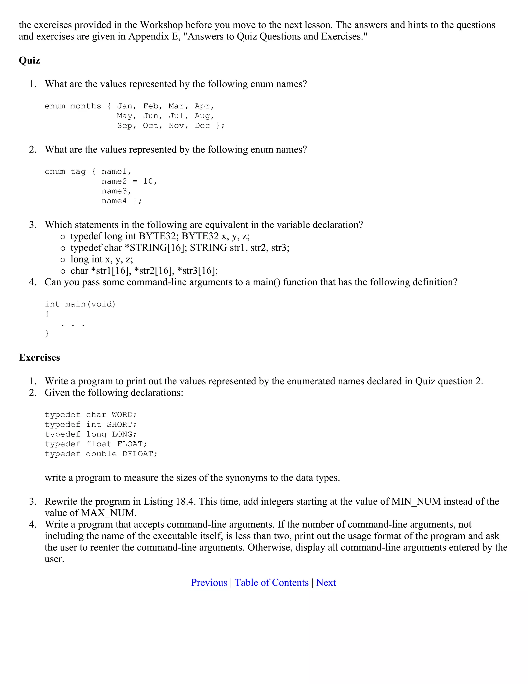 the exercises provided in the Workshop before you move to the next lesson. The answers and hints to the questions and exercises are given in Appendix E, "Answers to Quiz Questions and Exercises." Quiz 1. What are the values represented by the following enum names? enum months { Jan, Feb, Mar, Apr, May, Jun, Jul, Aug, Sep, Oct, Nov, Dec }; 2. What are the values represented by the following enum names? enum tag { name1, name2 = 10, name3, name4 }; 3. Which statements in the following are equivalent in the variable declaration?  typedef long int BYTE32; BYTE32 x, y, z;  typedef char *STRING[16]; STRING str1, str2, str3;  long int x, y, z;  char *str1[16], *str2[16], *str3[16]; 4. Can you pass some command-line arguments to a main() function that has the following definition? int main(void) { . . . } Exercises 1. Write a program to print out the values represented by the enumerated names declared in Quiz question 2. 2. Given the following declarations: typedef char WORD; typedef int SHORT; typedef long LONG; typedef float FLOAT; typedef double DFLOAT; write a program to measure the sizes of the synonyms to the data types. 3. Rewrite the program in Listing 18.4. This time, add integers starting at the value of MIN_NUM instead of the value of MAX_NUM. 4. Write a program that accepts command-line arguments. If the number of command-line arguments, not including the name of the executable itself, is less than two, print out the usage format of the program and ask the user to reenter the command-line arguments. Otherwise, display all command-line arguments entered by the user. Previous | Table of Contents | Next 