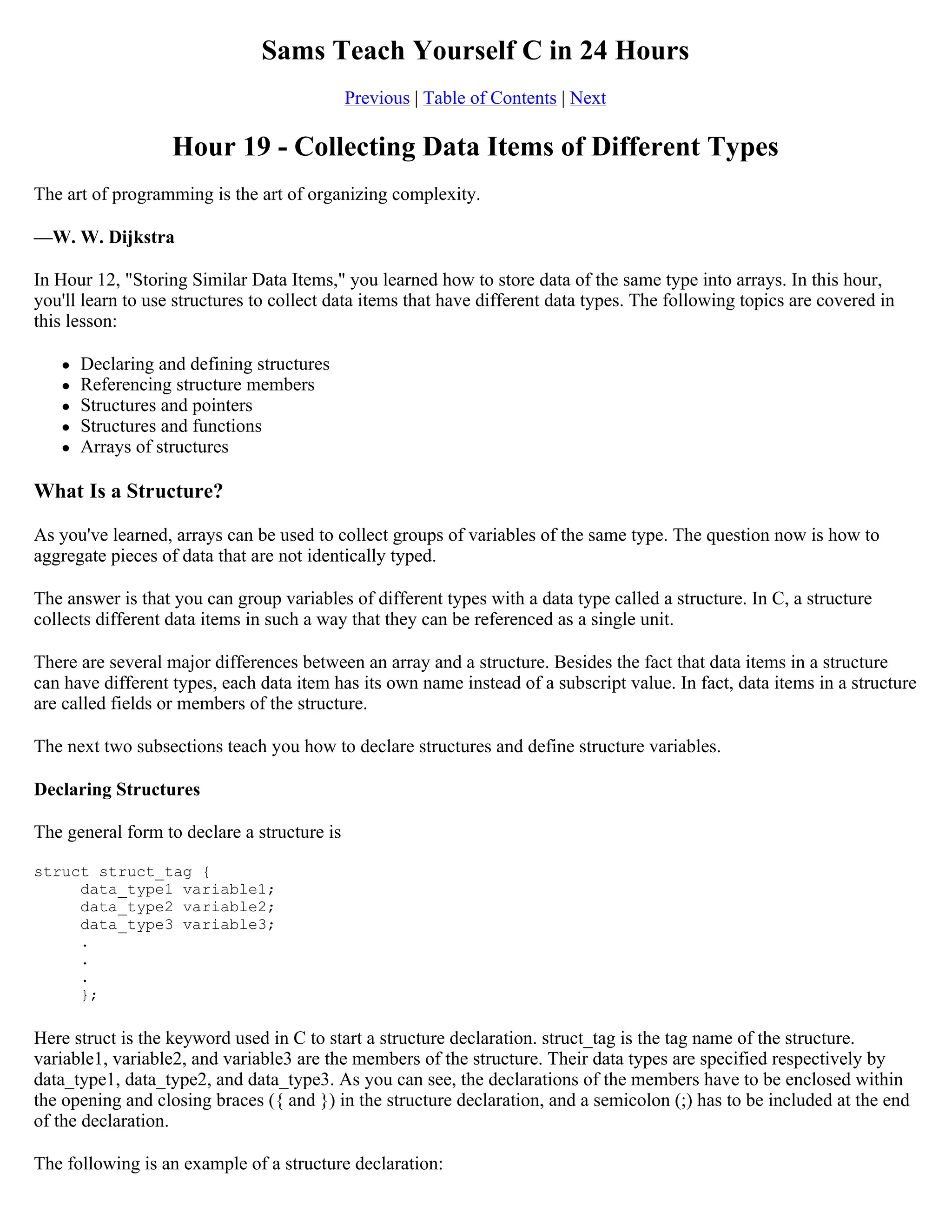Sams Teach Yourself C in 24 Hours Previous | Table of Contents | Next Hour 19 - Collecting Data Items of Different Types The art of programming is the art of organizing complexity. —W. W. Dijkstra In Hour 12, "Storing Similar Data Items," you learned how to store data of the same type into arrays. In this hour, you'll learn to use structures to collect data items that have different data types. The following topics are covered in this lesson:  Declaring and defining structures  Referencing structure members  Structures and pointers  Structures and functions  Arrays of structures What Is a Structure? As you've learned, arrays can be used to collect groups of variables of the same type. The question now is how to aggregate pieces of data that are not identically typed. The answer is that you can group variables of different types with a data type called a structure. In C, a structure collects different data items in such a way that they can be referenced as a single unit. There are several major differences between an array and a structure. Besides the fact that data items in a structure can have different types, each data item has its own name instead of a subscript value. In fact, data items in a structure are called fields or members of the structure. The next two subsections teach you how to declare structures and define structure variables. Declaring Structures The general form to declare a structure is struct struct_tag { data_type1 variable1; data_type2 variable2; data_type3 variable3; . . . }; Here struct is the keyword used in C to start a structure declaration. struct_tag is the tag name of the structure. variable1, variable2, and variable3 are the members of the structure. Their data types are specified respectively by data_type1, data_type2, and data_type3. As you can see, the declarations of the members have to be enclosed within the opening and closing braces ({ and }) in the structure declaration, and a semicolon (;) has to be included at the end of the declaration. The following is an example of a structure declaration: 