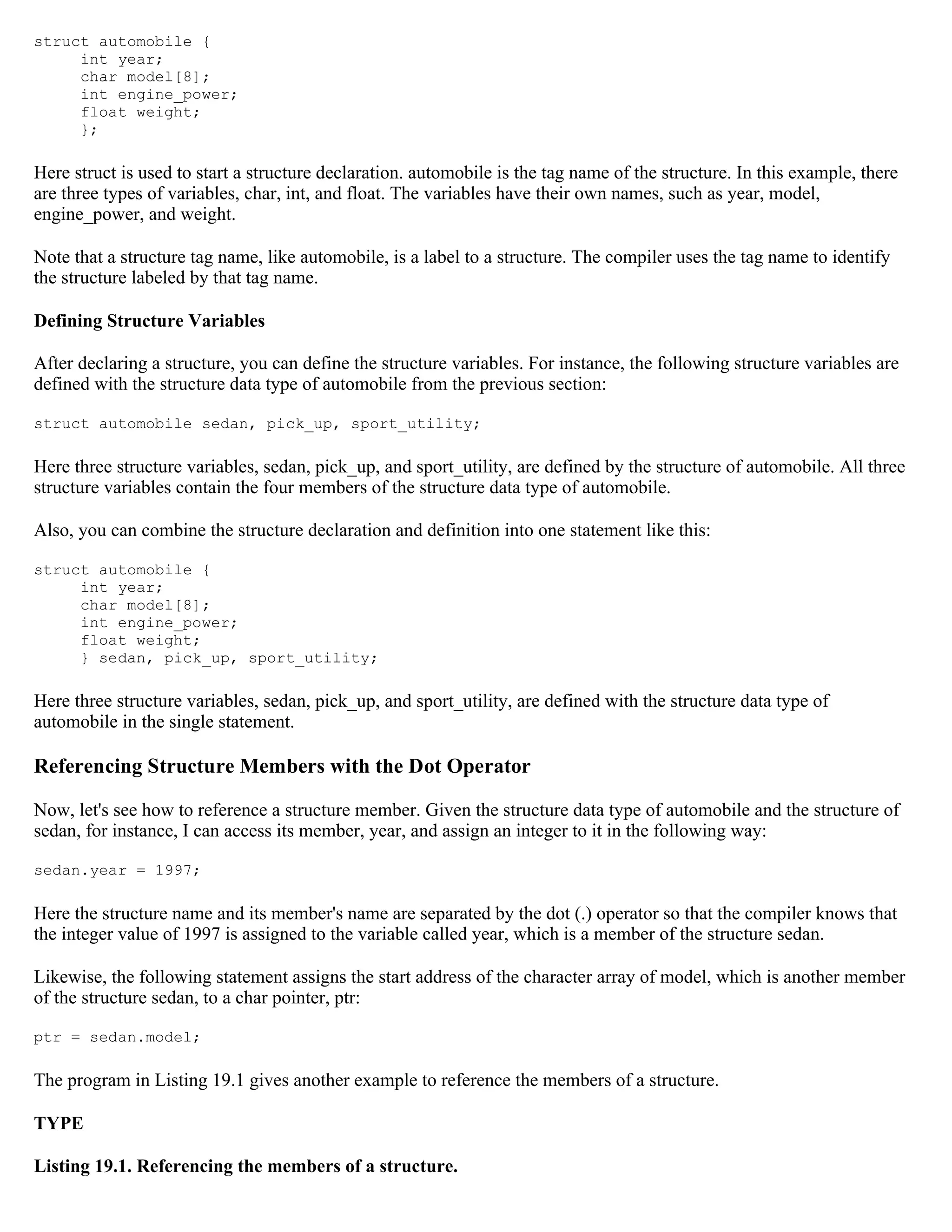 struct automobile { int year; char model[8]; int engine_power; float weight; }; Here struct is used to start a structure declaration. automobile is the tag name of the structure. In this example, there are three types of variables, char, int, and float. The variables have their own names, such as year, model, engine_power, and weight. Note that a structure tag name, like automobile, is a label to a structure. The compiler uses the tag name to identify the structure labeled by that tag name. Defining Structure Variables After declaring a structure, you can define the structure variables. For instance, the following structure variables are defined with the structure data type of automobile from the previous section: struct automobile sedan, pick_up, sport_utility; Here three structure variables, sedan, pick_up, and sport_utility, are defined by the structure of automobile. All three structure variables contain the four members of the structure data type of automobile. Also, you can combine the structure declaration and definition into one statement like this: struct automobile { int year; char model[8]; int engine_power; float weight; } sedan, pick_up, sport_utility; Here three structure variables, sedan, pick_up, and sport_utility, are defined with the structure data type of automobile in the single statement. Referencing Structure Members with the Dot Operator Now, let's see how to reference a structure member. Given the structure data type of automobile and the structure of sedan, for instance, I can access its member, year, and assign an integer to it in the following way: sedan.year = 1997; Here the structure name and its member's name are separated by the dot (.) operator so that the compiler knows that the integer value of 1997 is assigned to the variable called year, which is a member of the structure sedan. Likewise, the following statement assigns the start address of the character array of model, which is another member of the structure sedan, to a char pointer, ptr: ptr = sedan.model; The program in Listing 19.1 gives another example to reference the members of a structure. TYPE Listing 19.1. Referencing the members of a structure. 