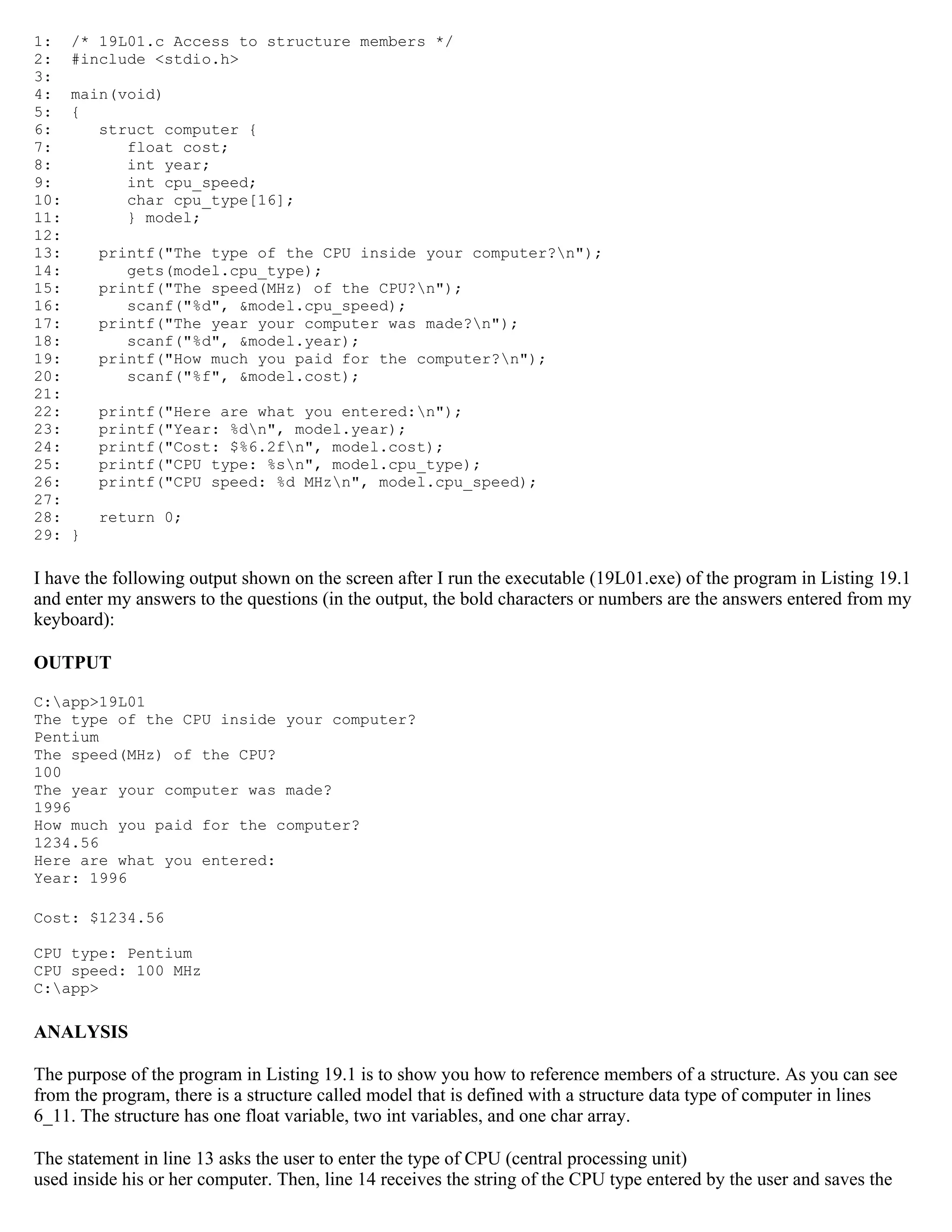 1: /* 19L01.c Access to structure members */ 2: #include <stdio.h> 3: 4: main(void) 5: { 6: struct computer { 7: float cost; 8: int year; 9: int cpu_speed; 10: char cpu_type[16]; 11: } model; 12: 13: printf("The type of the CPU inside your computer?n"); 14: gets(model.cpu_type); 15: printf("The speed(MHz) of the CPU?n"); 16: scanf("%d", &model.cpu_speed); 17: printf("The year your computer was made?n"); 18: scanf("%d", &model.year); 19: printf("How much you paid for the computer?n"); 20: scanf("%f", &model.cost); 21: 22: printf("Here are what you entered:n"); 23: printf("Year: %dn", model.year); 24: printf("Cost: $%6.2fn", model.cost); 25: printf("CPU type: %sn", model.cpu_type); 26: printf("CPU speed: %d MHzn", model.cpu_speed); 27: 28: return 0; 29: } I have the following output shown on the screen after I run the executable (19L01.exe) of the program in Listing 19.1 and enter my answers to the questions (in the output, the bold characters or numbers are the answers entered from my keyboard): OUTPUT C:app>19L01 The type of the CPU inside your computer? Pentium The speed(MHz) of the CPU? 100 The year your computer was made? 1996 How much you paid for the computer? 1234.56 Here are what you entered: Year: 1996 Cost: $1234.56 CPU type: Pentium CPU speed: 100 MHz C:app> ANALYSIS The purpose of the program in Listing 19.1 is to show you how to reference members of a structure. As you can see from the program, there is a structure called model that is defined with a structure data type of computer in lines 6_11. The structure has one float variable, two int variables, and one char array. The statement in line 13 asks the user to enter the type of CPU (central processing unit) used inside his or her computer. Then, line 14 receives the string of the CPU type entered by the user and saves the 