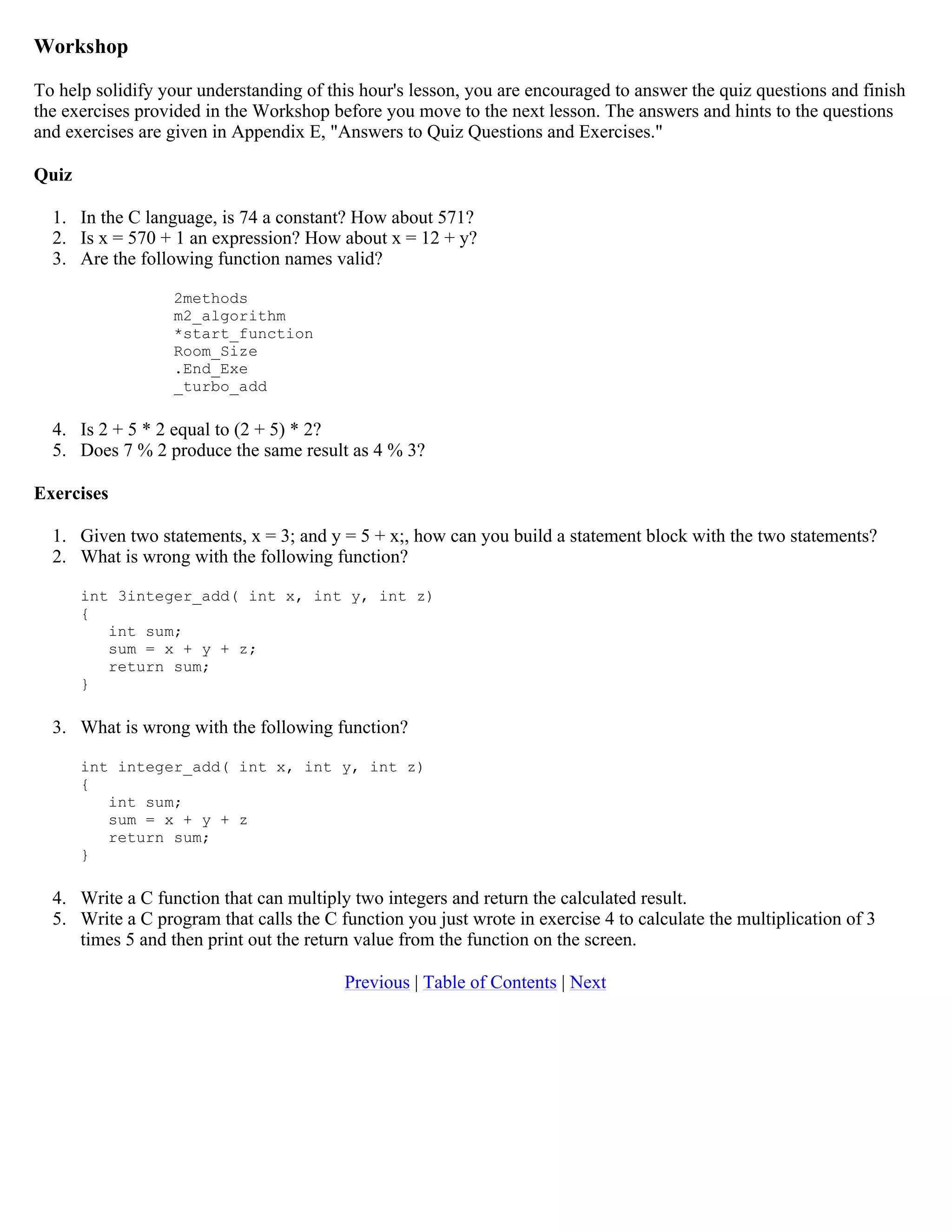 Workshop To help solidify your understanding of this hour's lesson, you are encouraged to answer the quiz questions and finish the exercises provided in the Workshop before you move to the next lesson. The answers and hints to the questions and exercises are given in Appendix E, "Answers to Quiz Questions and Exercises." Quiz 1. In the C language, is 74 a constant? How about 571? 2. Is x = 570 + 1 an expression? How about x = 12 + y? 3. Are the following function names valid? 2methods m2_algorithm *start_function Room_Size .End_Exe _turbo_add 4. Is 2 + 5 * 2 equal to (2 + 5) * 2? 5. Does 7 % 2 produce the same result as 4 % 3? Exercises 1. Given two statements, x = 3; and y = 5 + x;, how can you build a statement block with the two statements? 2. What is wrong with the following function? int 3integer_add( int x, int y, int z) { int sum; sum = x + y + z; return sum; } 3. What is wrong with the following function? int integer_add( int x, int y, int z) { int sum; sum = x + y + z return sum; } 4. Write a C function that can multiply two integers and return the calculated result. 5. Write a C program that calls the C function you just wrote in exercise 4 to calculate the multiplication of 3 times 5 and then print out the return value from the function on the screen. Previous | Table of Contents | Next 