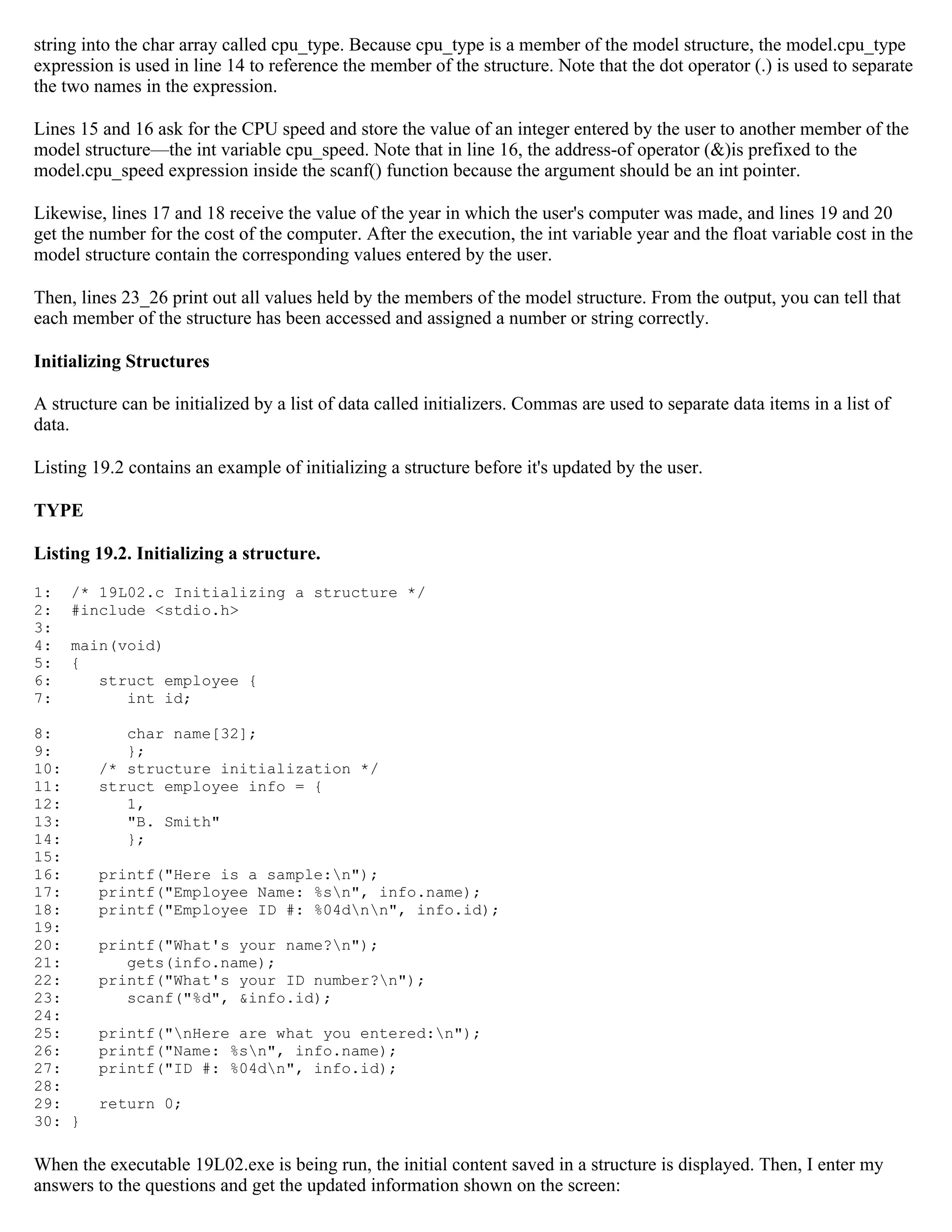 string into the char array called cpu_type. Because cpu_type is a member of the model structure, the model.cpu_type expression is used in line 14 to reference the member of the structure. Note that the dot operator (.) is used to separate the two names in the expression. Lines 15 and 16 ask for the CPU speed and store the value of an integer entered by the user to another member of the model structure—the int variable cpu_speed. Note that in line 16, the address-of operator (&)is prefixed to the model.cpu_speed expression inside the scanf() function because the argument should be an int pointer. Likewise, lines 17 and 18 receive the value of the year in which the user's computer was made, and lines 19 and 20 get the number for the cost of the computer. After the execution, the int variable year and the float variable cost in the model structure contain the corresponding values entered by the user. Then, lines 23_26 print out all values held by the members of the model structure. From the output, you can tell that each member of the structure has been accessed and assigned a number or string correctly. Initializing Structures A structure can be initialized by a list of data called initializers. Commas are used to separate data items in a list of data. Listing 19.2 contains an example of initializing a structure before it's updated by the user. TYPE Listing 19.2. Initializing a structure. 1: /* 19L02.c Initializing a structure */ 2: #include <stdio.h> 3: 4: main(void) 5: { 6: struct employee { 7: int id; 8: char name[32]; 9: }; 10: /* structure initialization */ 11: struct employee info = { 12: 1, 13: "B. Smith" 14: }; 15: 16: printf("Here is a sample:n"); 17: printf("Employee Name: %sn", info.name); 18: printf("Employee ID #: %04dnn", info.id); 19: 20: printf("What's your name?n"); 21: gets(info.name); 22: printf("What's your ID number?n"); 23: scanf("%d", &info.id); 24: 25: printf("nHere are what you entered:n"); 26: printf("Name: %sn", info.name); 27: printf("ID #: %04dn", info.id); 28: 29: return 0; 30: } When the executable 19L02.exe is being run, the initial content saved in a structure is displayed. Then, I enter my answers to the questions and get the updated information shown on the screen: 