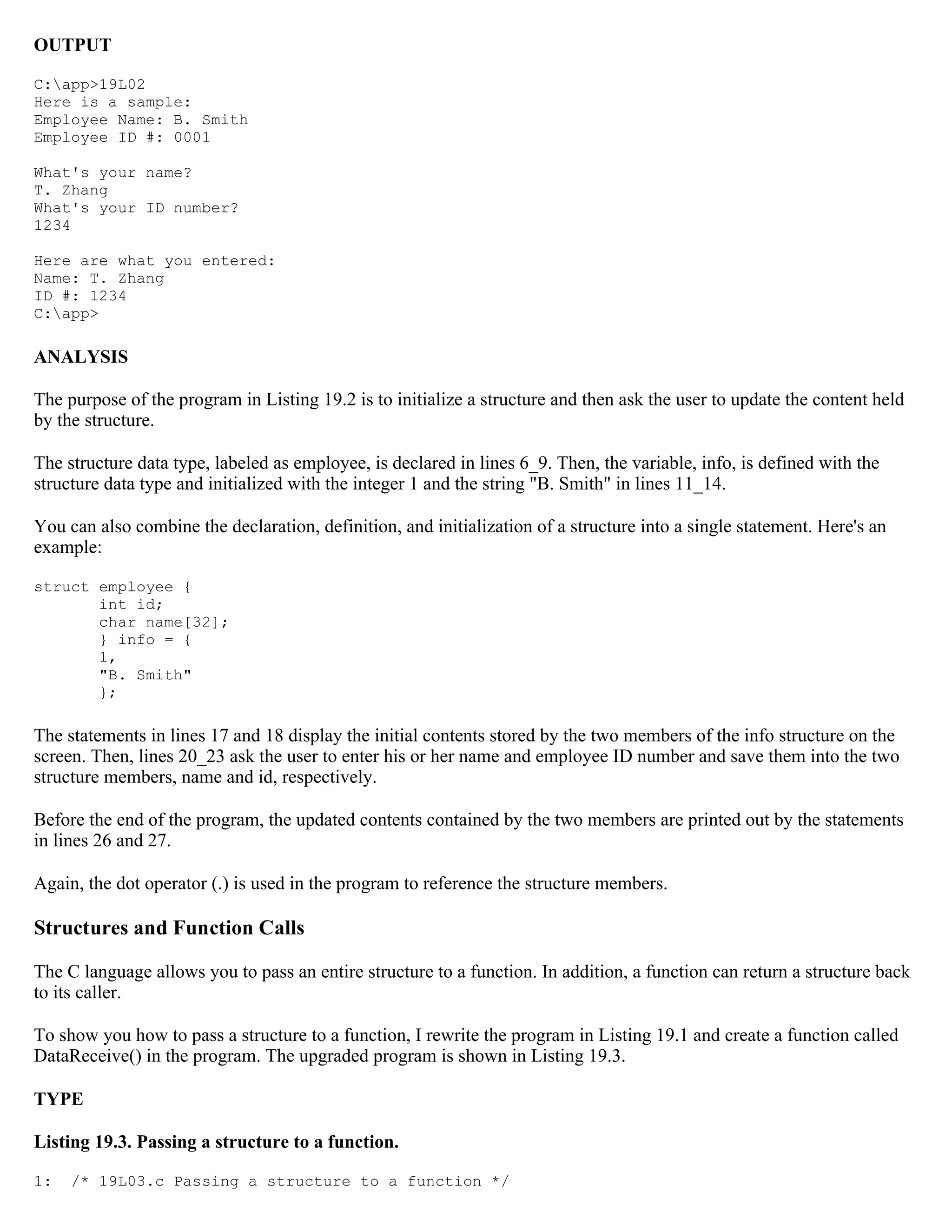 OUTPUT C:app>19L02 Here is a sample: Employee Name: B. Smith Employee ID #: 0001 What's your name? T. Zhang What's your ID number? 1234 Here are what you entered: Name: T. Zhang ID #: 1234 C:app> ANALYSIS The purpose of the program in Listing 19.2 is to initialize a structure and then ask the user to update the content held by the structure. The structure data type, labeled as employee, is declared in lines 6_9. Then, the variable, info, is defined with the structure data type and initialized with the integer 1 and the string "B. Smith" in lines 11_14. You can also combine the declaration, definition, and initialization of a structure into a single statement. Here's an example: struct employee { int id; char name[32]; } info = { 1, "B. Smith" }; The statements in lines 17 and 18 display the initial contents stored by the two members of the info structure on the screen. Then, lines 20_23 ask the user to enter his or her name and employee ID number and save them into the two structure members, name and id, respectively. Before the end of the program, the updated contents contained by the two members are printed out by the statements in lines 26 and 27. Again, the dot operator (.) is used in the program to reference the structure members. Structures and Function Calls The C language allows you to pass an entire structure to a function. In addition, a function can return a structure back to its caller. To show you how to pass a structure to a function, I rewrite the program in Listing 19.1 and create a function called DataReceive() in the program. The upgraded program is shown in Listing 19.3. TYPE Listing 19.3. Passing a structure to a function. 1: /* 19L03.c Passing a structure to a function */ 