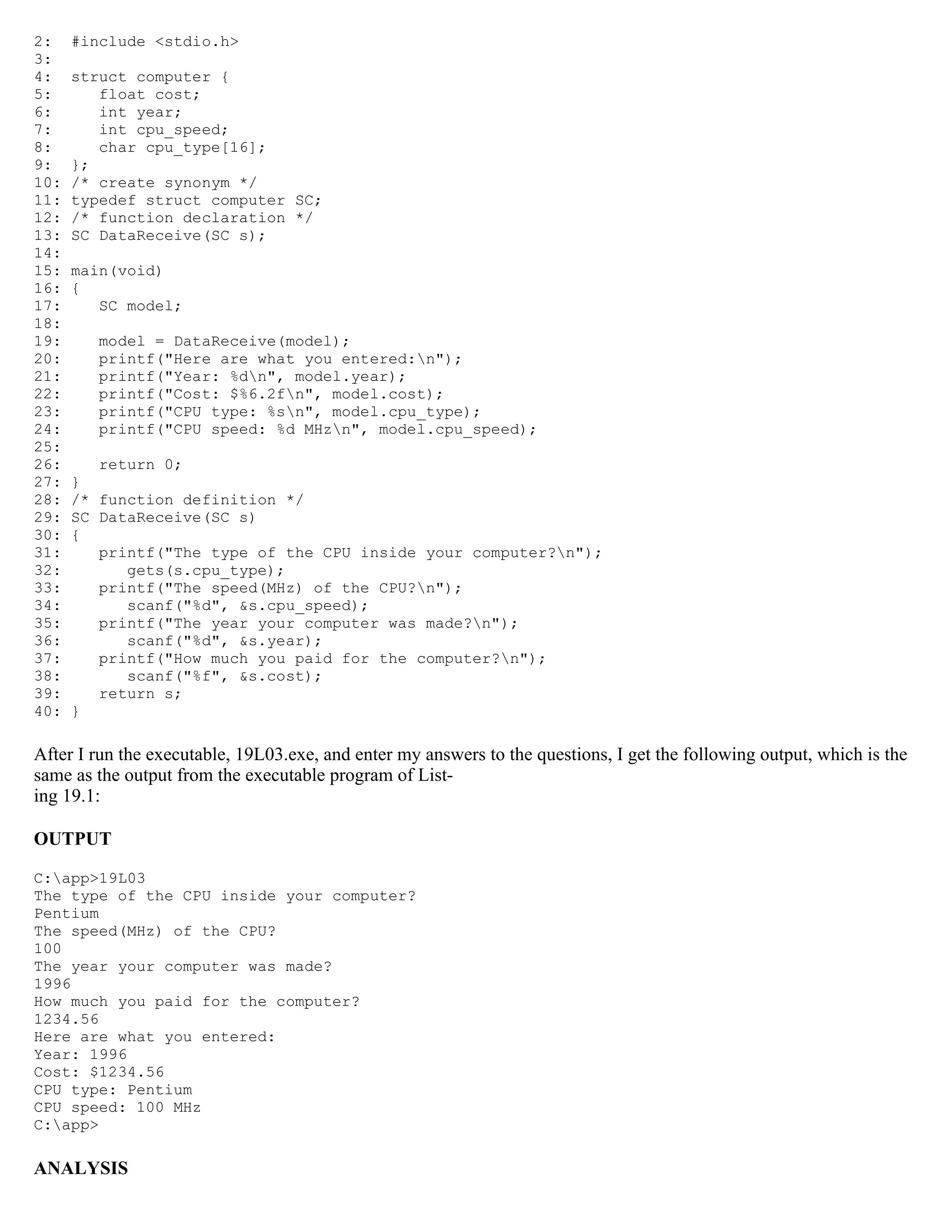 2: #include <stdio.h> 3: 4: struct computer { 5: float cost; 6: int year; 7: int cpu_speed; 8: char cpu_type[16]; 9: }; 10: /* create synonym */ 11: typedef struct computer SC; 12: /* function declaration */ 13: SC DataReceive(SC s); 14: 15: main(void) 16: { 17: SC model; 18: 19: model = DataReceive(model); 20: printf("Here are what you entered:n"); 21: printf("Year: %dn", model.year); 22: printf("Cost: $%6.2fn", model.cost); 23: printf("CPU type: %sn", model.cpu_type); 24: printf("CPU speed: %d MHzn", model.cpu_speed); 25: 26: return 0; 27: } 28: /* function definition */ 29: SC DataReceive(SC s) 30: { 31: printf("The type of the CPU inside your computer?n"); 32: gets(s.cpu_type); 33: printf("The speed(MHz) of the CPU?n"); 34: scanf("%d", &s.cpu_speed); 35: printf("The year your computer was made?n"); 36: scanf("%d", &s.year); 37: printf("How much you paid for the computer?n"); 38: scanf("%f", &s.cost); 39: return s; 40: } After I run the executable, 19L03.exe, and enter my answers to the questions, I get the following output, which is the same as the output from the executable program of List- ing 19.1: OUTPUT C:app>19L03 The type of the CPU inside your computer? Pentium The speed(MHz) of the CPU? 100 The year your computer was made? 1996 How much you paid for the computer? 1234.56 Here are what you entered: Year: 1996 Cost: $1234.56 CPU type: Pentium CPU speed: 100 MHz C:app> ANALYSIS 