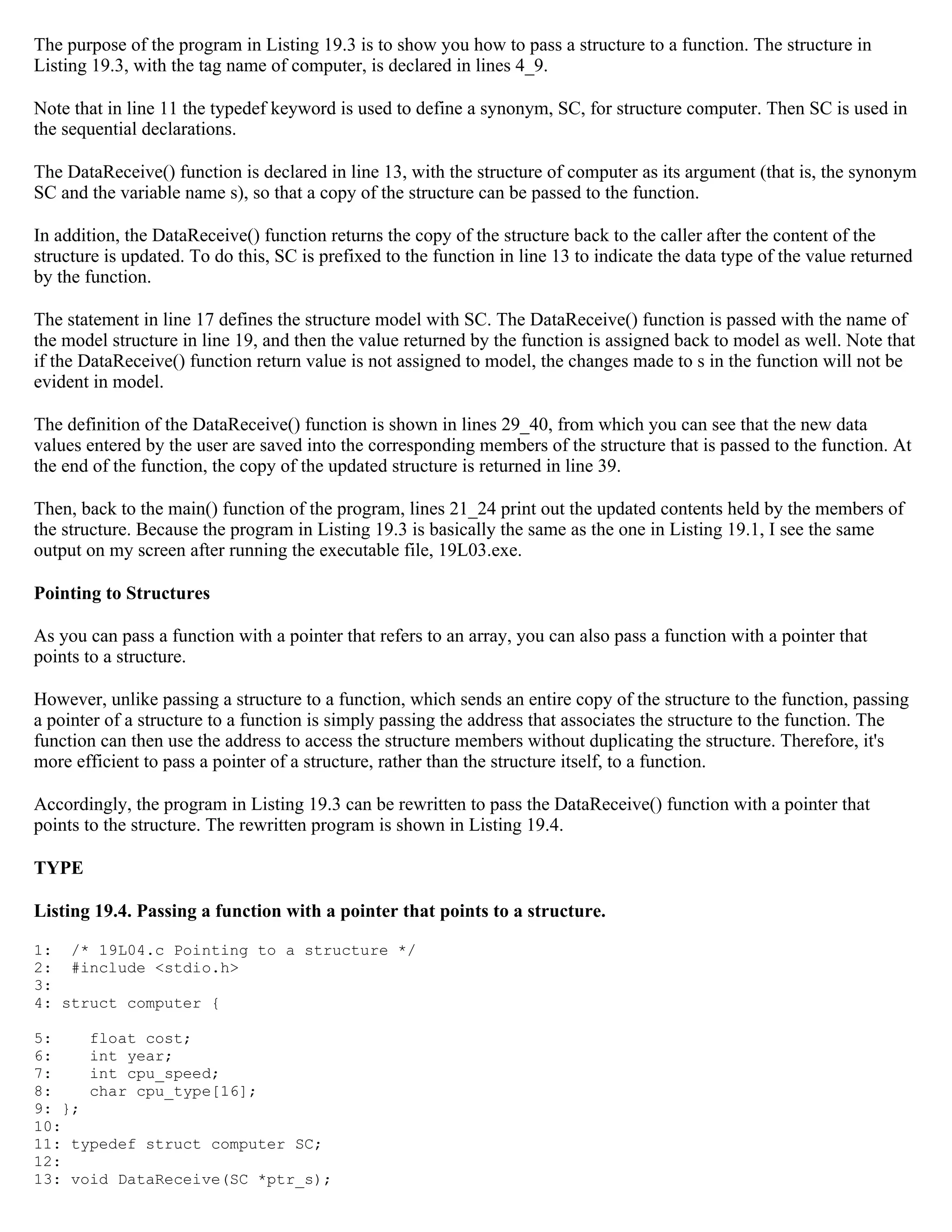 The purpose of the program in Listing 19.3 is to show you how to pass a structure to a function. The structure in Listing 19.3, with the tag name of computer, is declared in lines 4_9. Note that in line 11 the typedef keyword is used to define a synonym, SC, for structure computer. Then SC is used in the sequential declarations. The DataReceive() function is declared in line 13, with the structure of computer as its argument (that is, the synonym SC and the variable name s), so that a copy of the structure can be passed to the function. In addition, the DataReceive() function returns the copy of the structure back to the caller after the content of the structure is updated. To do this, SC is prefixed to the function in line 13 to indicate the data type of the value returned by the function. The statement in line 17 defines the structure model with SC. The DataReceive() function is passed with the name of the model structure in line 19, and then the value returned by the function is assigned back to model as well. Note that if the DataReceive() function return value is not assigned to model, the changes made to s in the function will not be evident in model. The definition of the DataReceive() function is shown in lines 29_40, from which you can see that the new data values entered by the user are saved into the corresponding members of the structure that is passed to the function. At the end of the function, the copy of the updated structure is returned in line 39. Then, back to the main() function of the program, lines 21_24 print out the updated contents held by the members of the structure. Because the program in Listing 19.3 is basically the same as the one in Listing 19.1, I see the same output on my screen after running the executable file, 19L03.exe. Pointing to Structures As you can pass a function with a pointer that refers to an array, you can also pass a function with a pointer that points to a structure. However, unlike passing a structure to a function, which sends an entire copy of the structure to the function, passing a pointer of a structure to a function is simply passing the address that associates the structure to the function. The function can then use the address to access the structure members without duplicating the structure. Therefore, it's more efficient to pass a pointer of a structure, rather than the structure itself, to a function. Accordingly, the program in Listing 19.3 can be rewritten to pass the DataReceive() function with a pointer that points to the structure. The rewritten program is shown in Listing 19.4. TYPE Listing 19.4. Passing a function with a pointer that points to a structure. 1: /* 19L04.c Pointing to a structure */ 2: #include <stdio.h> 3: 4: struct computer { 5: float cost; 6: int year; 7: int cpu_speed; 8: char cpu_type[16]; 9: }; 10: 11: typedef struct computer SC; 12: 13: void DataReceive(SC *ptr_s); 