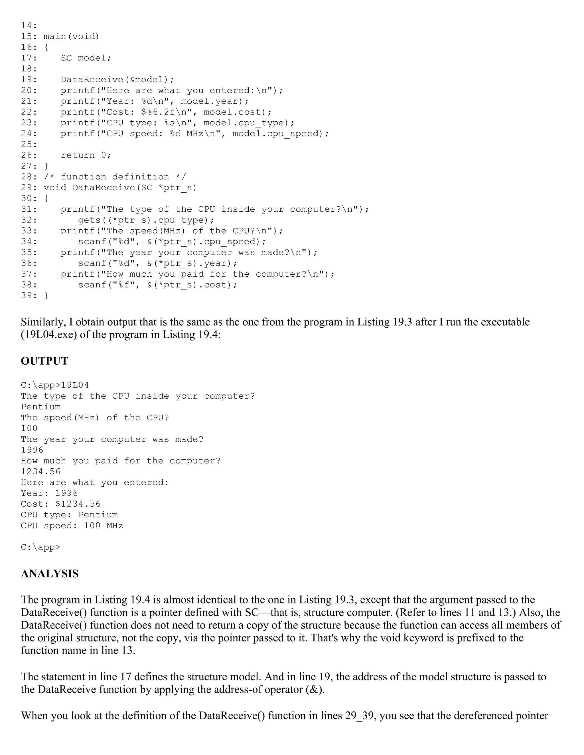 14: 15: main(void) 16: { 17: SC model; 18: 19: DataReceive(&model); 20: printf("Here are what you entered:n"); 21: printf("Year: %dn", model.year); 22: printf("Cost: $%6.2fn", model.cost); 23: printf("CPU type: %sn", model.cpu_type); 24: printf("CPU speed: %d MHzn", model.cpu_speed); 25: 26: return 0; 27: } 28: /* function definition */ 29: void DataReceive(SC *ptr_s) 30: { 31: printf("The type of the CPU inside your computer?n"); 32: gets((*ptr_s).cpu_type); 33: printf("The speed(MHz) of the CPU?n"); 34: scanf("%d", &(*ptr_s).cpu_speed); 35: printf("The year your computer was made?n"); 36: scanf("%d", &(*ptr_s).year); 37: printf("How much you paid for the computer?n"); 38: scanf("%f", &(*ptr_s).cost); 39: } Similarly, I obtain output that is the same as the one from the program in Listing 19.3 after I run the executable (19L04.exe) of the program in Listing 19.4: OUTPUT C:app>19L04 The type of the CPU inside your computer? Pentium The speed(MHz) of the CPU? 100 The year your computer was made? 1996 How much you paid for the computer? 1234.56 Here are what you entered: Year: 1996 Cost: $1234.56 CPU type: Pentium CPU speed: 100 MHz C:app> ANALYSIS The program in Listing 19.4 is almost identical to the one in Listing 19.3, except that the argument passed to the DataReceive() function is a pointer defined with SC—that is, structure computer. (Refer to lines 11 and 13.) Also, the DataReceive() function does not need to return a copy of the structure because the function can access all members of the original structure, not the copy, via the pointer passed to it. That's why the void keyword is prefixed to the function name in line 13. The statement in line 17 defines the structure model. And in line 19, the address of the model structure is passed to the DataReceive function by applying the address-of operator (&). When you look at the definition of the DataReceive() function in lines 29_39, you see that the dereferenced pointer 