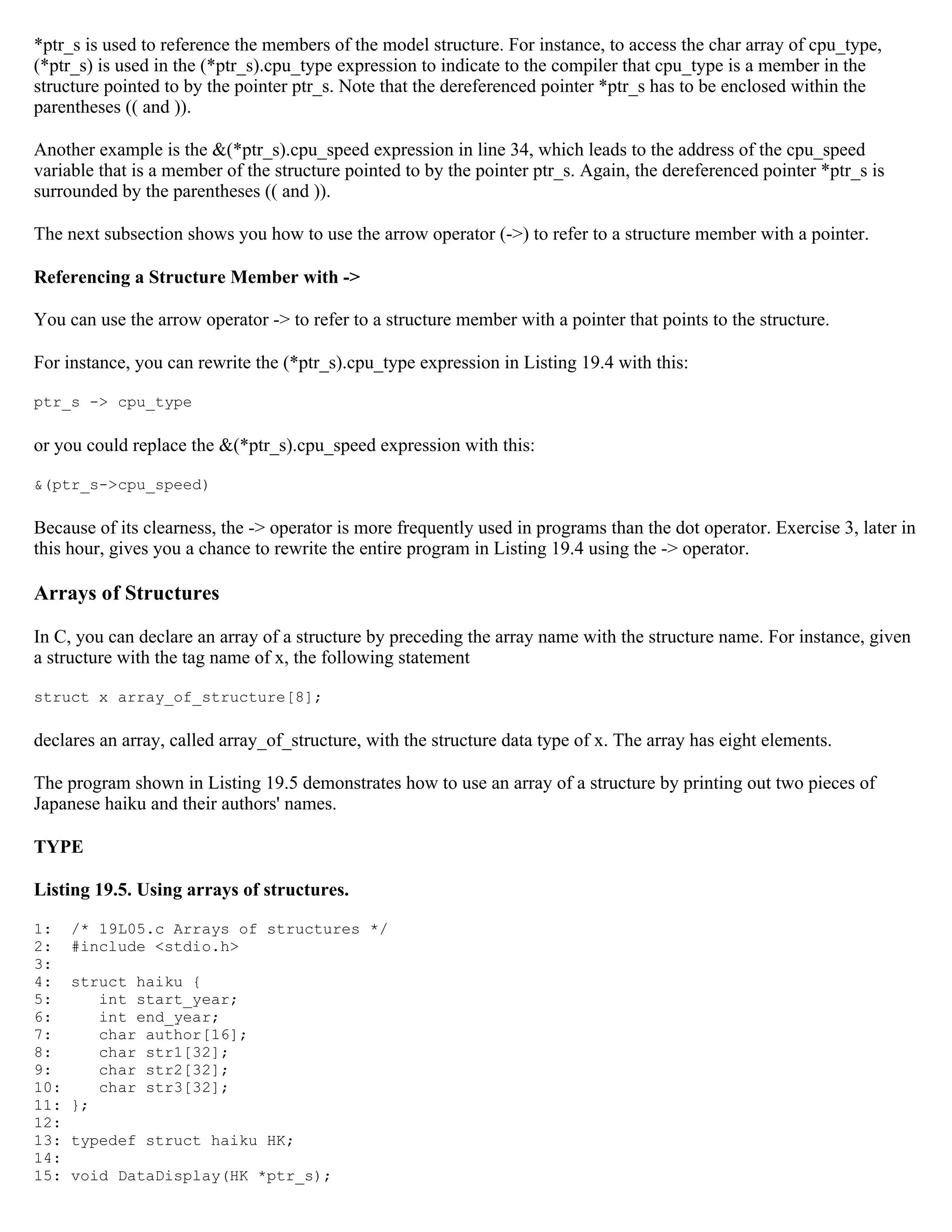 *ptr_s is used to reference the members of the model structure. For instance, to access the char array of cpu_type, (*ptr_s) is used in the (*ptr_s).cpu_type expression to indicate to the compiler that cpu_type is a member in the structure pointed to by the pointer ptr_s. Note that the dereferenced pointer *ptr_s has to be enclosed within the parentheses (( and )). Another example is the &(*ptr_s).cpu_speed expression in line 34, which leads to the address of the cpu_speed variable that is a member of the structure pointed to by the pointer ptr_s. Again, the dereferenced pointer *ptr_s is surrounded by the parentheses (( and )). The next subsection shows you how to use the arrow operator (->) to refer to a structure member with a pointer. Referencing a Structure Member with -> You can use the arrow operator -> to refer to a structure member with a pointer that points to the structure. For instance, you can rewrite the (*ptr_s).cpu_type expression in Listing 19.4 with this: ptr_s -> cpu_type or you could replace the &(*ptr_s).cpu_speed expression with this: &(ptr_s->cpu_speed) Because of its clearness, the -> operator is more frequently used in programs than the dot operator. Exercise 3, later in this hour, gives you a chance to rewrite the entire program in Listing 19.4 using the -> operator. Arrays of Structures In C, you can declare an array of a structure by preceding the array name with the structure name. For instance, given a structure with the tag name of x, the following statement struct x array_of_structure[8]; declares an array, called array_of_structure, with the structure data type of x. The array has eight elements. The program shown in Listing 19.5 demonstrates how to use an array of a structure by printing out two pieces of Japanese haiku and their authors' names. TYPE Listing 19.5. Using arrays of structures. 1: /* 19L05.c Arrays of structures */ 2: #include <stdio.h> 3: 4: struct haiku { 5: int start_year; 6: int end_year; 7: char author[16]; 8: char str1[32]; 9: char str2[32]; 10: char str3[32]; 11: }; 12: 13: typedef struct haiku HK; 14: 15: void DataDisplay(HK *ptr_s); 