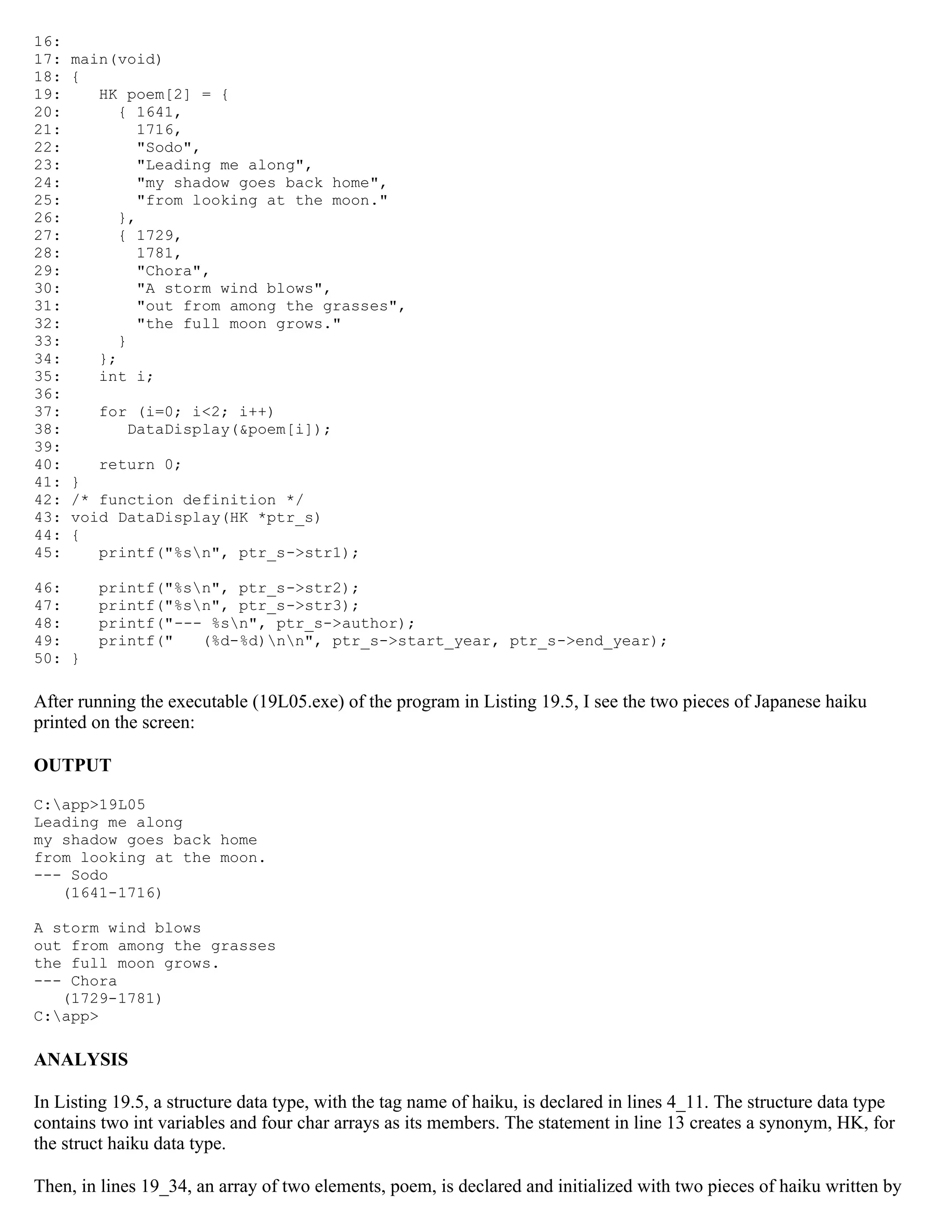 16: 17: main(void) 18: { 19: HK poem[2] = { 20: { 1641, 21: 1716, 22: "Sodo", 23: "Leading me along", 24: "my shadow goes back home", 25: "from looking at the moon." 26: }, 27: { 1729, 28: 1781, 29: "Chora", 30: "A storm wind blows", 31: "out from among the grasses", 32: "the full moon grows." 33: } 34: }; 35: int i; 36: 37: for (i=0; i<2; i++) 38: DataDisplay(&poem[i]); 39: 40: return 0; 41: } 42: /* function definition */ 43: void DataDisplay(HK *ptr_s) 44: { 45: printf("%sn", ptr_s->str1); 46: printf("%sn", ptr_s->str2); 47: printf("%sn", ptr_s->str3); 48: printf("--- %sn", ptr_s->author); 49: printf(" (%d-%d)nn", ptr_s->start_year, ptr_s->end_year); 50: } After running the executable (19L05.exe) of the program in Listing 19.5, I see the two pieces of Japanese haiku printed on the screen: OUTPUT C:app>19L05 Leading me along my shadow goes back home from looking at the moon. --- Sodo (1641-1716) A storm wind blows out from among the grasses the full moon grows. --- Chora (1729-1781) C:app> ANALYSIS In Listing 19.5, a structure data type, with the tag name of haiku, is declared in lines 4_11. The structure data type contains two int variables and four char arrays as its members. The statement in line 13 creates a synonym, HK, for the struct haiku data type. Then, in lines 19_34, an array of two elements, poem, is declared and initialized with two pieces of haiku written by 