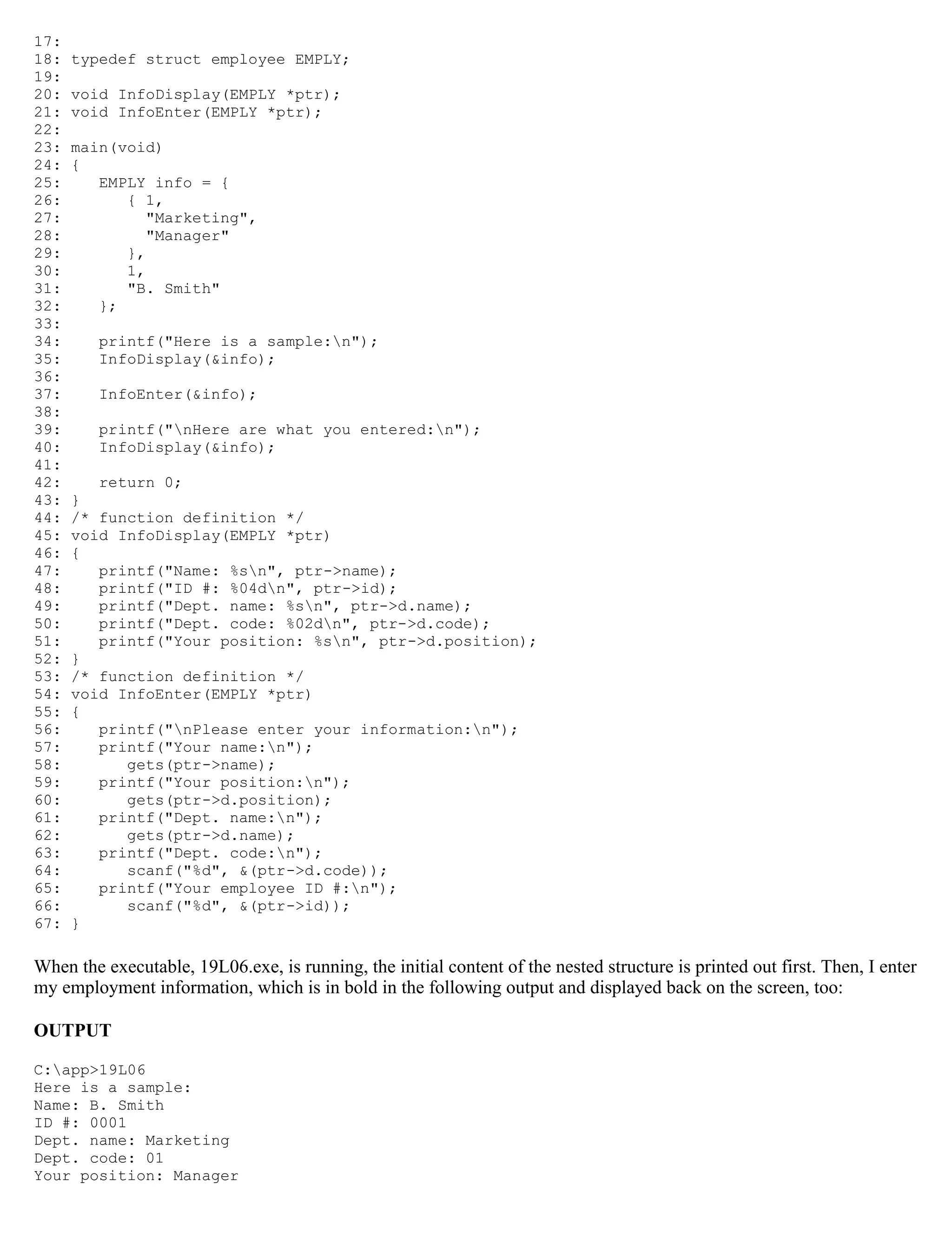 17: 18: typedef struct employee EMPLY; 19: 20: void InfoDisplay(EMPLY *ptr); 21: void InfoEnter(EMPLY *ptr); 22: 23: main(void) 24: { 25: EMPLY info = { 26: { 1, 27: "Marketing", 28: "Manager" 29: }, 30: 1, 31: "B. Smith" 32: }; 33: 34: printf("Here is a sample:n"); 35: InfoDisplay(&info); 36: 37: InfoEnter(&info); 38: 39: printf("nHere are what you entered:n"); 40: InfoDisplay(&info); 41: 42: return 0; 43: } 44: /* function definition */ 45: void InfoDisplay(EMPLY *ptr) 46: { 47: printf("Name: %sn", ptr->name); 48: printf("ID #: %04dn", ptr->id); 49: printf("Dept. name: %sn", ptr->d.name); 50: printf("Dept. code: %02dn", ptr->d.code); 51: printf("Your position: %sn", ptr->d.position); 52: } 53: /* function definition */ 54: void InfoEnter(EMPLY *ptr) 55: { 56: printf("nPlease enter your information:n"); 57: printf("Your name:n"); 58: gets(ptr->name); 59: printf("Your position:n"); 60: gets(ptr->d.position); 61: printf("Dept. name:n"); 62: gets(ptr->d.name); 63: printf("Dept. code:n"); 64: scanf("%d", &(ptr->d.code)); 65: printf("Your employee ID #:n"); 66: scanf("%d", &(ptr->id)); 67: } When the executable, 19L06.exe, is running, the initial content of the nested structure is printed out first. Then, I enter my employment information, which is in bold in the following output and displayed back on the screen, too: OUTPUT C:app>19L06 Here is a sample: Name: B. Smith ID #: 0001 Dept. name: Marketing Dept. code: 01 Your position: Manager 