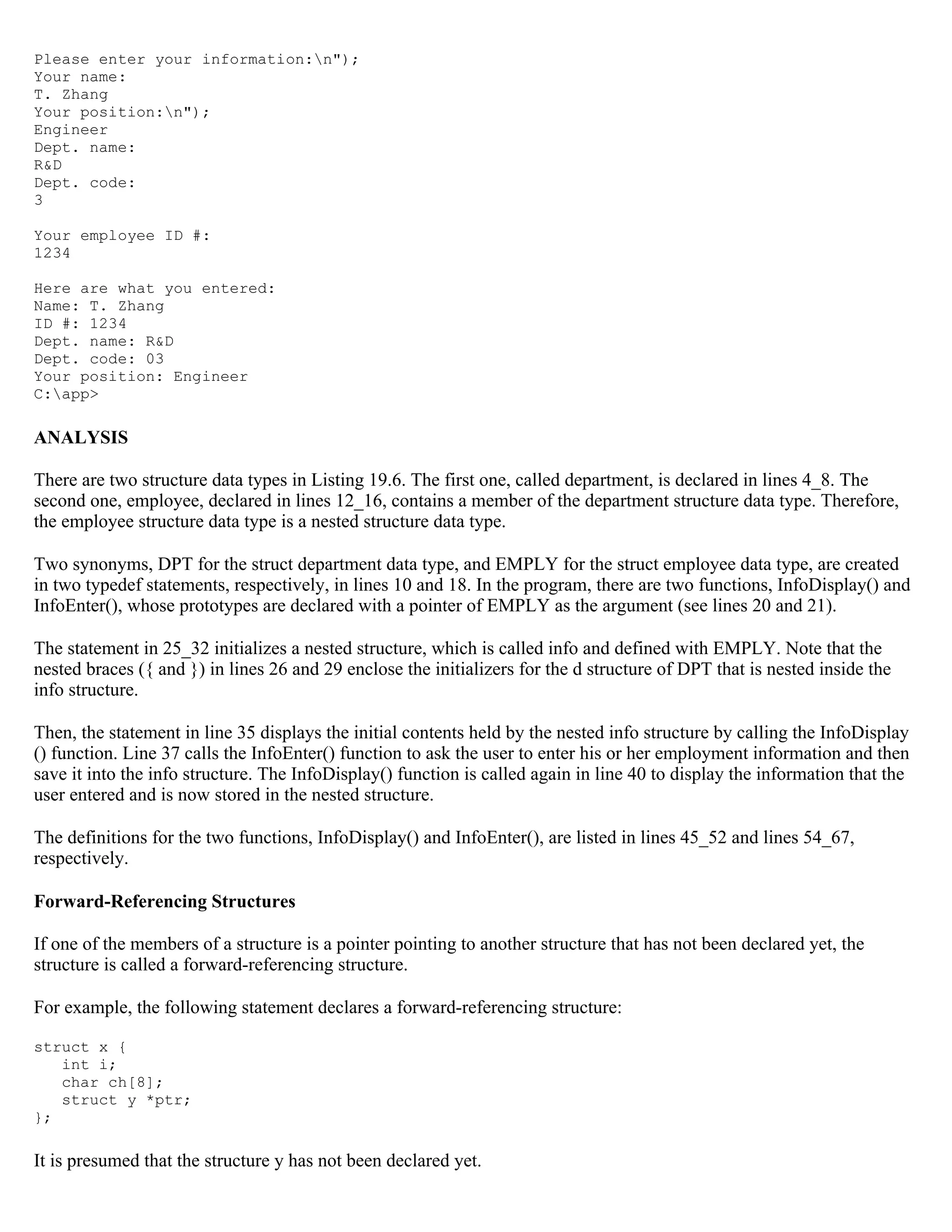 Please enter your information:n"); Your name: T. Zhang Your position:n"); Engineer Dept. name: R&D Dept. code: 3 Your employee ID #: 1234 Here are what you entered: Name: T. Zhang ID #: 1234 Dept. name: R&D Dept. code: 03 Your position: Engineer C:app> ANALYSIS There are two structure data types in Listing 19.6. The first one, called department, is declared in lines 4_8. The second one, employee, declared in lines 12_16, contains a member of the department structure data type. Therefore, the employee structure data type is a nested structure data type. Two synonyms, DPT for the struct department data type, and EMPLY for the struct employee data type, are created in two typedef statements, respectively, in lines 10 and 18. In the program, there are two functions, InfoDisplay() and InfoEnter(), whose prototypes are declared with a pointer of EMPLY as the argument (see lines 20 and 21). The statement in 25_32 initializes a nested structure, which is called info and defined with EMPLY. Note that the nested braces ({ and }) in lines 26 and 29 enclose the initializers for the d structure of DPT that is nested inside the info structure. Then, the statement in line 35 displays the initial contents held by the nested info structure by calling the InfoDisplay () function. Line 37 calls the InfoEnter() function to ask the user to enter his or her employment information and then save it into the info structure. The InfoDisplay() function is called again in line 40 to display the information that the user entered and is now stored in the nested structure. The definitions for the two functions, InfoDisplay() and InfoEnter(), are listed in lines 45_52 and lines 54_67, respectively. Forward-Referencing Structures If one of the members of a structure is a pointer pointing to another structure that has not been declared yet, the structure is called a forward-referencing structure. For example, the following statement declares a forward-referencing structure: struct x { int i; char ch[8]; struct y *ptr; }; It is presumed that the structure y has not been declared yet. 