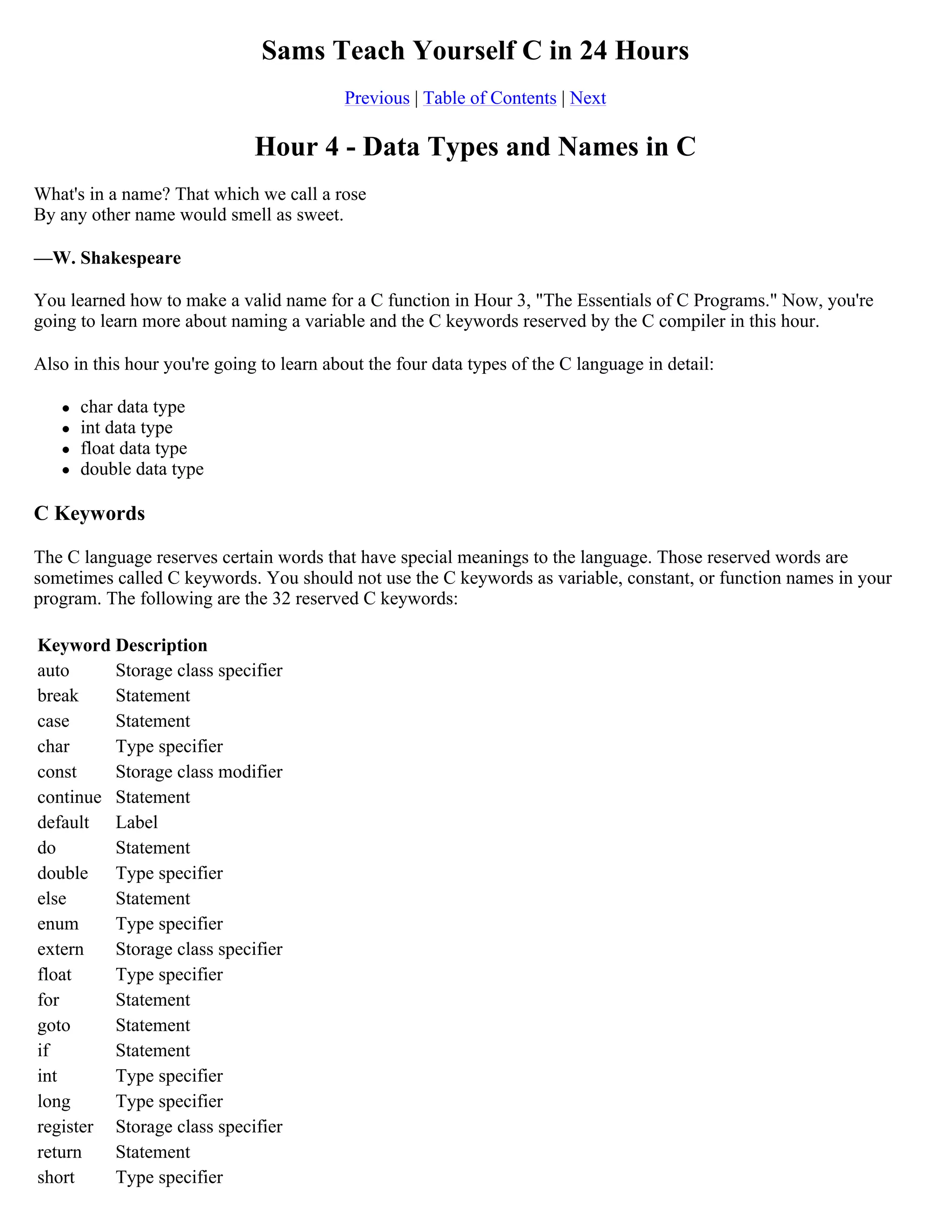 Sams Teach Yourself C in 24 Hours Previous | Table of Contents | Next Hour 4 - Data Types and Names in C What's in a name? That which we call a rose By any other name would smell as sweet. —W. Shakespeare You learned how to make a valid name for a C function in Hour 3, "The Essentials of C Programs." Now, you're going to learn more about naming a variable and the C keywords reserved by the C compiler in this hour. Also in this hour you're going to learn about the four data types of the C language in detail:  char data type  int data type  float data type  double data type C Keywords The C language reserves certain words that have special meanings to the language. Those reserved words are sometimes called C keywords. You should not use the C keywords as variable, constant, or function names in your program. The following are the 32 reserved C keywords: Keyword Description auto Storage class specifier break Statement case Statement char Type specifier const Storage class modifier continue Statement default Label do Statement double Type specifier else Statement enum Type specifier extern Storage class specifier float Type specifier for Statement goto Statement if Statement int Type specifier long Type specifier register Storage class specifier return Statement short Type specifier 