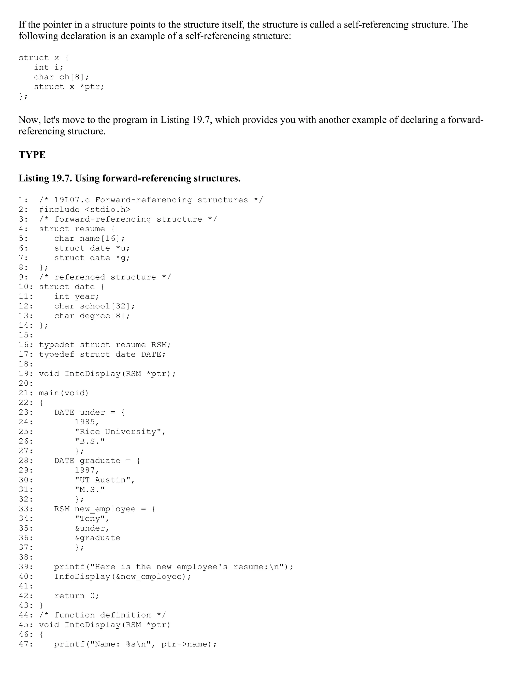 If the pointer in a structure points to the structure itself, the structure is called a self-referencing structure. The following declaration is an example of a self-referencing structure: struct x { int i; char ch[8]; struct x *ptr; }; Now, let's move to the program in Listing 19.7, which provides you with another example of declaring a forward- referencing structure. TYPE Listing 19.7. Using forward-referencing structures. 1: /* 19L07.c Forward-referencing structures */ 2: #include <stdio.h> 3: /* forward-referencing structure */ 4: struct resume { 5: char name[16]; 6: struct date *u; 7: struct date *g; 8: }; 9: /* referenced structure */ 10: struct date { 11: int year; 12: char school[32]; 13: char degree[8]; 14: }; 15: 16: typedef struct resume RSM; 17: typedef struct date DATE; 18: 19: void InfoDisplay(RSM *ptr); 20: 21: main(void) 22: { 23: DATE under = { 24: 1985, 25: "Rice University", 26: "B.S." 27: }; 28: DATE graduate = { 29: 1987, 30: "UT Austin", 31: "M.S." 32: }; 33: RSM new_employee = { 34: "Tony", 35: &under, 36: &graduate 37: }; 38: 39: printf("Here is the new employee's resume:n"); 40: InfoDisplay(&new_employee); 41: 42: return 0; 43: } 44: /* function definition */ 45: void InfoDisplay(RSM *ptr) 46: { 47: printf("Name: %sn", ptr->name); 