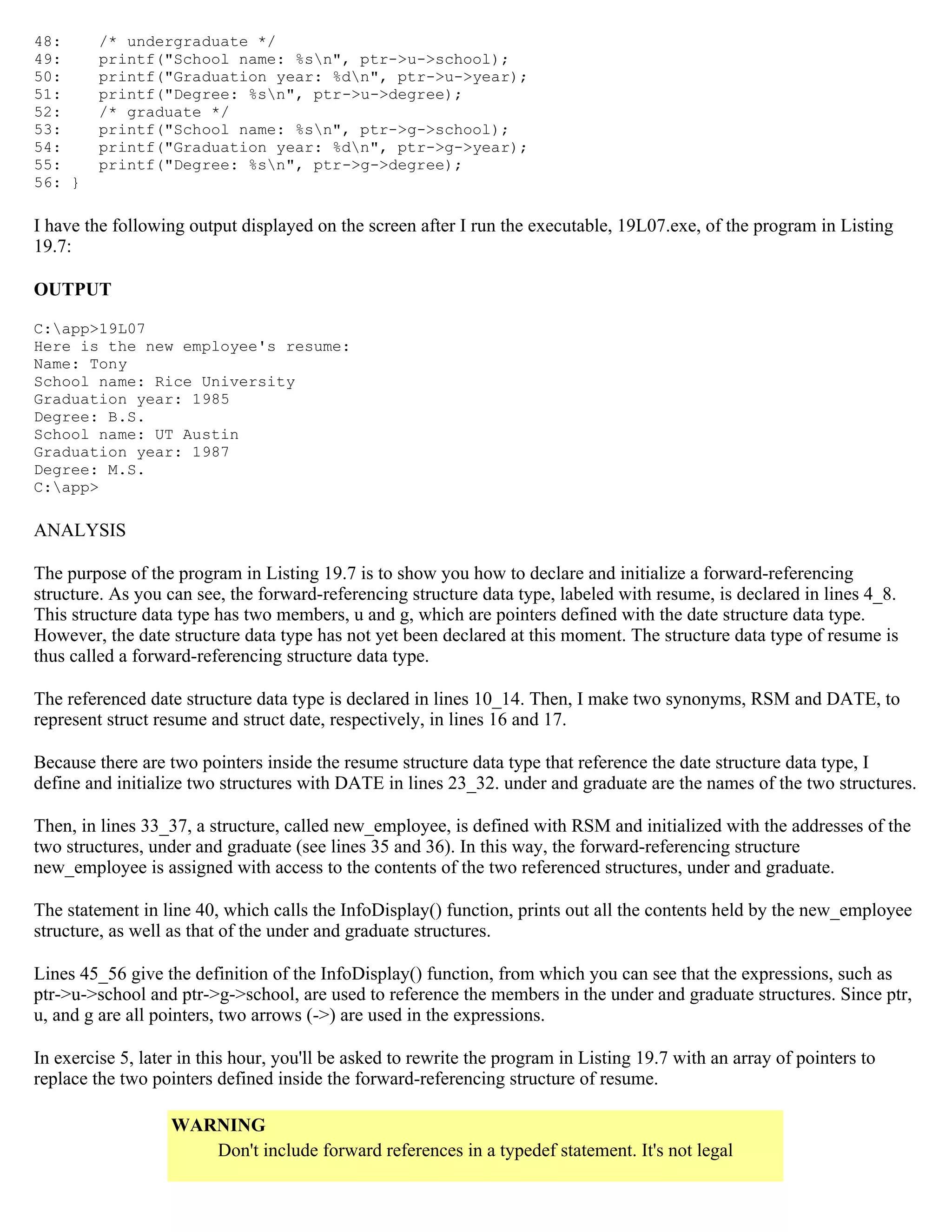48: /* undergraduate */ 49: printf("School name: %sn", ptr->u->school); 50: printf("Graduation year: %dn", ptr->u->year); 51: printf("Degree: %sn", ptr->u->degree); 52: /* graduate */ 53: printf("School name: %sn", ptr->g->school); 54: printf("Graduation year: %dn", ptr->g->year); 55: printf("Degree: %sn", ptr->g->degree); 56: } I have the following output displayed on the screen after I run the executable, 19L07.exe, of the program in Listing 19.7: OUTPUT C:app>19L07 Here is the new employee's resume: Name: Tony School name: Rice University Graduation year: 1985 Degree: B.S. School name: UT Austin Graduation year: 1987 Degree: M.S. C:app> ANALYSIS The purpose of the program in Listing 19.7 is to show you how to declare and initialize a forward-referencing structure. As you can see, the forward-referencing structure data type, labeled with resume, is declared in lines 4_8. This structure data type has two members, u and g, which are pointers defined with the date structure data type. However, the date structure data type has not yet been declared at this moment. The structure data type of resume is thus called a forward-referencing structure data type. The referenced date structure data type is declared in lines 10_14. Then, I make two synonyms, RSM and DATE, to represent struct resume and struct date, respectively, in lines 16 and 17. Because there are two pointers inside the resume structure data type that reference the date structure data type, I define and initialize two structures with DATE in lines 23_32. under and graduate are the names of the two structures. Then, in lines 33_37, a structure, called new_employee, is defined with RSM and initialized with the addresses of the two structures, under and graduate (see lines 35 and 36). In this way, the forward-referencing structure new_employee is assigned with access to the contents of the two referenced structures, under and graduate. The statement in line 40, which calls the InfoDisplay() function, prints out all the contents held by the new_employee structure, as well as that of the under and graduate structures. Lines 45_56 give the definition of the InfoDisplay() function, from which you can see that the expressions, such as ptr->u->school and ptr->g->school, are used to reference the members in the under and graduate structures. Since ptr, u, and g are all pointers, two arrows (->) are used in the expressions. In exercise 5, later in this hour, you'll be asked to rewrite the program in Listing 19.7 with an array of pointers to replace the two pointers defined inside the forward-referencing structure of resume. WARNING Don't include forward references in a typedef statement. It's not legal 
